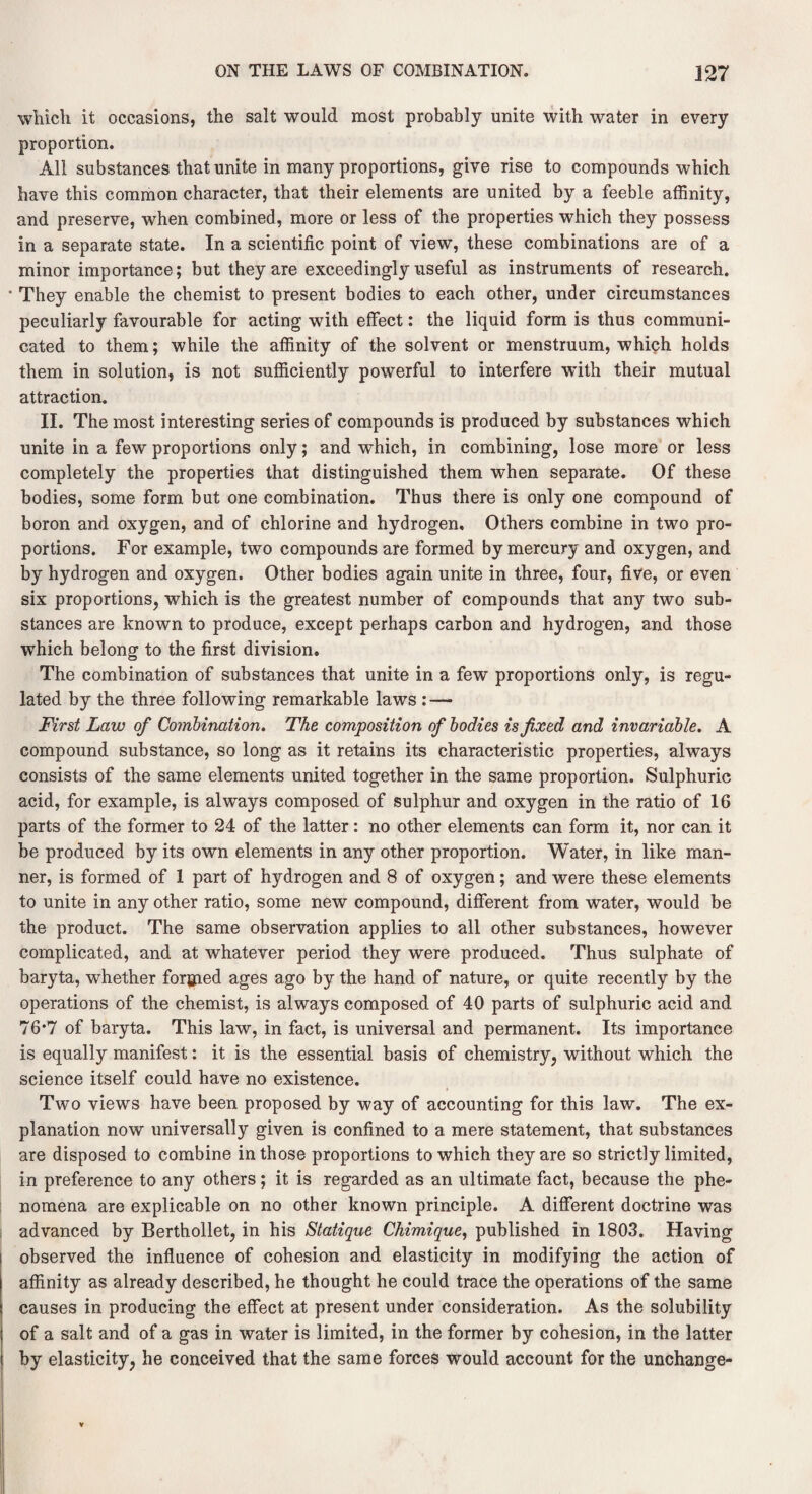 which it occasions, the salt would most probably unite with water in every proportion. All substances that unite in many proportions, give rise to compounds which have this common character, that their elements are united by a feeble affinity, and preserve, when combined, more or less of the properties which they possess In a separate state. In a scientific point of view, these combinations are of a minor importance; but they are exceedingly useful as instruments of research. They enable the chemist to present bodies to each other, under circumstances peculiarly favourable for acting with effect: the liquid form is thus communi¬ cated to them; while the affinity of the solvent or menstruum, which holds them in solution, is not sufficiently powerful to interfere with their mutual attraction. II. The most interesting series of compounds is produced by substances which unite in a few proportions only; and which, in combining, lose more or less completely the properties that distinguished them when separate. Of these bodies, some form but one combination. Thus there is only one compound of boron and oxygen, and of chlorine and hydrogen. Others combine in two pro¬ portions. For example, two compounds are formed by mercury and oxygen, and by hydrogen and oxygen. Other bodies again unite in three, four, five, or even six proportions, which is the greatest number of compounds that any two sub¬ stances are known to produce, except perhaps carbon and hydrogen, and those which belong to the first division. The combination of substances that unite in a few proportions only, is regu¬ lated by the three following remarkable laws : — First Law of Combination. The composition of bodies is fixed and invariable. A compound substance, so long as it retains its characteristic properties, always consists of the same elements united together in the same proportion. Sulphuric acid, for example, is always composed of sulphur and oxygen in the ratio of 16 parts of the former to 24 of the latter: no other elements can form it, nor can it be produced by its own elements in any other proportion. Water, in like man¬ ner, is formed of 1 part of hydrogen and 8 of oxygen; and were these elements to unite in any other ratio, some new compound, different from water, would be the product. The same observation applies to all other substances, however complicated, and at whatever period they were produced. Thus sulphate of baryta, whether forgned ages ago by the hand of nature, or quite recently by the operations of the chemist, is always composed of 40 parts of sulphuric acid and 76#7 of baryta. This law, in fact, is universal and permanent. Its importance is equally manifest: it is the essential basis of chemistry, without which the science itself could have no existence. Two views have been proposed by way of accounting for this law. The ex¬ planation now universally given is confined to a mere statement, that substances are disposed to combine in those proportions to which they are so strictly limited, in preference to any others; it is regarded as an ultimate fact, because the phe¬ nomena are explicable on no other known principle. A different doctrine was advanced by Berthollet, in his Statique Chimique, published in 1803. Having observed the influence of cohesion and elasticity in modifying the action of affinity as already described, he thought he could trace the operations of the same causes in producing the effect at present under consideration. As the solubility of a salt and of a gas in water is limited, in the former by cohesion, in the latter by elasticity, he conceived that the same forces would account for the unchange-