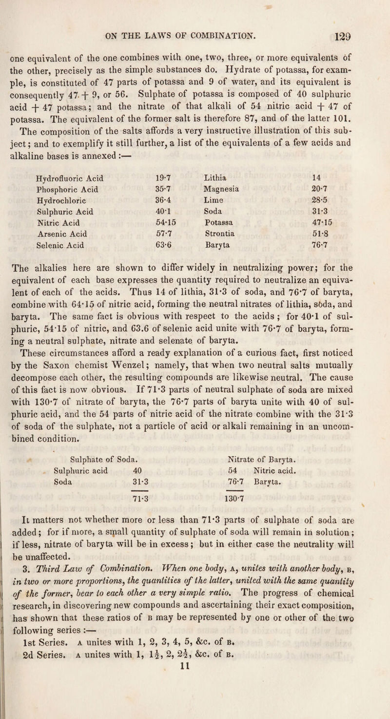 one equivalent of the one combines with one, two, three, or more equivalents of the other, precisely as the simple substances do. Hydrate of potassa, for exam¬ ple, is constituted of 47 parts of potassa and 9 of water, and its equivalent is consequently 47. -j- 9, or 56. Sulphate of potassa is composed of 40 sulphuric acid -j- 47 potassa; and the nitrate of that alkali of 54 nitric acid -j- 47 of potassa. The equivalent of the former salt is therefore 87, and of the latter 101. The composition of the salts affords a very instructive illustration of this sub¬ ject ; and to exemplify it still further, a list of the equivalents of a few acids and alkaline bases is annexed :— Hydrofluoric Acid 19-7 Lithia 14 Phosphoric Acid 35-7 Magnesia 20-7 Hydrochloric 36-4 Lime 28-5 Sulphuric Acid 40*1 Soda 31*3 Nitric Acid 54-15 Potassa 47-15 Arsenic Acid 57-7 Strontia 51-8 Selenic Acid 63*6 Baryta 76-7 The alkalies here are shown to differ widely in neutralizing power; for the equivalent of each base expresses the quantity required to neutralize an equiva¬ lent of each of the acids. Thus 14 of lithia, 31*3 of soda, and 76*7 of baryta, combine with 64*15 of nitric acid, forming the neutral nitrates of lithia, soda, and baryta. The same fact is obvious with respect to the acids ; for 40*1 of sul¬ phuric, 54*15 of nitric, and 63.6 of selenic acid unite with 76*7 of baryta, form¬ ing a neutral sulphate, nitrate and selenate of baryta. These circumstances afford a ready explanation of a curious fact, first noticed by the Saxon chemist Wenzel; namely, that when two neutral salts mutually decompose each other, the resulting compounds are likewise neutral. The cause of this fact is now obvious. If 71*3 parts of neutral sulphate of soda are mixed with 130*7 of nitrate of baryta, the 76*7 parts of baryta unite with 40 of sul¬ phuric acid, and the 54 parts of nitric acid of the nitrate combine with the 31*3 of soda of the sulphate, not a particle of acid or alkali remaining in an uncorn- bined condition. Sulphate of Soda. Nitrate of Baryta. Sulphuric acid 40 54 Nitric acid. Soda 31-3 76-7 Baryta. 71-3 130-7 It matters not whether more or less than 71*3 parts of sulphate of soda are added; for if more, a small quantity of sulphate of soda will remain in solution; if less, nitrate of baryta will be in excess; but in either case the neutrality will be unaffected. 3. Third Law of Combination. When one body, a, unites with another body, b, in two or more proportions, the quantities of the latter, united with the same quantity of the former, bear to each other a very simple ratio. The progress of chemical research, in discovering new compounds and ascertaining their exact composition, has shown that these ratios of b may be represented by one or other of the two following series :— 1st Series, a unites with 1, 2, 3, 4, 5, &c. of b. 2d Series, a unites with 1, 1|, 2, 2§, &c. of b. 11