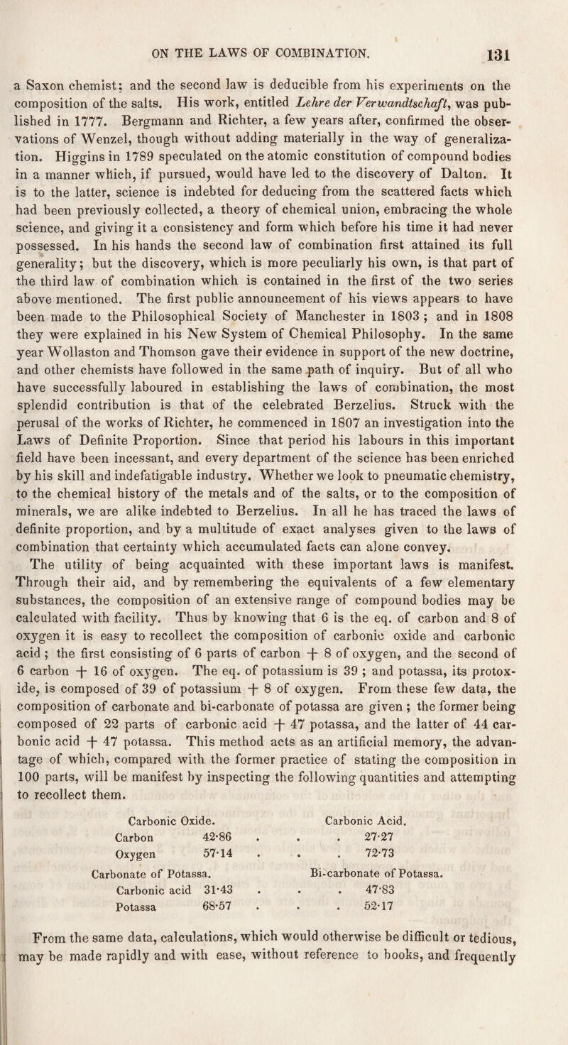 a Saxon chemist: and the second law is deducible from his experiments on the composition of the salts. His work, entitled Lehre der Verxvandtschaft, was pub¬ lished in 1777. Bergmann and Richter, a few years after, confirmed the obser¬ vations of Wenzel, though without adding materially in the way of generaliza¬ tion. Higgins in 1789 speculated on the atomic constitution of compound bodies in a manner which, if pursued, would have led to the discovery of Dalton. It is to the latter, science is indebted for deducing from the scattered facts which had been previously collected, a theory of chemical union, embracing the whole science, and giving it a consistency and form which before his time it had never possessed. In his hands the second law of combination first attained its full generality; but the discovery, which is more peculiarly his own, is that part of the third law of combination which is contained in the first of the two series above mentioned. The first public announcement of his views appears to have been made to the Philosophical Society of Manchester in 1803 ; and in 1808 they were explained in his New System of Chemical Philosophy. In the same year Wollaston and Thomson gave their evidence in support of the new doctrine, and other chemists have followed in the same path of inquiry. But of all who have successfully laboured in establishing the laws of combination, the most splendid contribution is that of the celebrated Berzelius. Struck with the perusal of the works of Richter, he commenced in 1807 an investigation into the Laws of Definite Proportion. Since that period his labours in this important field have been incessant, and every department of the science has been enriched by his skill and indefatigable industry. Whether we look to pneumatic chemistry, to the chemical history of the metals and of the salts, or to the composition of minerals, we are alike indebted to Berzelius. In all he has traced the laws of definite proportion, and by a multitude of exact analyses given to the laws of combination that certainty which accumulated facts can alone convey. The utility of being acquainted with these important laws is manifest. Through their aid, and by remembering the equivalents of a few elementary substances, the composition of an extensive range of compound bodies may be calculated with facility. Thus by knowing that 6 is the eq. of carbon and 8 of oxygen it is easy to recollect the composition of carbonic oxide and carbonic acid ; the first consisting of 6 parts of carbon -f- 8 of oxygen, and the second of 6 carbon -f- 16 of oxygen. The eq. of potassium is 39 ; and potassa, its protox¬ ide, is composed of 39 of potassium -f- 8 of oxygen. From these few data, the composition of carbonate and bi-carbonate of potassa are given ; the former being composed of 22 parts of carbonic acid -f- 47 potassa, and the latter of 44 car¬ bonic acid T 47 potassa. This method acts as an artificial memory, the advan¬ tage of which, compared with the former practice of stating the composition in 100 parts, will be manifest by inspecting the following quantities and attempting to recollect them. Carbonic Oxide. Carbon 42*86 Oxygen 57*14 Carbonate of Potassa. Carbonic acid 31*43 Potassa 68*57 Carbonic Acid. 27-27 72*73 Bi-carbonate of Potassa. 47-83 52-17 From the same data, calculations, which would otherwise be difficult or tedious, may be made rapidly and with ease, without reference to books, and frequently