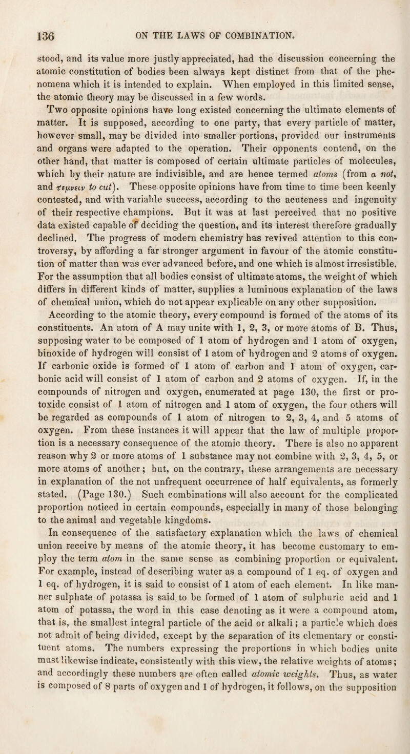 stood, and its value more justly appreciated, had the discussion concerning the atomic constitution of bodies been always kept distinct from that of the phe¬ nomena which it is intended to explain. When employed in this limited sense, the atomic theory may be discussed in a few words. Two opposite opinions have long existed concerning the ultimate elements of matter. It is supposed, according to one party, that every particle of matter, however small, may be divided into smaller portions, provided our instruments and organs were adapted to the operation. Their opponents contend, on the other hand, that matter is composed of certain ultimate particles of molecules, which by their nature are indivisible, and are hence termed atoms (from a no/, and r’s/u-vttv to cut). These opposite opinions have from time to time been keenly contested, and with variable success, according to the acuteness and ingenuity of their respective champions. But it was at last perceived that no positive data existed capable of deciding the question, and its interest therefore gradually declined. The progress of modern chemistry has revived attention to this con¬ troversy, by affording a far stronger argument in favour of the atomic constitu¬ tion of matter than was ever advanced before, and one which is almost irresistible. For the assumption that all bodies consist of ultimate atoms, the weight of which differs in different kinds of matter, supplies a luminous explanation of the laws of chemical union, which do not appear explicable on any other supposition. According to the atomic theory, every compound is formed of the atoms of its constituents. An atom of A may unite with 1, 2, 3, or more atoms of B. Thus, supposing water to be composed of 1 atom of hydrogen and 1 atom of oxygen, binoxide of hydrogen will consist of 1 atom of hydrogen and 2 atoms of oxygen. If carbonic oxide is formed of 1 atom of carbon and 1 atom of oxygen, car¬ bonic acid will consist of 1 atom of carbon and 2 atoms of oxygen. If, in the compounds of nitrogen and oxygen, enumerated at page 130, the first or pro¬ toxide consist of 1 atom of nitrogen and 1 atom of oxygen, the four others will be regarded as compounds of 1 atom of nitrogen to 2, 3, 4, and 5 atoms of oxygen. From these instances it will appear that the lawT of multiple propor¬ tion is a necessary consequence of the atomic theory. There is also no apparent reason why 2 or more atoms of 1 substance may not combine with 2, 3, 4, 5, or more atoms of another; but, on the contrary, these arrangements are necessary in explanation of the not unfrequent occurrence of half equivalents, as formerly stated. (Page 130.) Such combinations will also account for the complicated proportion noticed in certain compounds, especially in many of those belonging to the animal and vegetable kingdoms. In consequence of the satisfactory explanation which the laws of chemical union receive by means of the atomic theory, it has become customary to em¬ ploy the term atovi in the same sense as combining proportion or equivalent. For example, instead of describing water as a compound of 1 eq. of oxygen and 1 eq. of hydrogen, it is said to consist of 1 atom of each element. In like man¬ ner sulphate of potassa is said to be formed of 1 atom of sulphuric acid and 1 atom of potassa, the word in this case denoting as it were a compound atom, that is, the smallest integral particle of the acid or alkali; a particle which does not admit of being divided, except by the separation of its elementary or consti¬ tuent atoms. The numbers expressing the proportions in which bodies unite must likewise indicate, consistently with this view, the relative weights of atoms; and accordingly these numbers are often called atomic weights. Thus, as water is composed of 8 parts of oxygen and 1 of hydrogen, it follows, on the supposition