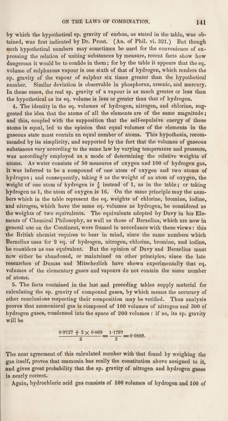 by which the hypothetical sp. gravity of carbon, as stated in the table, was ob¬ tained, was first indicated by Dr. Prout. (An. of Phil. vi. 321.) But though such hypothetical numbers may sometimes be used for the convenience of ex¬ pressing the relation of uniting substances by measure, recent facts show how dangerous it would be to confide in them; for by the table it appears that the eq. volume of sulphurous vapour is one sixth of that of hydrogen, which renders the sp. gravity of the vapour of sulphur six times greater than the hypothetical number. Similar deviation is observable in phosphorus, arsenic, and mercury. In these cases, the real sp. gravity of a vapour is as much greater or less than the hypothetical as its eq. volume is less or greater than that of hydrogen. 4. The identity in the eq. volumes of hydrogen, nitrogen, and chlorine, sug¬ gested the idea that the atoms of all the elements are of the same magnitude; and this, coupled with the supposition that the self-repulsive energy of these atoms is equal, led to the opinion that equal volumes of the elements in the gaseous state must contain an equal number of atoms. This hypothesis, recom¬ mended by its simplicity, and supported by the fact that the volumes of gaseous substances vary according to the same law by varying temperature and pressure, was accordingly employed as a mode of determining the relative weights of atoms. As water consists of 50 measures of oxygen and 100 of hydrogen gas, it was inferred to be a compound of one atom of oxygen and two atoms of hydrogen; and consequently, taking 8 as the weight of an atom of oxygen, the weight of one atom of hydrogen is «| instead of 1, as in the table; or taking hydrogen as 1, the atom of oxygen is 16. On the same principle may the num¬ bers which in the table represent the eq. weights of chlorine, bromine, iodine, and nitrogen, which have the same eq. volumes as hydrogen, be considered as the weights of two equivalents. The equivalents adopted by Davy in his Ele¬ ments of Chemical Philosophy, as well as those of Berzelius, which are now in general use on the Continent, were framed in accordance with these views : this the British chemist requires to bear in mind, since the same numbers which Berzelius uses for 2 eq. of hydrogen, nitrogen, chlorine, bromine, and iodine, he considers as one equivalent. But the opinion of Davy and Berzelius must now either be abandoned, or maintained on other principles, since the late researches of Dumas and Mitscherlich have shown experimentally that eq. volumes of the elementary gases and vapours do not contain the same number of atoms. 5. The facts contained in the last and preceding tables supply material for calculating the sp. gravity of compound gases, by which means the accuracy of other conclusions respecting their composition may be verified. Thus analysis proves that ammoniacal gas is composed of 100 volumes of nitrogen and 300 of hydrogen gases, condensed into the space of 200 volumes : if so, its sp. gravity will be 0-9727 + 3 X 0-069 1-1797 _____ The near agreement of this calculated number with that found by weighing the gas itself, proves that ammonia has really the constitution above assigned to it, and gives great probability that the sp. gravity of nitrogen and hydrogen gases is nearly correct. Again, hydrochloric acid gas consists of 100 volumes of hydrogen and 100 of