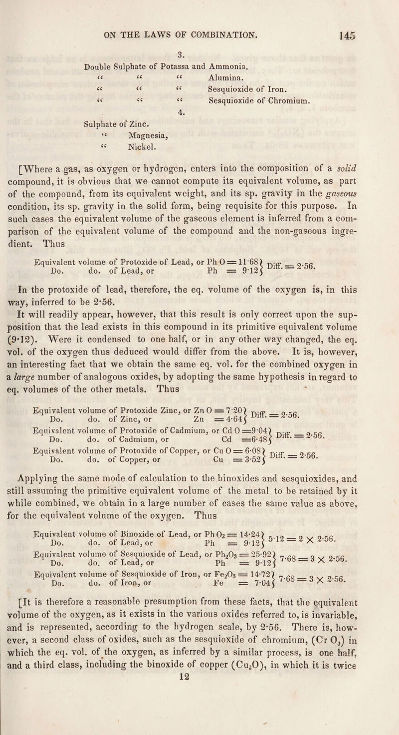 3. Double Sulphate of Potassa and Ammonia. (C << u 6C cc cc iC a 4. Sulphate of Zinc. 44 Magnesia, “ Nickel. Alumina. Sesquioxide of Iron. Sesquioxide of Chromium. [Where a gas, as oxygen or hydrogen, enters into the composition of a solid compound, it is obvious that we cannot compute its equivalent volume, as part of the compound, from its equivalent weight, and its sp. gravity in the gaseous condition, its sp. gravity in the solid form, being requisite for this purpose. In such cases the equivalent volume of the gaseous element is inferred from a com¬ parison of the equivalent volume of the compound and the non-gaseous ingre¬ dient. Thus Equivalent volume of Protoxide of Lead, or Ph 0 = 11 68 ) p..__ 0 ^ Do. do. of Lead, or Ph = 9T2] z OD* In the protoxide of lead, therefore, the eq. volume of the oxygen is, in this way, inferred to be 2*56. It will readily appear, however, that this result is only correct upon the sup¬ position that the lead exists in this compound in its primitive equivalent volume (9*12). W'ere it condensed to one half, or in any other way changed, the eq. vol. of the oxygen thus deduced would differ from the above. It is, however, an interesting fact that we obtain the same eq. vol. for the combined oxygen in a large number of analogous oxides, by adopting the same hypothesis in regard to eq. volumes of the other metals. Thus Equivalent volume of Protoxide Zinc, or Zn 0 = 7 20) Do. do. of Zinc, or Zn = 4-645 Diff. = 2-56. Equivalent volume of Protoxide of Cadmium, or Cd 0=9-04) Do. do. of Cadmium, or Cd =6*48y 1 ‘ Equivalent volume of Protoxide of Copper, or Cu 0 = 6-08) _ Do. do. of Copper, or Cu =3-525 1 ' ~ Applying the same mode of calculation to the binoxides and sesquioxides, and still assuming the primitive equivalent volume of the metal to be retained by it while combined, we obtain in a large number of cases the same value as above, for the equi valent volume of the oxygen. Thus Equivalent volume of Binoxide of Lead, or Ph02 = 14-24) K 10_0 0 .. Do. do. of Lead, or Ph = 9-125 ° ^ ~ ^ Equivalent volume of Sesquioxide of Lead, or Ph203 = 25-92) - 0 Do. do. of Lead, or Ph = 9-12 ] 7'bb =d X ^'5b Equivalent volume of Sesquioxide of Iron, or Fe203 = 14-72) n rQ_0 0 Do. do. of Iron, or Fe = 7-045 ~ d X [It is therefore a reasonable presumption from these facts, that the equivalent volume of the oxygen, as it exists in the various oxides referred to, is invariable, and is represented, according to the hydrogen scale, by 2-56. There is, how¬ ever, a second class of oxides, such as the sesquioxide of chromium, (Cr 03) in which the eq. vol. of the oxygen, as inferred by a similar process, is one half, and a third class, including the binoxide of copper (Cu20), in which it is twice 12