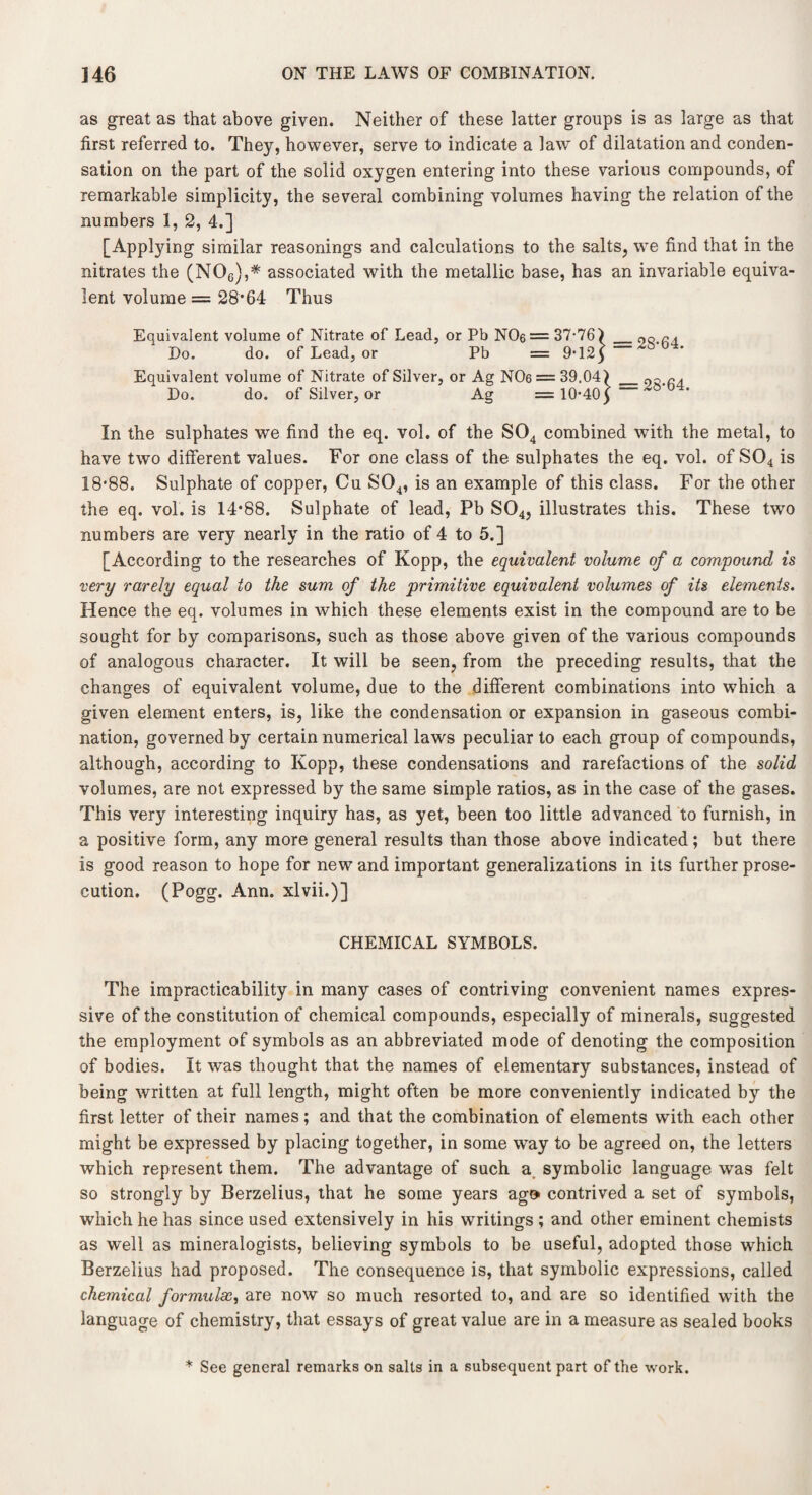 as great as that above given. Neither of these latter groups is as large as that first referred to. They, however, serve to indicate a law of dilatation and conden¬ sation on the part of the solid oxygen entering into these various compounds, of remarkable simplicity, the several combining volumes having the relation of the numbers 1, 2, 4.] [Applying similar reasonings and calculations to the salts, we find that in the nitrates the (N06),# associated with the metallic base, has an invariable equiva¬ lent volume = 28*64 Thus Equivalent volume of Nitrate of Lead, or Pb NC>6 = 37-76) _oQ.na Do. do. of Lead, or Pb = 9-12) Equivalent volume of Nitrate of Silver, or Ag NC>6 = 39.04) _ Do. do. of Silver, or Ag = 10*40 £ In the sulphates we find the eq. vol. of the S04 combined with the metal, to have two different values. For one class of the sulphates the eq. vol. of S04 is 18*88. Sulphate of copper, Cu S04, is an example of this class. For the other the eq. vol. is 14*88. Sulphate of lead, Pb S04, illustrates this. These twro numbers are very nearly in the ratio of 4 to 5.] [According to the researches of Kopp, the equivalent volume of a compound is very rarely equal to the sum of the primitive equivalent volumes of its elements. Hence the eq. volumes in which these elements exist in the compound are to be sought for by comparisons, such as those above given of the various compounds of analogous character. It will be seen, from the preceding results, that the changes of equivalent volume, due to the different combinations into which a given element enters, is, like the condensation or expansion in gaseous combi¬ nation, governed by certain numerical laws peculiar to each group of compounds, although, according to Kopp, these condensations and rarefactions of the solid volumes, are not expressed by the same simple ratios, as in the case of the gases. This very interesting inquiry has, as yet, been too little advanced to furnish, in a positive form, any more general results than those above indicated; but there is good reason to hope for new and important generalizations in its further prose¬ cution. (Pogg. Ann. xlvii.)] CHEMICAL SYMBOLS. The impracticability in many cases of contriving convenient names expres¬ sive of the constitution of chemical compounds, especially of minerals, suggested the employment of symbols as an abbreviated mode of denoting the composition of bodies. It was thought that the names of elementary substances, instead of being written at full length, might often be more conveniently indicated by the first letter of their names; and that the combination of elements with each other might be expressed by placing together, in some way to be agreed on, the letters which represent them. The advantage of such a symbolic language was felt so strongly by Berzelius, that he some years ag» contrived a set of symbols, which he has since used extensively in his writings ; and other eminent chemists as well as mineralogists, believing symbols to be useful, adopted those which Berzelius had proposed. The consequence is, that symbolic expressions, called chemical formulae, are now so much resorted to, and are so identified with the language of chemistry, that essays of great value are in a measure as sealed books * See general remarks on salts in a subsequent part of the work.