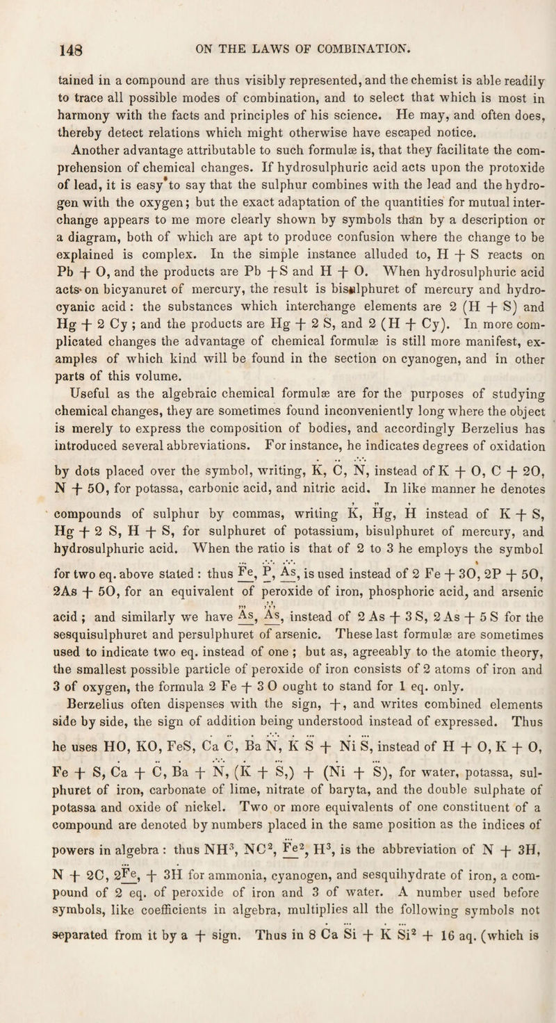 tained in a compound are thus visibly represented, and the chemist is able readily to trace all possible modes of combination, and to select that which is most in harmony with the facts and principles of his science. He may, and often does, thereby detect relations which might otherwise have escaped notice. Another advantage attributable to such formulae is, that they facilitate the com¬ prehension of chemical changes. If hydrosulphuric acid acts upon the protoxide of lead, it is easy'to say that the sulphur combines with the lead and the hydro¬ gen with the oxygen; but the exact adaptation of the quantities for mutual inter¬ change appears to me more clearly shown by symbols than by a description or a diagram, both of which are apt to produce confusion where the change to be explained is complex. In the simple instance alluded to, H -f- S reacts on Pb -{- 0, and the products are Pb -j-S and H f O. When hydrosulphuric acid acts* on bicyanuret of mercury, the result is bis*ilphuret of mercury and hydro¬ cyanic acid : the substances which interchange elements are 2 (H -j- S) and Hg + 2 Cy ; and the products are Hg -f- 2 S, and 2 (H -f Cy). In more com¬ plicated changes the advantage of chemical formulas is still more manifest, ex¬ amples of which kind will be found in the section on cyanogen, and in other parts of this volume. Useful as the algebraic chemical formulae are for the purposes of studying chemical changes, they are sometimes found inconveniently long where the object is merely to express the composition of bodies, and accordingly Berzelius has introduced several abbreviations. For instance, he indicates degrees of oxidation • • • • • • by dots placed over the symbol, writing, K, C, N, instead of K -j- 0, C -f- 20, N -f- 50, for potassa, carbonic acid, and nitric acid. In like manner he denotes ♦ * compounds of sulphur by commas, writing K, Hg, H instead of K -f- S, Hg + 2 S, H -f- S, for sulphuret of potassium, bisulphuret of mercury, and hydrosulphuric acid. When the ratio is that of 2 to 3 he employs the symbol for two eq. above stated : thus Fe, P, As, is used instead of 2 Fe -f- 30, 2P -}- 50, 2As -f- 50, for an equivalent of peroxide of iron, phosphoric acid, and arsenic acid ; and similarly we have As, As, instead of 2 As -j- 3 S, 2 As -j- 5 S for the sesquisulphuret and persulphuret of arsenic. These last formulas are sometimes used to indicate two eq. instead of one ; but as, agreeably to the atomic theory, the smallest possible particle of peroxide of iron consists of 2 atoms of iron and 3 of oxygen, the formula 2 Fe -j- 3 0 ought to stand for 1 eq. only. Berzelius often dispenses with the sign, -j-, and writes combined elements side by side, the sign of addition being understood instead of expressed. Thus Fe f S, Ca -]- C, Ba T N, (K -f- S,) -f- (Ni -j- S), for water, potassa, sul¬ phuret of iron, carbonate of lime, nitrate of baryta, and the double sulphate of potassa and oxide of nickel. Two or more equivalents of one constituent of a compound are denoted by numbers placed in the same position as the indices of powers in algebra : thus NH3, NO2, Fe2, H3, is the abbreviation of N T 3H, N -p 2C, 2Fe, -|- 3H for ammonia, cyanogen, and sesquihydrate of iron, a com¬ pound of 2 eq. of peroxide of iron and 3 of water. A number used before symbols, like coefficients in algebra, multiplies all the following symbols not separated from it by a -f sign. Thus in 8 Ca Si -j- K Si2 + 16 aq. (which is