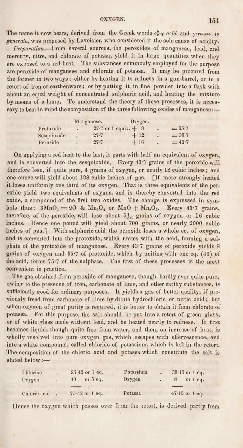 The name it now bears, derived from the Greek words o|v$ acid and ysrvasiv to generate, was proposed by Lavoisier, who considered it the sole cause of acidity. Preparation.—From several sources, the peroxides of manganese, lead, and mercury, nitre, and chlorate of potassa, yield it in large quantities when they are exposed to a red heat. The substances commonly employed for the purpose are peroxide of manganese and chlorate of potassa. It may be procured from the former in two ways; either by heating it to redness in a gun-barrel, or in a retort of iron or earthenware; or by putting it in fine powder into a flask with about an equal weight of concentrated sulphuric acid, and heating the mixture by means of a lamp. To understand the theory of these processes, it is neces¬ sary to bear in mind the composition of the three following oxides of manganese:— Manganese. Oxygen. Protoxide . 27-7 or 1 equiv. f 8 . = 35-7 Sesquioxide . 27*7 -f- 12 . = 39*7 Peroxide . 27-7 -f 16 . =43*7 On applying a red heat to the last, it parts with half an equivalent of oxygen, and is converted into the sesquioxide. Every 43 7 grains of the peroxide will therefore lose, if quite pure, 4 grains of oxygen, or nearly 12 cubic inches; and one ounce will yield about 128 cubic inches of gas. [If more strongly heated it loses uniformly one third of its oxygen. That is three equivalents of the per¬ oxide yield two equivalents of oxygen, and is thereby converted into the red oxide, a compound of the first two oxides. The change is expressed in sym¬ bols thus: 3Mn02 = 20 & Mn304 or MnO -J- Mn203. Every 43*7 grains, therefore, of the peroxide, will lose about 5|rd grains of oxygen or 16 cubic inches. Hence one pound will yield about 700 grains, or nearly 2000 cubic inches of gas.] With sulphuric acid the peroxide loses a whole eq. of oxygen, and is converted into the protoxide, which unites with the acid, forming a sul¬ phate of the protoxide of manganese. Every 43-7 grains of peroxide yields 8 grains of oxygen and 35*7 of protoxide, which by uniting with one eq. (40) of the acid, forms 75*7 of the sulphate. The first of these processes is the most convenient in practice. The gas obtained from peroxide of manganese, though hardly ever quite pure, owing to the presence of iron, carbonate of lime, and other earthy substances, is sufficiently good for ordinary purposes. It yields a gas of better quality, if pre¬ viously freed from carbonate of lime by dilute hydrochloric or nitric acid ; but when oxygen of great purity is required, it is better to obtain it from chlorate of potassa. For this purpose, the salt should be put into a retort of green glass, or of white glass made without lead, and be heated nearly to redness. It first becomes liquid, though quite free from water, and then, on increase of heat, is wholly resolved into pure oxygen gas, which escapes with effervescence, and into a white compound, called chloride of potassium, which is left in the retort. The composition of the chloric acid and potassa which constitute the salt is stated below:— Chlorine . 35-42 or 1 eq. Potassium . 39-15 or 1 eq. Oxygen . 40 or 5 eq. Oxygen . 8 or 1 eq. Chloric acid . 75-42 or 1 eq. Potassa . 47-15 or 1 eq. Hence the oxygen which passes over from the retort, is derived partly from