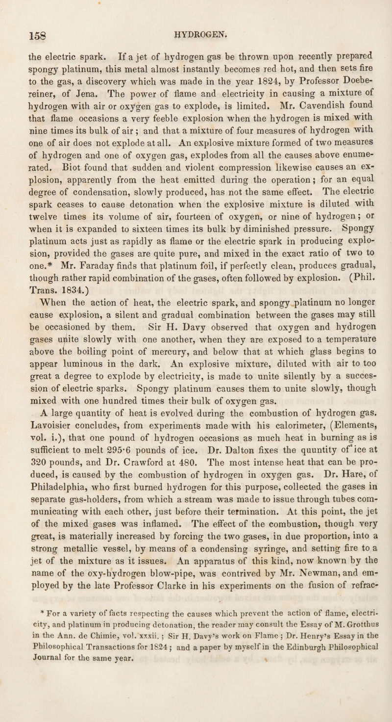 the electric spark. If a jet of hydrogen gas be thrown npon recently prepared spongy platinum, this metal almost instantly becomes red hot, and then sets fire to the gas, a discovery which was made in the year 1824, by Professor Doebe- reiner, of Jena. The power of flame and electricity in causing a mixture of hydrogen with air or oxygen gas to explode, is limited. Mr. Cavendish found that flame occasions a very feeble explosion when the hydrogen is mixed with nine times its bulk of air ; and that a mixture of four measures of hydrogen with one of air does not explode at all. An explosive mixture formed of two measures of hydrogen and one of oxygen gas, explodes from all the causes above enume¬ rated. Biot found that sudden and violent compression likewise causes an ex¬ plosion, apparently from the heat emitted during the operation; for an equal degree of condensation, slowly produced, has not the same effect. The electric spark ceases to cause detonation when the explosive mixture is diluted with twelve times its volume of air, fourteen of oxygen, or nine of hydrogen; or when it is expanded to sixteen times its bulk by diminished pressure. Spongy platinum acts just as rapidly as flame or the electric spark in producing explo¬ sion, provided the gases are quite pure, and mixed in the exact ratio of two to one.* Mr. Faraday finds that platinum foil, if perfectly clean, produces gradual, though rather rapid combination of the gases, often followed by explosion. (Phil. Trans. 1834.) When the action of heat, the electric spark, and spongy platinum no longer cause explosion, a silent and gradual combination between the gases may still be occasioned by them. Sir H. Davy observed that oxygen and hydrogen gases unite slowly with one another, when they are exposed to a temperature above the boiling point of mercury, and below that at which glass begins to appear luminous in the dark. An explosive mixture, diluted with air to too great a degree to explode by electricity, is made to unite silently by a succes¬ sion of electric sparks. Spongy platinum causes them to unite slowly, though mixed with one hundred times their bulk of oxygen gas. A large quantity of heat is evolved during the combustion of hydrogen gas. Lavoisier concludes, from experiments made with his calorimeter, (Elements, vol. i.), that one pound of hydrogen occasions as much heat in burning as is sufficient to melt 295*6 pounds of ice. Dr. Dalton fixes the quuntity of*ice at 320 pounds, and Dr. Crawford at 480. The most intense heat that can be pro¬ duced, is caused by the combustion of hydrogen in oxygen gas. Dr. Hare, of Philadelphia, who first burned hydrogen for this purpose, collected the gases in separate gas-holders, from which a stream was made to issue through tubes com¬ municating with each other, just before their termination. At this point, the jet of the mixed gases was inflamed. The effect of the combustion, though very great, is materially increased by forcing the two gases, in due proportion, into a strong metallic vessel, by means of a condensing syringe, and setting fire to a jet of the mixture as it issues. An apparatus of this kind, now known by the name of the oxy-hydrogen blow-pipe, was contrived by Mr. Newman, and em¬ ployed by the late Professor Clarke in his experiments on the fusion of refrac- * For a variety of facts respecting the causes which prevent the action of flame, electri¬ city, and platinum in producing detonation, the reader may consult the Essay of M. Grotthus in the Ann. de Chimie, vol. xxxii. ; Sir H. Davy’s work on Flame ; Dr. Henry’s Essay in the Philosophical Transactions for 1824 ; and a paper by myself in the Edinburgh Philosophical Journal for the same year.