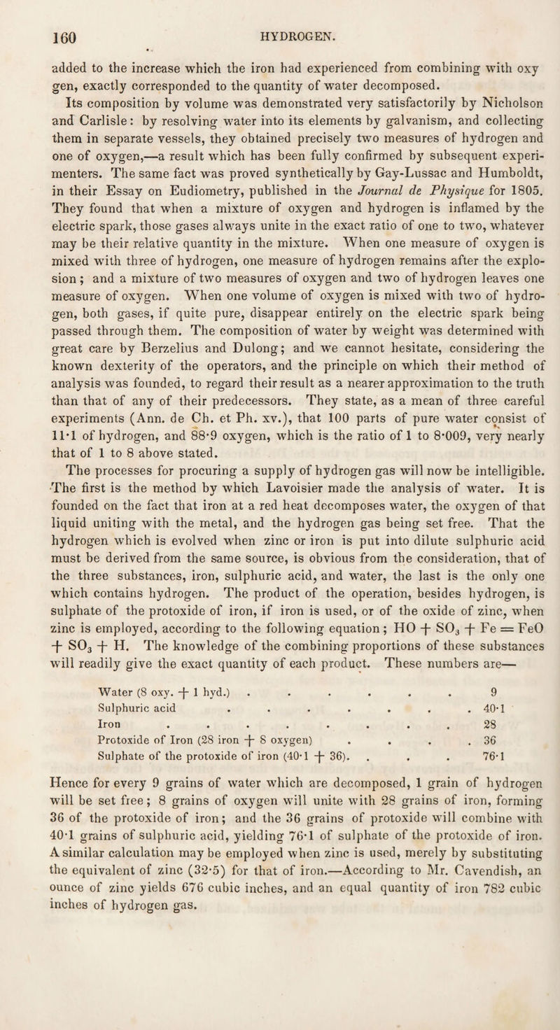 added to the increase which the iron had experienced from combining with oxy gen, exactly corresponded to the quantity of water decomposed. Its composition by volume was demonstrated very satisfactorily by Nicholson and Carlisle: by resolving water into its elements by galvanism, and collecting them in separate vessels, they obtained precisely two measures of hydrogen and one of oxygen,—a result which has been fully confirmed by subsequent experi¬ menters. The same fact was proved synthetically by Gay-Lussac and Humboldt, in their Essay on Eudiometry, published in the Journal de Physique for 1805. They found that when a mixture of oxygen and hydrogen is inflamed by the electric spark, those gases always unite in the exact ratio of one to two, whatever may be their relative quantity in the mixture. When one measure of oxygen is mixed with three of hydrogen, one measure of hydrogen remains after the explo¬ sion ; and a mixture of two measures of oxygen and two of hydrogen leaves one measure of oxygen. When one volume of oxygen is mixed with two of hydro¬ gen, both gases, if quite pure, disappear entirely on the electric spark being passed through them. The composition of water by weight was determined with great care by Berzelius and Dulong; and we cannot hesitate, considering the known dexterity of the operators, and the principle on which their method of analysis was founded, to regard their result as a nearer approximation to the truth than that of any of their predecessors. They state, as a mean of three careful experiments (Ann. de Ch. et Ph. xv.), that 100 parts of pure water consist of 11*1 of hydrogen, and 88*9 oxygen, which is the ratio of 1 to 8*009, very nearly that of 1 to 8 above stated. The processes for procuring a supply of hydrogen gas will now be intelligible. The first is the method by which Lavoisier made the analysis of water. It is founded on the fact that iron at a red heat decomposes water, the oxygen of that liquid uniting with the metal, and the hydrogen gas being set free. That the hydrogen which is evolved when zinc or iron is put into dilute sulphuric acid must be derived from the same source, is obvious from the consideration, that of the three substances, iron, sulphuric acid, and water, the last is the only one which contains hydrogen. The product of the operation, besides hydrogen, is sulphate of the protoxide of iron, if iron is used, or of the oxide of zinc, when zinc is employed, according to the following equation; HO -f- S03 f Fe = FeO + S03 + H. The knowledge of the combining proportions of these substances will readily give the exact quantity of each product. These numbers are— Water (8 oxy. -J- 1 hyd.) Sulphuric acid . . . . Iron ..... Protoxide of Iron (28 iron -j- 8 oxygen) Sulphate of the protoxide of iron (40*1 -J- 36). 9 40-1 28 36 76-1 Hence for every 9 grains of water which are decomposed, 1 grain of hydrogen will be set free; 8 grains of oxygen will unite with 28 grains of iron, forming 36 of the protoxide of iron; and the 36 grains of protoxide will combine with 40*1 grains of sulphuric acid, yielding 76*1 of sulphate of the protoxide of iron. A similar calculation maybe employed when zinc is used, merely by substituting the equivalent of zinc (3*2*5) for that of iron.—According to Mr. Cavendish, an ounce of zinc yields 676 cubic inches, and an equal quantity of iron 782 cubic inches of hydrogen gas.