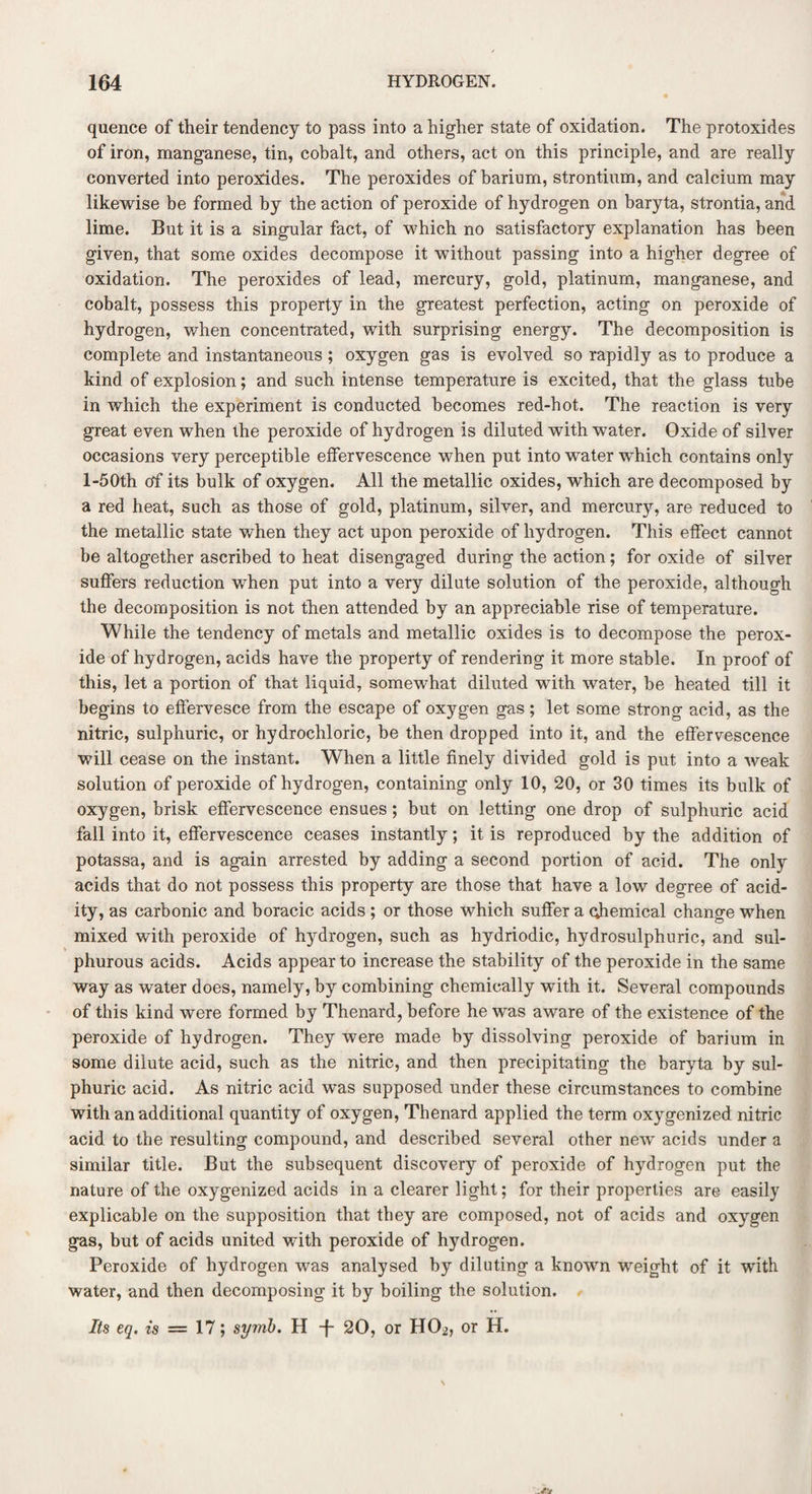 quence of their tendency to pass into a higher state of oxidation. The protoxides of iron, manganese, tin, cobalt, and others, act on this principle, and are really converted into peroxides. The peroxides of barium, strontium, and calcium may likewise be formed by the action of peroxide of hydrogen on baryta, strontia, and lime. But it is a singular fact, of which no satisfactory explanation has been given, that some oxides decompose it without passing into a higher degree of oxidation. The peroxides of lead, mercury, gold, platinum, manganese, and cobalt, possess this property in the greatest perfection, acting on peroxide of hydrogen, when concentrated, with surprising energy. The decomposition is complete and instantaneous ; oxygen gas is evolved so rapidly as to produce a kind of explosion; and such intense temperature is excited, that the glass tube in which the experiment is conducted becomes red-hot. The reaction is very great even when the peroxide of hydrogen is diluted with water. Oxide of silver occasions very perceptible effervescence when put into water which contains only l-50th of its bulk of oxygen. All the metallic oxides, which are decomposed by a red heat, such as those of gold, platinum, silver, and mercury, are reduced to the metallic state when they act upon peroxide of hydrogen. This effect cannot be altogether ascribed to heat disengaged during the action; for oxide of silver suffers reduction when put into a very dilute solution of the peroxide, although the decomposition is not then attended by an appreciable rise of temperature. While the tendency of metals and metallic oxides is to decompose the perox¬ ide of hydrogen, acids have the property of rendering it more stable. In proof of this, let a portion of that liquid, somewhat diluted with water, be heated till it begins to effervesce from the escape of oxygen gas; let some strong acid, as the nitric, sulphuric, or hydrochloric, be then dropped into it, and the effervescence will cease on the instant. When a little finely divided gold is put into a weak solution of peroxide of hydrogen, containing only 10, 20, or 30 times its bulk of oxygen, brisk effervescence ensues; but on letting one drop of sulphuric acid fall into it, effervescence ceases instantly; it is reproduced by the addition of potassa, and is again arrested by adding a second portion of acid. The only acids that do not possess this property are those that have a low degree of acid¬ ity, as carbonic and boracic acids ; or those which suffer a ohemical change when mixed with peroxide of hydrogen, such as hydriodic, hydrosulphuric, and sul¬ phurous acids. Acids appear to increase the stability of the peroxide in the same way as water does, namely, by combining chemically with it. Several compounds of this kind were formed by Thenard, before he was aware of the existence of the peroxide of hydrogen. They were made by dissolving peroxide of barium in some dilute acid, such as the nitric, and then precipitating the baryta by sul¬ phuric acid. As nitric acid was supposed under these circumstances to combine with an additional quantity of oxygen, Thenard applied the term oxygenized nitric acid to the resulting compound, and described several other new acids under a similar title. But the subsequent discovery of peroxide of hydrogen put the nature of the oxygenized acids in a clearer light; for their properties are easily explicable on the supposition that they are composed, not of acids and oxygen gas, but of acids united with peroxide of hydrogen. Peroxide of hydrogen was analysed by diluting a known weight of it with water, and then decomposing it by boiling the solution. Its eq. is — 17; symb. H -f- 20, or HO^, or H.