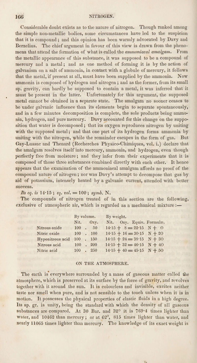 Considerable doubt exists as to the nature of nitrogen. Though ranked among the simple non-metallic bodies, some circumstances have led to the suspicion that it is compound ; and this opinion has been warmly advocated by Davy and Berzelius. The chief argument in favour of this view is drawn from the pheno¬ mena that attend the formation of what is called the ammoniacal amalgam. From the metallic appearance of this substance, it was supposed to be a compound of mercury and a metal; and as one method of forming it is by the action of galvanism on a salt of ammonia, in contact with a globule of mercury, it follows that the metal, if present at all, must have been supplied by the ammonia. Now ammonia is composed of hydrogen and nitrogen ; and as the former, from its small sp. gravity, can hardly be supposed to contain a metal, it was inferred that it must be present in the latter. Unfortunately for this argument, the supposed metal cannot be obtained in a separate state. The amalgam no sooner ceases to be under galvanic influence than its elements begin to separate spontaneously, and in a few minutes decomposition is complete, the sole products being ammo¬ nia, hydrogen, and pure mercury. Davy accounted for this change on the suppo¬ sition that water is decomposed; that its oxygen reproduces nitrogen by uniting with the supposed metal; and that one part of its hydrogen forms ammonia by uniting with the nitrogen, while the remainder escapes in the form of gas. But Gay-Lussac and Thenard (Recherches Physico-Chimiques, vol. i.) declare that the amalgam resolves itself into mercury, ammonia, and hydrogen, even though perfectly free from moisture; and they infer from their experiments that it is composed of those three substances combined directly with each other. It hence appears that the examination of the ammoniacal amalgam affords no proof of the compound nature of nitrogen; nor was Davy’s attempt to decompose that gas by aid of potassium, intensely heated by a galvanic current, attended with better success. Its eq. is 14T5 ; eq. vol. — 100 ; symb. N. The compounds of nitrogen treated of in this section are the following, exclusive of atmospheric air, which is regarded as a mechanical mixture :— By volume. By weight. Nit. Oxy. Nit. Oxy. Equiv. Formulas, Nitrous oxide 100 . 50 14*15 t 8 = = 22*15 N + O Nitric oxide 100 . 100 14*15 + 16 = = 30*15 N + 20 Hyponitrous acid 100 . 150 14*15 t 24 = = 38*15 N + 30 Nitrous acid 100 . 200 14*15 + 32 = = 46*15 N + 40 Nitric acid 100 . 250 14*15 t 40 = = 45*15 N + 50 ON THE ATMOSPHERE. The earth is everywhere surrounded by a mass of gaseous matter called the atmosphere, which is preserved at its surface by the force of gravity, and revolves together with it around the sun. It is colourless and invisible, excites neither taste nor smell when pure, and is not sensible to the touch unless when it is in motion. It possesses the physical properties of elastic fluids in a high degree. Its sp. gr. is unity, being the standard with which the density of all gaseous substances are compared. At 30 Bar. and 32° it is 769*4 times lighter than water, and 10462 than mercury; or at 62°, 815 times lighter than water, and nearly 11065 times lighter than mercury. The knowledge of its exact weight is