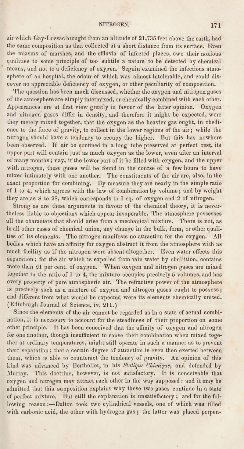 air which Gay-Lussac brought from an altitude of 21,735 feet above the earth, had the same composition as that collected at a short distance from its surface. Even the miasms of marshes, and the effluvia of infected places, owe their noxious qualities to some principle of too subtile a nature to be detected by chemical means, and not to a deficiency of oxygen. Seguin examined the infectious atmo¬ sphere of an hospital, the odour of which was almost intolerable, and could dis¬ cover no appreciable deficiency of oxygen, or other peculiarity of composition. The question has been much discussed, whether the oxygen and nitrogen gases of the atmosphere are simply intermixed, or chemically combined with each other. Appearances are at first view greatly in favour of the latter opinion. Oxygen and nitrogen gases differ in density, and therefore it might be expected, were they merely mixed together, that the oxygen as the heavier gas ought, in obedi¬ ence to the force of gravity, to collect in the lower regions of the air; while the nitrogen should have a tendency to occupy the higher. But this has nowhere been observed. If air be confined in a long tube preserved at perfect rest, its upper part will contain just as much oxygen as the lower, even after an interval of many months ; nay, if the lower part of it be filled with oxygen, and the upper with nitrogen, these gases will be found in the course of a few hours to have mixed intimately with one another. The constituents of the air are, also, in the exact proportion for combining. By measure they are nearly in the simple ratio of 1 to 4, which agrees with the law of combination by volume; and by weight they are as 8 to 28, which corresponds to 1 eq. of oxygen and 2 of nitrogen. Strong as are these arguments in favour of the chemical theory, it is never¬ theless liable to objections which appear insuperable. The atmosphere possesses all the characters that should arise from a mechanical mixture. There is not, as in all other cases of chemical union, any change in the bulk, form, or other quali¬ ties of its elements. The nitrogen manifests no attraction for the oxygen. All bodies which have an affinity for oxygen abstract it from the atmosphere with as much facility as if the nitrogen were absent altogether. Even water effects this separation; for the air which is expelled from rain water by ebullition, contains more than 21 per cent, of oxygen. When oxygen and nitrogen gases are mixed together in the ratio of 1 to 4, the mixture occupies precisely 5 volumes, and has every property of pure atmospheric air. The refractive power of the atmosphere is precisely such as a mixture of oxygen and nitrogen gases ought to possess; and different from what would be expected were its elements chemically united. (Edinburgh Journal of Science, iv. 211.) Since the elements of the air cannot be regarded as in a state of actual combi¬ nation, it is necessary to account for the steadiness of their proportion on some other principle. It has been conceived that the affinity of oxygen and nitrogen for one another, though insufficient to cause their combination when mixed toge¬ ther at ordinary temperatures, might still operate in such a manner as to prevent their separation; that a certain degree of attraction is even then exerted between them, which is able to counteract the tendency of gravity. An opinion of this kind was advanced by Berthollet, in his Statique Chimique, and defended by Murray. This doctrine, however, is not satisfactory. It is conceivable that oxygen and nitrogen may attract each other in the way supposed : and it may be admitted that this supposition explains why these two gases continue in a state of perfect mixture. But still the explanation is unsatisfactory ; and for the fol¬ lowing reason:—Dalton took two cylindrical vessels, one of which was filled with carbonic acid, the other with hydrogen gas ; the latter was placed perpen-