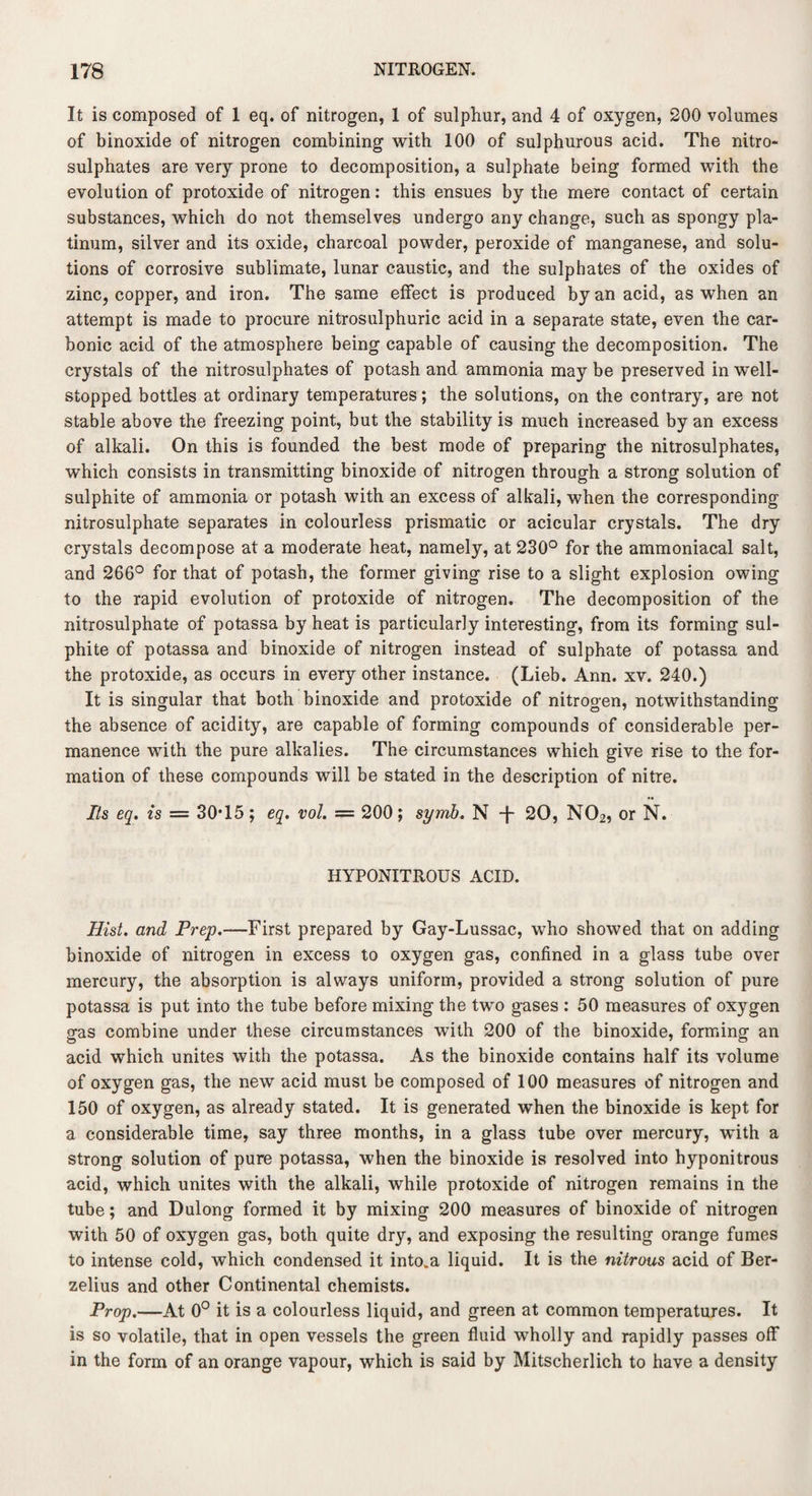 It is composed of I eq. of nitrogen, 1 of sulphur, and 4 of oxygen, 200 volumes of binoxide of nitrogen combining with 100 of sulphurous acid. The nitro- sulphates are very prone to decomposition, a sulphate being formed with the evolution of protoxide of nitrogen: this ensues by the mere contact of certain substances, which do not themselves undergo any change, such as spongy pla¬ tinum, silver and its oxide, charcoal powder, peroxide of manganese, and solu¬ tions of corrosive sublimate, lunar caustic, and the sulphates of the oxides of zinc, copper, and iron. The same effect is produced by an acid, as when an attempt is made to procure nitrosulphuric acid in a separate state, even the car¬ bonic acid of the atmosphere being capable of causing the decomposition. The crystals of the nitrosulphates of potash and ammonia may be preserved in well- stopped bottles at ordinary temperatures; the solutions, on the contrary, are not stable above the freezing point, but the stability is much increased by an excess of alkali. On this is founded the best mode of preparing the nitrosulphates, which consists in transmitting binoxide of nitrogen through a strong solution of sulphite of ammonia or potash with an excess of alkali, when the corresponding nitrosulphate separates in colourless prismatic or acicular crystals. The dry crystals decompose at a moderate heat, namely, at 230° for the ammoniacal salt, and 266° for that of potash, the former giving rise to a slight explosion owing to the rapid evolution of protoxide of nitrogen. The decomposition of the nitrosulphate of potassa by heat is particularly interesting, from its forming sul¬ phite of potassa and binoxide of nitrogen instead of sulphate of potassa and the protoxide, as occurs in every other instance. (Lieb. Ann. xv. 240.) It is singular that both binoxide and protoxide of nitrogen, notwithstanding the absence of acidity, are capable of forming compounds of considerable per¬ manence with the pure alkalies. The circumstances which give rise to the for¬ mation of these compounds will be stated in the description of nitre. Its eq. is = 30T5; eq. vol. == 200; synib. N -J- 20, N02, or N. HYPONITROUS ACID. Hist, and Prep.—First prepared by Gay-Lussac, who showed that on adding binoxide of nitrogen in excess to oxygen gas, confined in a glass tube over mercury, the absorption is always uniform, provided a strong solution of pure potassa is put into the tube before mixing the two gases : 50 measures of oxygen gas combine under these circumstances with 200 of the binoxide, forming an acid which unites with the potassa. As the binoxide contains half its volume of oxygen gas, the new acid must be composed of 100 measures of nitrogen and 150 of oxygen, as already stated. It is generated when the binoxide is kept for a considerable time, say three months, in a glass tube over mercury, with a strong solution of pure potassa, when the binoxide is resolved into hyponitrous acid, which unites with the alkali, while protoxide of nitrogen remains in the tube; and Dulong formed it by mixing 200 measures of binoxide of nitrogen with 50 of oxygen gas, both quite dry, and exposing the resulting orange fumes to intense cold, which condensed it into, a liquid. It is the nitrous acid of Ber¬ zelius and other Continental chemists. Prop.—At 0° it is a colourless liquid, and green at common temperatures. It is so volatile, that in open vessels the green fluid wholly and rapidly passes off in the form of an orange vapour, which is said by Mitscherlich to have a density