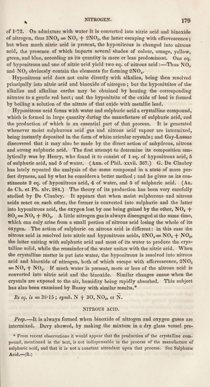 % of 1*72. On admixture with water it is converted into nitric acid and binoxide of nitrogen, thus 3N03 = N05 -f- 2NO 2, the latter escaping with effervescence : but when much nitric acid is present, the hyponitrous is changed into nitrous acid, the presence of which imparts several shades of colour, orange, yellow, green, and blue, according as its quantity is more or less predominant. One eq. of hyponitrous and one of nitric acid yield two eq. of nitrous acid :—Thus N03 and N05 obviously contain the elements for forming 2N04. Hyponitrous acid does not unite directly with alkalies, being then resolved principally into nitric acid and binoxide of nitrogen ; but the hyponitrites of the alkalies and alkaline earths may be obtained by heating the corresponding nitrates to a gentle red heat; and the hyponitrite of the oxide of lead is formed by boiling a solution of the nitrate of that oxide with metallic lead. Hyponitrous acid forms with water and sulphuric acid a crystalline compound, which is formed in large quantity during the manufacture of sulphuric acid, and the production of which is an essential part of that process. It is generated whenever moist sulphurous acid gas and nitrous acid vapour are intermixed, being instantly deposited in the form of white acicular crystals; and Gay-Lussac discovered that it may also be made by the direct action of anhydrous, nitrous and strong sulphuric acid. The first attempt to determine its composition ana¬ lytically was by Henry, who found it to consist of 1 eq. of hyponitrous acid, 5 of sulphuric acid, and 5 of water. (Ann. of Phil, xxvii. 367.) G. De Claubry has lately repeated the analysis of the same compound in a state of more per¬ fect dryness, and by what he considers a better method ; and he gives as its con¬ stituents 2 eq. of hyponitrous acid, 4 of water, and 5 of sulphuric acid. (An. de Ch. et Ph. xlv. 284.) The theory of its production has been very carefully studied by De Claubry. It appears that when moist sulphurous and nitrous acids react on each other, the former is converted into sulphuric and the latter into hyponitrous acid, the oxygen lost by one being gained by the other, N04 -J- S04 = N03 4* S03. A little nitrogen gas is always disengaged at the same time, which can only arise from a small portion of nitrous acid losing the whole of its oxygen. The action of sulphuric on nitrous acid is different: in this case the nitrous acid is resolved into nitric and hyponitrous acids, 2N04 = N05 -f- N03, the latter uniting with sulphuric acid and most of its water to produce the crys¬ talline solid, while the remainder of the water unites with the nitric acid. When the crystalline matter is put into water, the hyponitrous is resolved into nitrous acid and binoxide of nitrogen, both of which escape with effervescence, 2N03 = N04 -f* N02. If much water is present, more or less of the nitrous acid is converted into nitric acid and the binoxide. Similar changes ensue when the crystals are exposed to the air, humidity being rapidly absorbed. This subject has also been examined by Bussy with similar results.* Its eq. is = 38*15; symb. N -f 30, N03, or N. NITROUS ACID. Prep.—It is always formed when binoxide of nitrogen and oxygen gases are intermixed. Davy showed, by making the mixture in a dry glass vessel pre- * From recent observations it would appear that the production of the crystalline com- pound, mentioned in the text, is not indispensable in the process of the manufacture of sulphuric acid, and that it is not a constant attendant upon that process. See Sulphuric Acid.—(R.)