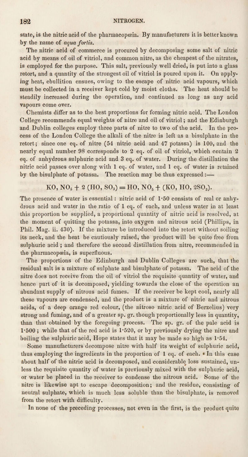 state, is the nitric acid of the pharmacopoeia. By manufacturers it is better known by the name of aqua fortis. The nitric acid of commerce is procured by decomposing some salt of nitric acid by means of oil of vitriol, and common nitre, as the cheapest of the nitrates, is employed for the purpose. This salt, previously well dried, is put into a glass retort, and a quantity of the strongest oil of vitriol is poured upon it. On apply¬ ing heat, ebullition ensues, owing to the escape of nitric acid vapours, which must be collected in a receiver kept cold by moist cloths. The heat should be steadily increased during the operation, and continued as long as any acid vapours come over. Chemists differ as to the best proportions for forming nitric acid. The London College recommends equal weights of nitre and oil of vitriol; and the Edinburgh and Dublin colleges employ three parts of nitre to two of the acid. In the pro¬ cess of the London College the alkali of the nitre is left as a bisulphate in the retort; since one eq. of nitre (54 nitric acid and 47 potassa) is 100, and the nearly equal number 98 corresponds to 2 eq. of oil of vitriol, which contain 2 eq. of anhydrous sulphuric acid and 3 eq. of water. During the distillation the nitric acid passes over along with 1 eq. of water, and 1 eq. of water is retained by the bisulphate of potassa. The reaction may be thus expressed :— KO, N03 + 2 (HO, S03) = HO, N05 -f- (KO, HO, 2S03). The presence of water is essential: nitric acid of 1*50 consists of real or anhy¬ drous acid and water in the ratio of 1 eq. of each, and unless water in at least this proportion be supplied, a proportional quantity of nitric acid is resolved, at the moment of quitting the potassa, into oxygen and nitrous acid (Phillips, in Phil. Mag. ii. 430). If the mixture be introduced into the retort without soiling its neck, and the heat be cautiously raised, the product will be quite free from sulphuric acid ; and therefore the second distillation from nitre, recommended in the pharmacopoeia, is superfluous. The proportions of the Edinburgh and Dublin Colleges are such, that the residual salt is a mixture of sulphate and bisulphate of potassa. The acid of the nitre does not receive from the oil of vitriol the requisite quantity of water, and hence part of it is decomposed, yielding towards the close of the operation an abundant supply of nitrous acid fumes. If the receiver be kept cool, nearly all these vapours are condensed, and the product is a mixture of nitric and nitrous acids, of a deep orange red colour, (the nitroso nitric acid of Berzelius) very strong and fuming, and of a greater sp. gr. though proportionally less in quantity, than that obtained by the foregoing process. The sp. gr. of the pale acid is 1*500 ; while that of the red acid is 1*520, or by previously drying the nitre and boiling the sulphuric acid, Hope states that it may be made so high as 1*54. Some manufacturers decompose nitre with half its weight of sulphuric acid, thus employing the ingredients in the proportion of 1 eq. of each. • In this case about half of the nitric acid is decomposed, and considerable loss sustained, un¬ less the requisite quantity of water is previously mixed with the sulphuric acid, or water be placed in the receiver to condense the nitrous acid. Some of the nitre is likewise apt to escape decomposition; and the residue, consisting of neutral sulphate, which is much less soluble than the bisulphate, is removed from the retort with difficulty. In none of the preceding processes, not even in the first, is the product quite