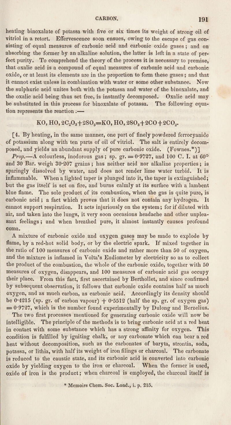 heating binoxalate of potassa with five or six times its weight of strong oil of vitriol in a retort. Effervescence soon ensues, owing to the escape of gas con¬ sisting of equal measures of carbonic acid and carbonic oxide gases; and on absorbing the former by an alkaline solution, the latter is left in a state of per¬ fect purity. To comprehend the theory of the process it is necessary to premise, that oxalic acid is a compound of equal measures of carbonic acid and carbonic oxide, or at least its elements are in the proportion to form these gases; and that it cannot exist unless in combination wTith water or some other substance. Now the sulphuric acid unites both with the potassa and water of the binoxalate, and the oxalic acid being thus set free, is instantly decomposed. Oxalic acid may be substituted in this process for binoxalate of potassa. The following equa¬ tion represents the reaction .— KO, HO, 2C203+2S03=K0, HO, 2S03+2C0-{-2C02. [4. By heating, in the same manner, one part of finely powdered ferrocyanide of potassium along with ten parts of oil of vitriol. The salt is entirely decom¬ posed, and yields an abundant supply of pure carbonic oxide. (Fownes.*)] Prop.—A colourless, inodorous gas; sp. gr. = 0*9727, and 100 C. I. at 60° and 30 Bar. weigh 30*207 grains; has neither acid nor alkaline properties; is sparingly dissolved by water, and does not render lime water turbid. It is inflammable. When a lighted taper is plunged into it, the taper is extinguished; but the gas itself is set on fire, and burns calmly at its surface with a lambent blue flame. The sole product of its combustion, when the gas is quite pure, is carbonic acid; a fact which proves that it does not contain any hydrogen. It cannot support respiration. It acts injuriously on the system; for if diluted with air, and taken into the lungs, it very soon occasions headache and other unplea¬ sant feelings; and when breathed pure, it almost instantly causes profound coma. A mixture of carbonic oxide and oxygen gases may be made to explode by flame, by a red-hot solid body, or by the electric spark. If mixed together in the ratio of 100 measures of carbonic oxide and rather more than 50 of oxygen, and the mixture is inflamed in Volta’s Eudiometer by electricity so as to collect the product of the combustion, the whole of the carbonic oxide, together with 50 measures of oxygen, disappears, and 100 measures of carbonic acid gas occupy their place. From this fact, first ascertained by Berthollet, and since confirmed by subsequent observation, it follows that carbonic oxide contains half as much oxygen, and as much carbon, as carbonic acid. Accordingly its density should be 0*4215 (sp. gr. of carbon vapour) -j- 0*5512 (half the sp. gr. of oxygen gas) == 0'9727, wThich is the number found experimentally by Dulong and Berzelius. The two first processes mentioned for generating carbonic oxide will now be intelligible. The principle of the methods is to bring carbonic acid at a red heat in contact with some substance which has a strong affinity for oxygen. This condition is fulfilled by igniting chalk, or any carbonate which can bear a red heat without decomposition, such as the carbonates of baryta, strontia, soda, potassa, or lithia, with half its weight of iron filings or charcoal. The carbonate is reduced to the caustic state, and its carbonic acid is converted into carbonic oxide by yielding oxygen to the iron or charcoal. When the former is used, oxide of iron is the product; when charcoal is employed, the charcoal itself is * Memoirs Chem. Soc. Lond., i. p. 215.