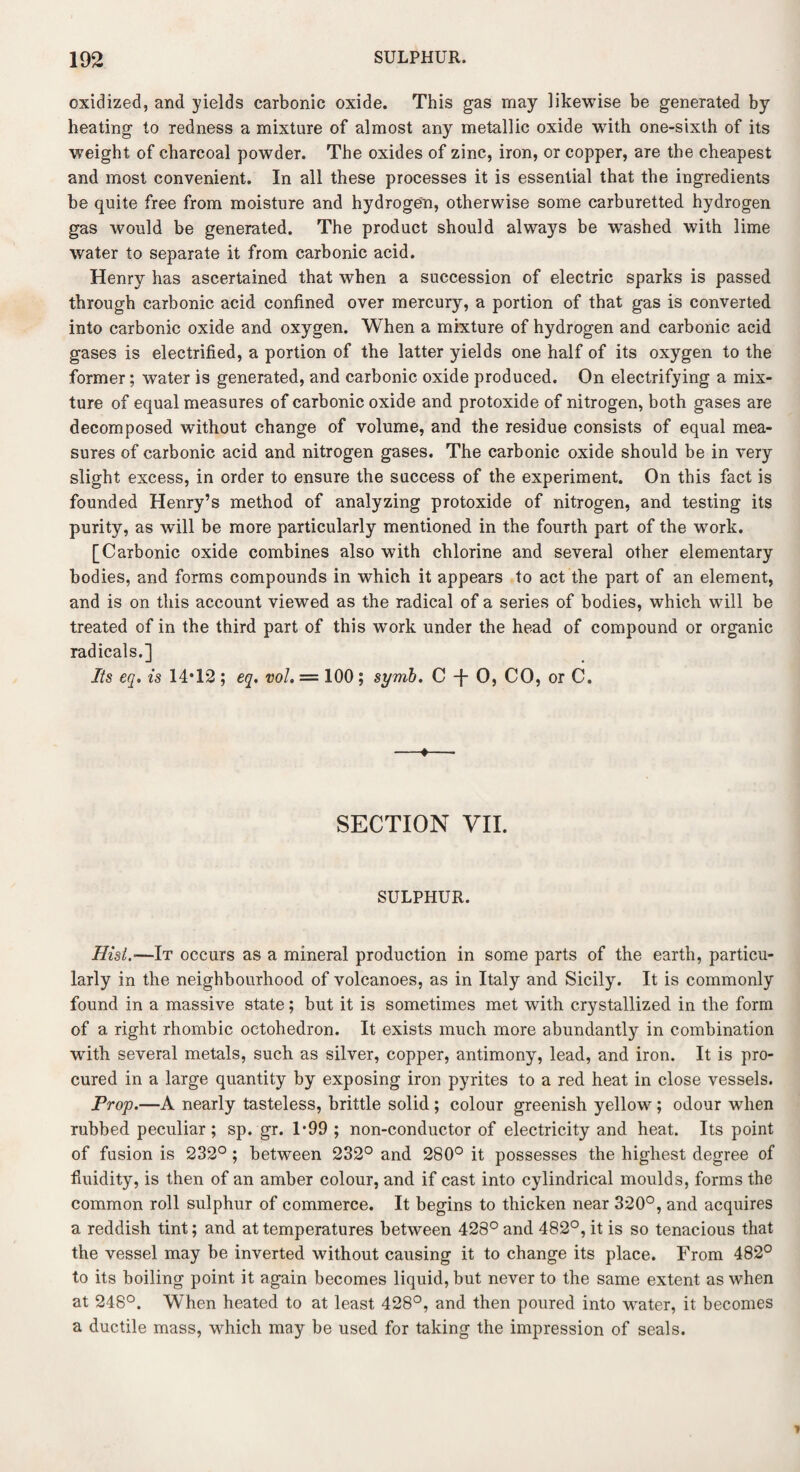 oxidized, and yields carbonic oxide. This gas may likewise be generated by heating to redness a mixture of almost any metallic oxide with one-sixth of its weight of charcoal powder. The oxides of zinc, iron, or copper, are the cheapest and most convenient. In all these processes it is essential that the ingredients be quite free from moisture and hydrogen, otherwise some carburetted hydrogen gas would be generated. The product should always be wrashed with lime water to separate it from carbonic acid. Henry has ascertained that when a succession of electric sparks is passed through carbonic acid confined over mercury, a portion of that gas is converted into carbonic oxide and oxygen. When a mixture of hydrogen and carbonic acid gases is electrified, a portion of the latter yields one half of its oxygen to the former; water is generated, and carbonic oxide produced. On electrifying a mix¬ ture of equal measures of carbonic oxide and protoxide of nitrogen, both gases are decomposed without change of volume, and the residue consists of equal mea¬ sures of carbonic acid and nitrogen gases. The carbonic oxide should be in very slight excess, in order to ensure the success of the experiment. On this fact is founded Henry’s method of analyzing protoxide of nitrogen, and testing its purity, as will be more particularly mentioned in the fourth part of the work. [Carbonic oxide combines also with chlorine and several other elementary bodies, and forms compounds in which it appears to act the part of an element, and is on this account viewed as the radical of a series of bodies, which will be treated of in the third part of this work under the head of compound or organic radicals.] Its eq. is 14*12 ; eq. vol. = 100; symb. C -j- 0, CO, or C. —♦— SECTION VII. SULPHUR. Hist.-—It occurs as a mineral production in some parts of the earth, particu¬ larly in the neighbourhood of volcanoes, as in Italy and Sicily. It is commonly found in a massive state; but it is sometimes met with crystallized in the form of a right rhombic oetohedron. It exists much more abundantly in combination wuth several metals, such as silver, copper, antimony, lead, and iron. It is pro¬ cured in a large quantity by exposing iron pyrites to a red heat in close vessels. Prop.—A nearly tasteless, brittle solid ; colour greenish yellow; odour when rubbed peculiar; sp. gr. 1*99 ; non-conductor of electricity and heat. Its point of fusion is 232° ; between 232° and 280° it possesses the highest degree of fluidity, is then of an amber colour, and if cast into cylindrical moulds, forms the common roll sulphur of commerce. It begins to thicken near 320°, and acquires a reddish tint; and at temperatures between 428° and 482°, it is so tenacious that the vessel may be inverted without causing it to change its place. From 482° to its boiling point it again becomes liquid, but never to the same extent as when at 248°. When heated to at least 428°, and then poured into water, it becomes a ductile mass, which may be used for taking the impression of seals.