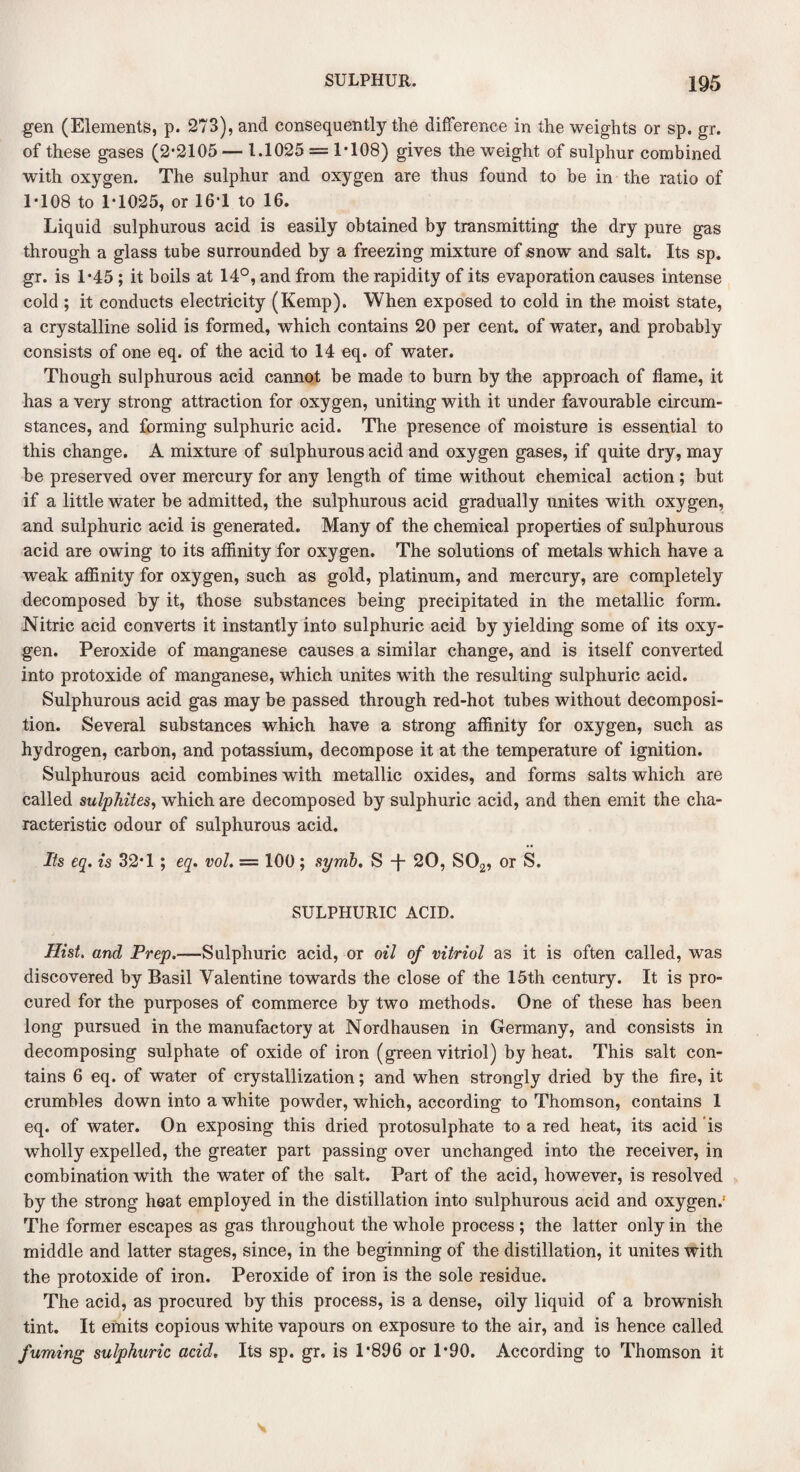 gen (Elements, p. 273), and consequently the difference in the weights or sp. gr. of these gases (2*2105 — 1.1025 = 1*108) gives the weight of sulphur combined with oxygen. The sulphur and oxygen are thus found to be in the ratio of 1*108 to 1*1025, or 16*1 to 16. Liquid sulphurous acid is easily obtained by transmitting the dry pure gas through a glass tube surrounded by a freezing mixture of snow and salt. Its sp. gr. is 1*45 ; it boils at 14°, and from the rapidity of its evaporation causes intense cold ; it conducts electricity (Kemp). When exposed to cold in the moist state, a crystalline solid is formed, which contains 20 per cent, of water, and probably consists of one eq. of the acid to 14 eq. of water. Though sulphurous acid cannot be made to burn by the approach of flame, it has a very strong attraction for oxygen, uniting with it under favourable circum¬ stances, and forming sulphuric acid. The presence of moisture is essential to this change. A mixture of sulphurous acid and oxygen gases, if quite dry, may be preserved over mercury for any length of time without chemical action ; but if a little water be admitted, the sulphurous acid gradually unites with oxy gen, and sulphuric acid is generated. Many of the chemical properties of sulphurous acid are owing to its affinity for oxygen. The solutions of metals which have a weak affinity for oxygen, such as gold, platinum, and mercury, are completely decomposed by it, those substances being precipitated in the metallic form. Nitric acid converts it instantly into sulphuric acid by yielding some of its oxy¬ gen. Peroxide of manganese causes a similar change, and is itself converted into protoxide of manganese, which unites wTith the resulting sulphuric acid. Sulphurous acid gas may be passed through red-hot tubes without decomposi¬ tion. Several substances which have a strong affinity for oxygen, such as hydrogen, carbon, and potassium, decompose it at the temperature of ignition. Sulphurous acid combines with metallic oxides, and forms salts which are called sulphites, which are decomposed by sulphuric acid, and then emit the cha¬ racteristic odour of sulphurous acid. Its eq. is 32*1 ; eq. vol. — 100; syrnb. S -f- 20, S02, or S. SULPHURIC ACID. Hist, and Prep.—Sulphuric acid, or oil of vitriol as it is often called, was discovered by Basil Valentine towards the close of the 15th century. It is pro¬ cured for the purposes of commerce by two methods. One of these has been long pursued in the manufactory at Nordhausen in Germany, and consists in decomposing sulphate of oxide of iron (green vitriol) by heat. This salt con¬ tains 6 eq. of water of crystallization; and when strongly dried by the fire, it crumbles down into a white powder, which, according to Thomson, contains 1 eq. of water. On exposing this dried protosulphate to a red heat, its acid is wholly expelled, the greater part passing over unchanged into the receiver, in combination with the water of the salt. Part of the acid, however, is resolved by the strong heat employed in the distillation into sulphurous acid and oxygen.' The former escapes as gas throughout the whole process ; the latter only in the middle and latter stages, since, in the beginning of the distillation, it unites with the protoxide of iron. Peroxide of iron is the sole residue. The acid, as procured by this process, is a dense, oily liquid of a brownish tint. It emits copious white vapours on exposure to the air, and is hence called fuming sulphuric acid. Its sp. gr. is 1*896 or 1*90. According to Thomson it s