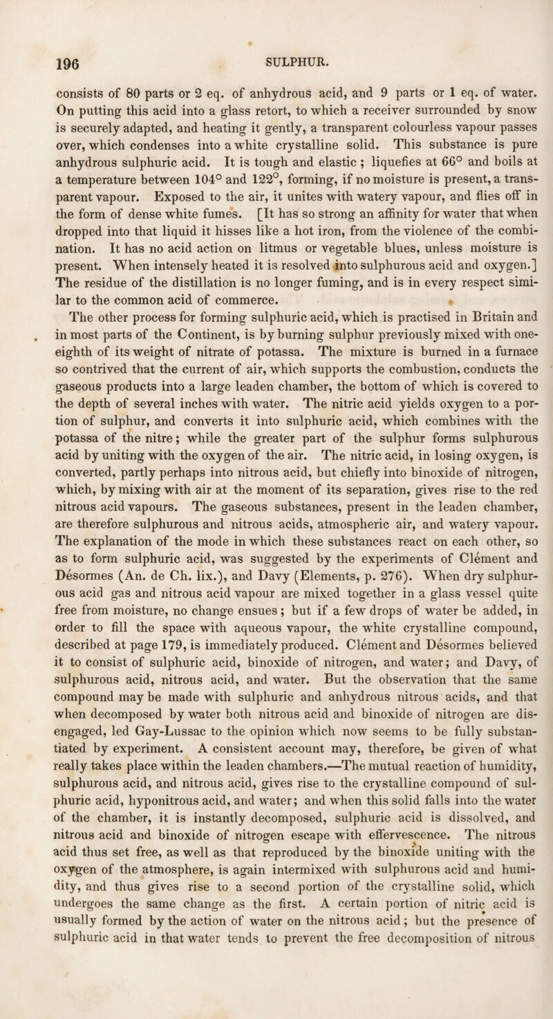 consists of 80 parts or 2 eq. of anhydrous acid, and 9 parts or 1 eq. of water. On putting this acid into a glass retort, to which a receiver surrounded by snow is securely adapted, and heating it gently, a transparent colourless vapour passes over, which condenses into a white crystalline solid. This substance is pure anhydrous sulphuric acid. It is tough and elastic ; liquefies at 6G° and boils at a temperature between 104° and 122°, forming, if no moisture is present, a trans¬ parent vapour. Exposed to the air, it unites with watery vapour, and flies off in the form of dense white fumes. [It has so strong an affinity for water that when dropped into that liquid it hisses like a hot iron, from the violence of the combi¬ nation. It has no acid action on litmus or vegetable blues, unless moisture is present. When intensely heated it is resolved into sulphurous acid and oxygen.] The residue of the distillation is no longer fuming, and is in every respect simi¬ lar to the common acid of commerce. The other process for forming sulphuric acid, which is practised in Britain and in most parts of the Continent, is by burning sulphur previously mixed with one- eighth of its weight of nitrate of potassa. The mixture is burned in a furnace so contrived that the current of air, which supports the combustion, conducts the gaseous products into a large leaden chamber, the bottom of which is covered to the depth of several inches with water. The nitric acid yields oxygen to a por¬ tion of sulphur, and converts it into sulphuric acid, which combines with the potassa of the nitre; while the greater part of the sulphur forms sulphurous acid by uniting with the oxygen of the air. The nitric acid, in losing oxygen, is converted, partly perhaps into nitrous acid, but chiefly into binoxide of nitrogen, which, by mixing with air at the moment of its separation, gives rise to the red nitrous acid vapours. The gaseous substances, present in the leaden chamber, are therefore sulphurous and nitrous acids, atmospheric air, and watery vapour. The explanation of the mode in which these substances react on each other, so as to form sulphuric acid, was suggested by the experiments of Clement and Desormes (An. de Ch. lix.), and Davy (Elements, p. 276). When dry sulphur¬ ous acid gas and nitrous acid vapour are mixed together in a glass vessel quite free from moisture, no change ensues; but if a few drops of water be added, in order to fill the space with aqueous vapour, the white crystalline compound, described at page 179, is immediately produced. Clement and Desormes believed it to consist of sulphuric acid, binoxide of nitrogen, and water; and Davy, of sulphurous acid, nitrous acid, and water. But the observation that the same compound may be made with sulphuric and anhydrous nitrous acids, and that when decomposed by water both nitrous acid and binoxide of nitrogen are dis¬ engaged, led Gay-Lussac to the opinion which now seems to be fully substan¬ tiated by experiment. A consistent account may, therefore, be given of what really takes place within the leaden chambers.—The mutual reaction of humidity, sulphurous acid, and nitrous acid, gives rise to the crystalline compound of sul¬ phuric acid, hyponitrous acid, and water; and when this solid falls into the water of the chamber, it is instantly decomposed, sulphuric acid is dissolved, and nitrous acid and binoxide of nitrogen escape with effervescence. The nitrous acid thus set free, as well as that reproduced by the binoxide uniting with the oxygen of the atmosphere, is again intermixed with sulphurous acid and humi¬ dity, and thus gives rise to a second portion of the crystalline solid, which undergoes the same change as the first. A certain portion of nitric acid is usually formed by the action of water on the nitrous acid; but the presence of sulphuric acid in that water tends to prevent the free decomposition of nitrous