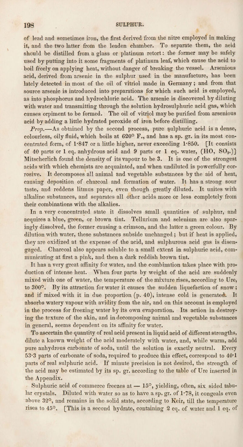 of lead and sometimes iron, the first derived from the nitre employed in making it, and the two latter from the leaden chamber. To separate them, the acid should be distilled from a glass or platinum retort: the former may be safely used by putting into it some fragments of platinum leaf, which cause the acid to boil freely on applying heat, without danger of breaking the vessel. Arsenious acid, derived from arsenic in the sulphur used in the manufacture, has been lately detected in most of the oil of vitriol made in Germany; and from that source arsenic is introduced into preparations for which such acid is employed, as into phosphorus and hydrochloric acid. The arsenic is discovered by diluting with water and transmitting through the solution hydrosulphuric acid gas, which causes orpiment to be formed. The oil of vitriol may be purified from arsenious acid by adding a little hydrated peroxide of iron before distilling. Prop.—As obtained by the second process, pure sulphuric acid is a dense, colourless, oily fluid, which boils at 620° F., and has a sp. gr. in its most con¬ centrated form, of 1*847 or a little higher, never exceeding 1*850. [It consists of 40 parts or 1 eq. anhydrous acid and 9 parts or 1 eq. water, (HO, S03.)] Mitscherlich found the density of its vapour to be 3. It is one of the strongest acids with which chemists are acquainted, and when undiluted is powerfully cor¬ rosive. It decomposes all animal and vegetable substances by the aid of heat, causing deposition of charcoal and formation of water. It has a strong sour taste, and reddens litmus paper, even though greatly diluted. It unites with alkaline substances, and separates all other acids more or less completely from their combinations with the alkalies. In a very concentrated state it dissolves small quantities of sulphur, and acquires a blue, green, or brown tint. Tellurium and selenium are also spar¬ ingly dissolved, the former causing a crimson, and the latter a green colour. By dilution with water, these substances subside unchanged ; but if heat is applied, they are oxidized at the expense of the acid, and sulphurous acid gas is disen¬ gaged. Charcoal also appears soluble to a small extent in sulphuric acid, com¬ municating at first a pink, and then a dark reddish brown tint. It has a very great affinity for water, and the combination takes place with pro¬ duction of intense heat. When four parts by weight of the acid are suddenly mixed with one of water, the temperature of the mixture rises, according to Ure, to 300°. By its attraction for water it causes the sudden liquefaction of snow; and if mixed with it in due proportion (p. 40), intense cold is generated. It absorbs wratery vapour with avidity from the air, and on this account is employed in the process for freezing water by its own evaporation. Its action in destroy¬ ing the texture of the skin, and in decomposing animal and vegetable substances in general, seems dependent on its affinity for water. To ascertain the quantity of real acid present in liquid acid of different strengths, dilute a known weight of the acid moderately with water, and, while warm, add pure anhydrous carbonate of soda, until the solution is exactly neutral. Every 53*3 parts of carbonate of soda, required to produce this effect, correspond to 40*1 parts of real sulphuric acid. If minute precision is not desired, the strength of the acid may be estimated by its sp. gr. according to the table of Ure inserted in the Appendix. Sulphuric acid of commerce freezes at — 15°, yielding, often, six sided tabu¬ lar crystals. Diluted with water so as to have a sp. gr. of 1*78, it congeals even above 32°, and remains in the solid state, according to Keir, till the temperature rises to 45°. [This is a second hydrate, containing 2 eq. of water and 1 eq. of