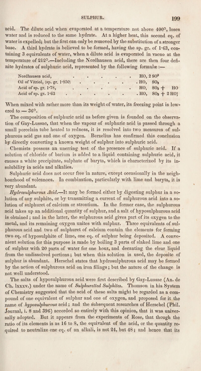 acid. The dilute acid when evaporated at a temperature not above 400°, loses •water and is reduced to the same hydrate. At a higher heat, this second eq. of water is expelled; but the first can only be removed by the substitution of a stronger base. A third hydrate is believed to be formed, having the sp. gr. of 1*63, con¬ taining 3 equivalents of water, when a dilute acid is evaporated in vacuo at the temperature of 212°.—Including the Nordhausen acid, there are then four defi¬ nite hydrates of sulphuric acid, represented by the following formulae:—• Nordhausen acid, Oil of Vitriol, (sp. gr. 1’850) Acid of sp. gr. 1-78, Acid of sp. gr. 1-63 HO, 2 SO3 . HO, S03 HO, S03 + HO . HO, S03 -j- 2 HO] When mixed with rather more than its weight of water, its freezing point is low¬ ered to — 36°. The composition of sulphuric acid as before given is founded on the observa¬ tion of Gay-Lussac, that when the vapour of sulphuric acid is passed through a small porcelain tube heated to redness, it is resolved into two measures of sul¬ phurous acid gas and one of oxygen. Berzelius has confirmed this conclusion by directly converting a known wrnight of sulphur into sulphuric acid. Chemists possess an unerring test of the presence of sulphuric acid. If a solution of chloride of barium is added to a liquid containing sulphuric acid, it causes a white precipitate, sulphate of baryta, which is characterized by its in¬ solubility in acids and alkalies. Sulphuric acid does not occur free in nature, except occasionally in the neigh¬ bourhood of volcanoes. In combination, particularly with lime and baryta, it is very abundant. Hydrosulphurous Acid.—It may be formed either by digesting sulphur in a so¬ lution of any sulphite, or by transmitting a current of sulphurous acid into a so¬ lution of sulphuret of calcium or strontium. In the former case, the sulphurous acid takes up an additional quantity of sulphur, and a salt of hyposulphurous acid is obtained; and in the latter, the sulphurous acid gives part of its oxygen to the metal, and its remaining oxygen unites with sulphur. Three equivalents of sul¬ phurous acid and twro of sulphuret of calcium contain the elements for forming two eq. of hyposulphite of lime, one eq. of sulphur being deposited. A conve¬ nient solution for this purpose is made by boiling 3 parts of slaked lime and one of sulphur with 20 parts of water for one hour, and decanting the clear liquid from the undissolved portions; but when this solution is used, the deposite of sulphur is abundant. Herschel states that hydrosulphurous acid may be formed by the action of sulphurous acid on iron filings; but the nature of the change is not well understood. The salts of hyposulphurous acid were first described by Gay-Lussac (An. de Ch. lxxxv.) under the name of Sulphuretted Sulphites. Thomson in his System of Chemistry suggested that the acid of these salts might be regarded as a com¬ pound of one equivalent of sulphur and one of oxygen, and proposed for it the name of hyposulphurous acid ; and the subsequent researches of Herschel (Phil, journal, i. 8 and 396) accorded so entirely with this opinion, that it was univer¬ sally adopted. But it appears from the experiments of Rose, that though the ratio of its elements is as 16 to 8, the equivalent of the acid, or the quantity re¬ quired to neutralize one eq. of an alkali, is not 24, but 48; and hence that its