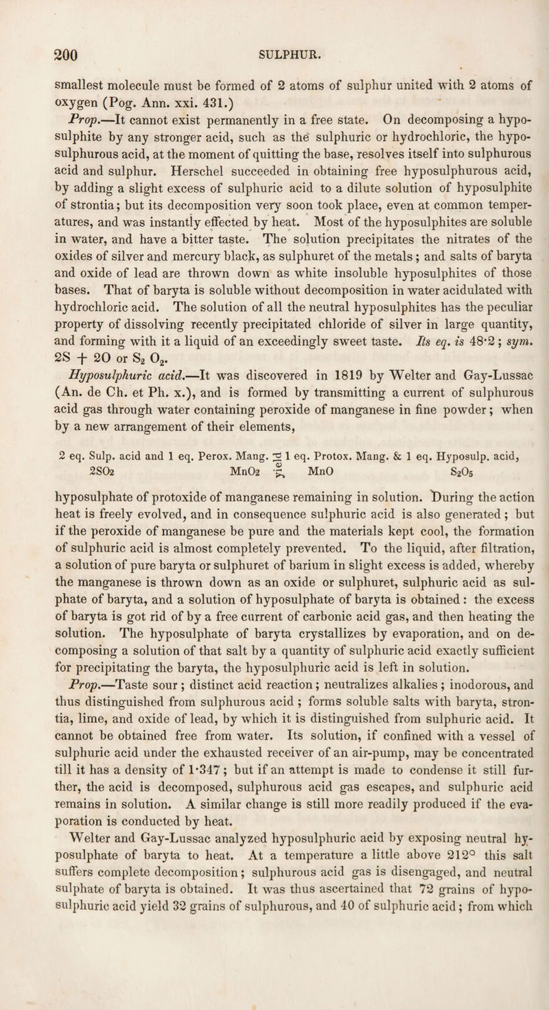 smallest molecule must be formed of 2 atoms of sulphur united with 2 atoms of oxygen (Pog. Ann. xxi. 431.) Prop.—It cannot exist permanently in a free state. On decomposing a hypo¬ sulphite by any stronger acid, such as the sulphuric or hydrochloric, the hypo- sulphurous acid, at the moment of quitting the base, resolves itself into sulphurous acid and sulphur. Herschel succeeded in obtaining free hyposulphurous acid, by adding a slight excess of sulphuric acid to a dilute solution of hyposulphite of strontia; but its decomposition very soon took place, even at common temper¬ atures, and was instantly effected by heat. Most of the hyposulphites are soluble in water, and have a bitter taste. The solution precipitates the nitrates of the oxides of silver and mercury black, as sulphuret of the metals ; and salts of baryta and oxide of lead are thrown down as white insoluble hyposulphites of those bases. That of baryta is soluble without decomposition in water acidulated with hydrochloric acid. The solution of all the neutral hyposulphites has the peculiar property of dissolving recently precipitated chloride of silver in large quantity, and forming with it a liquid of an exceedingly sweet taste. Its eq. is 48*2 ; sym. 2S f 20 or S2 02. Hyposulphuric acid.—It was discovered in 1819 by Welter and Gay-Lussac (An. de Ch. et Ph. x.), and is formed by transmitting a current of sulphurous acid gas through water containing peroxide of manganese in fine powder; when by a new arrangement of their elements, 2 eq. Sulp. acid and 1 eq. Perox. Mang. ^ 1 eq. Protox. Mang. & 1 eq. Hyposulp. acid, 2S02 Mn02 ■£, MnO S2O5 hyposulphate of protoxide of manganese remaining in solution. ^During the action heat is freely evolved, and in consequence sulphuric acid is also generated; but if the peroxide of manganese be pure and the materials kept cool, the formation of sulphuric acid is almost completely prevented. To the liquid, after filtration, a solution of pure baryta or sulphuret of barium in slight excess is added, whereby the manganese is thrown down as an oxide or sulphuret, sulphuric acid as sul¬ phate of baryta, and a solution of hyposulphate of baryta is obtained : the excess of baryta is got rid of by a free current of carbonic acid gas, and then heating the solution. The hyposulphate of baryta crystallizes by evaporation, and on de¬ composing a solution of that salt by a quantity of sulphuric acid exactly sufficient for precipitating the baryta, the hyposulphuric acid is left in solution. Prop.—Taste sour ; distinct acid reaction; neutralizes alkalies ; inodorous, and thus distinguished from sulphurous acid ; forms soluble salts with baryta, stron¬ tia, lime, and oxide of lead, by which it is distinguished from sulphuric acid. It cannot be obtained free from water. Its solution, if confined with a vessel of sulphuric acid under the exhausted receiver of an air-pump, may be concentrated till it has a density of 1*347; but if an attempt is made to condense it still fur¬ ther, the acid is decomposed, sulphurous acid gas escapes, and sulphuric acid remains in solution. A similar change is still more readily produced if the eva¬ poration is conducted by heat. Welter and Gay-Lussac analyzed hyposulphuric acid by exposing neutral hy¬ posulphate of baryta to heat. At a temperature a little above 212° this salt suffers complete decomposition; sulphurous acid gas is disengaged, and neutral sulphate of baryta is obtained. It was thus ascertained that 72 grains of hypo¬ sulphuric acid yield 32 grains of sulphurous, and 40 of sulphuric acid; from which