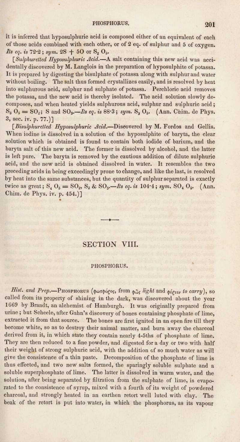 it is inferred that hyposulphuric acid is composed either of an equivalent of each of those acids combined with each other, or of 2 eq. of sulphur and 5 of oxygen. Its eq. is 72*2; sym. 2S -f- 50 or S2 05. [Sulphuretted Hyposulphuric Acid.—A salt containing this new acid was acci¬ dentally discovered by M. Langlois in the preparation of hyposulphite of potassa. It is prepared by digesting the bisulphate of potassa along with sulphur and water without boiling. The salt thus formed crystallizes easily, and is resolved by heat into sulphurous acid, sulphur and sulphate of potassa. Perchloric acid removes the potassa, and the new acid is thereby isolated. The acid solution slowly de¬ composes, and when heated yields sulphurous acid, sulphur and sulphuric acid; S3 05 = S02; S and S03.—Its eq. is 88*3; sym. S3 05. (Ann. Cbim. de Phys. 3, sec. iv. p. 77.)] \_Bisulphuretted Hyposulphuric Acid.—Discovered by M. Fordos and Gellis. When iodine is dissolved in a solution of the hyposulphite of baryta, the clear solution which is obtained is found to contain both iodide of barium, and the baryta salt of this new acid. The former is dissolved by alcohol, and the latter is left pure. The baryta is removed by the cautious addition of dilute sulphuric acid, and the new acid is obtained dissolved in water. It resembles the two preceding acids in being exceedingly prone to change, and like the last, is resolved by heat into the same substances, but the quantity of sulphur separated is exactly twice as great; S4 05 = S02, S2 & S03.—Its eq. is 104*4; sym. S04 05. (Ann. Chim. de Phys. iv. p. 454.)] ♦ SECTION VIII. PHOSPHORUS. Hist, and Prep.—Phosphorus ($cocr$o£oj, from light and ^Slv to carry), so called from its property of shining in the dark, was discovered about the year 1669 by Brandt, an alchemist of Hamburgh. It was originally prepared from urine ; but Scheele, after Gatin’s discovery of bones containing phosphate of lime, extracted it from that source. The bones are first ignited in an open fire till they become white, so as to destroy their animal matter, and burn away the charcoal derived from it, in which state they contain nearly 4-5ths of phosphate of lime. They are then reduced to a fine powder, and digested for a day or two with half their weight of strong sulphuric acid, with the addition of so much water as will give the consistence of a thin paste. Decomposition of the phosphate of lime is thus effected, and two new salts formed, the sparingly soluble sulphate and a soluble superphosphate of lime. The latter is dissolved in warm water, and the solution, after being separated by filtration from the sulphate of lime, is evapo¬ rated to the consistence of syrup, mixed with a fourth of its weight of powdered charcoal, and strongly heated in an earthen retort well luted with clay. The beak of the retort is put into water, in which the phosphorus, as its vapour