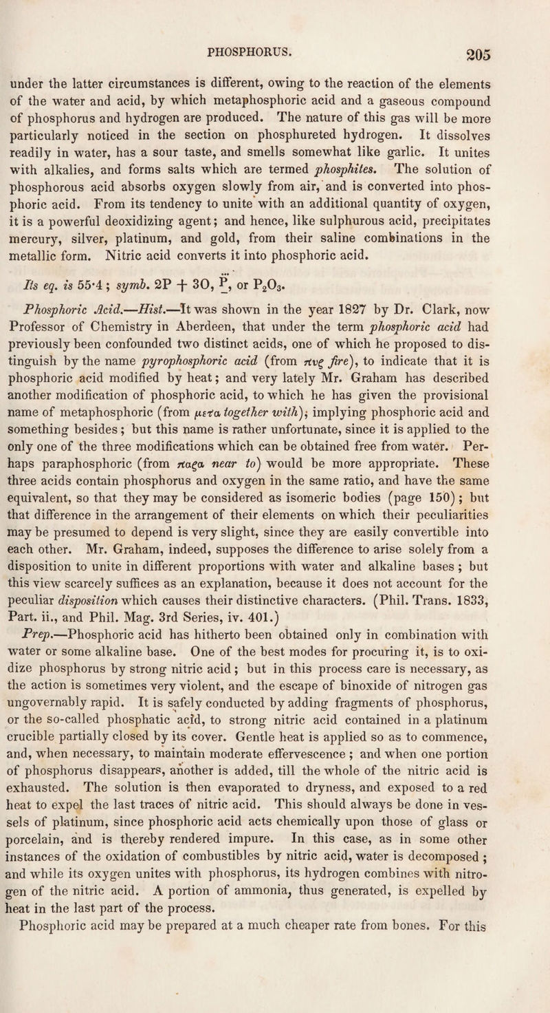 under the latter circumstances is different, owing to the reaction of the elements of the water and acid, by which metaphosphorie acid and a gaseous compound of phosphorus and hydrogen are produced. The nature of this gas will be more particularly noticed in the section on phosphureted hydrogen. It dissolves readily in water, has a sour taste, and smells somewhat like garlic. It unites with alkalies, and forms salts which are termed phosphites. The solution of phosphorous acid absorbs oxygen slowly from air, and is converted into phos¬ phoric acid. From its tendency to unite with an additional quantity of oxygen, it is a powerful deoxidizing agent; and hence, like sulphurous acid, precipitates mercury, silver, platinum, and gold, from their saline combinations in the metallic form. Nitric acid converts it into phosphoric acid. Its eq. is 55*4; symb. 2P -f- 30, P, or P203. Phosphoric Acid.—Hist.—It was shown in the year 1827 by Dr. Clark, now Professor of Chemistry in Aberdeen, that under the term phosphoric acid had previously been confounded two distinct acids, one of which he proposed to dis¬ tinguish by the name pyrophosphoric acid (from fire), to indicate that it is phosphoric acid modified by heat; and very lately Mr. Graham has described another modification of phosphoric acid, to which he has given the provisional name of metaphosphorie (from pvtu together with)$ implying phosphoric acid and something besides ; but this name is rather unfortunate, since it is applied to the only one of the three modifications which can be obtained free from water. Per¬ haps paraphosphoric (from rta^a near to) would be more appropriate. These three acids contain phosphorus and oxygen in the same ratio, and have the same equivalent, so that they may be considered as isomeric bodies (page 150); but that difference in the arrangement of their elements on which their peculiarities may be presumed to depend is very slight, since they are easily convertible into each other. Mr. Graham, indeed, supposes the difference to arise solely from a disposition to unite in different proportions with water and alkaline bases ; but this view scarcely suffices as an explanation, because it does not account for the peculiar disposition which causes their distinctive characters. (Phil. Trans. 1833, Part, ii., and Phil. Mag. 3rd Series, iv. 401.) Prep.—Phosphoric acid has hitherto been obtained only in combination with water or some alkaline base. One of the best modes for procuring it, is to oxi¬ dize phosphorus by strong nitric acid; but in this process care is necessary, as the action is sometimes very violent, and the escape of binoxide of nitrogen gas ungovernably rapid. It is safely conducted by adding fragments of phosphorus, or the so-called phosphatic acid, to strong nitric acid contained in a platinum crucible partially closed by its cover. Gentle heat is applied so as to commence, and, when necessary, to maintain moderate effervescence ; and when one portion of phosphorus disappears, another is added, till the whole of the nitric acid is exhausted. The solution is then evaporated to dryness, and exposed to a red heat to expel the last traces of nitric acid. This should always be done in ves¬ sels of platinum, since phosphoric acid acts chemically upon those of glass or porcelain, and is thereby rendered impure. In this case, as in some other instances of the oxidation of combustibles by nitric acid, water is decomposed ; and while its oxygen unites with phosphorus, its hydrogen combines with nitro¬ gen of the nitric acid. A portion of ammonia, thus generated, is expelled by heat in the last part of the process. Phosphoric acid may be prepared at a much cheaper rate from bones. For this