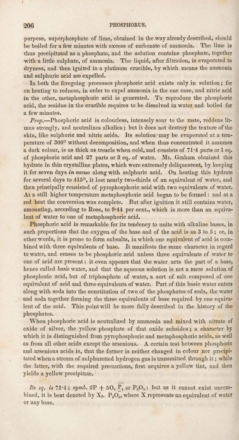 purpose, superphosphate of lime, obtained in the way already described, should be boiled for a few minutes with excess of carbonate of ammonia. The lime is thus precipitated as a phosphate, and the solution contains phosphate, together with a little sulphate, of ammonia. The liquid, after filtration, is evaporated to dryness, and then ignited in a platinum crucible, by which means the ammonia and sulphuric acid are expelled. In both the foregoing processes phosphoric acid exists only in solution ; for on heating to redness, in order to expel ammonia in the one case, and nitric acid in the other, metaphosphoric acid is generated. To reproduce the phosphoric acid, the residue in the crucible requires to be dissolved in water and boiled for a few minutes. Prop.—Phosphoric acid is colourless, intensely sour to the raste, reddens lit¬ mus strongly, and neutralizes alkalies ; but it does not destroy the texture of the skin, like sulphuric and nitric acids. Its solution may be evaporated at a tem¬ perature of 300° without decomposition, and when thus concentrated it assumes a dark colour, is as thick as treacle when cold, and consists of 71 *4 parts or 1 eq. of phosphoric acid and 27 parts or 3 eq. of water. Mr. Graham obtained this hydrate in thin crystalline plates, which were extremely deliquescent, by keeping it for seven days in vacuo along with sulphuric acid. On heating this hydrate for several days to 415°, it lost nearly two-thirds of an equivalent of water, and then principally consisted of pyrophosphoric acid with two equivalents of water. At a still higher temperature metaphosphoric acid began to be formed : and at a red heat the conversion was complete. But after ignition it still contains water, amounting, according to Rose, to 9*44 per cent., which is more than an equiva¬ lent of water to one of metaphosphoric acid. Phosphoric acid is remarkable for its tendency to unite with alkaline bases, in such proportions that the oxygen of the base and of the acid is as 3 to 5 ; or, in other words, it is prone to form subsalts, in which one equivalent of acid is com¬ bined with three equivalents of base. It manifests the same character in regard to water, and ceases to be phosphoric acid unless three equivalents of water to one of acid are present: it even appears that the water acts the part of a base, hence called basic water, and that the aqueous solution is not a mere solution of phosphoric acid, but of triphosphate of water, a sort of salt composed of one equivalent of acid and three equivalents of water. Part of this basic water enters along with soda into the constitution of two of the phosphates of soda, the water and soda together forming the three equivalents of base required by one equiva¬ lent of the acid. This point will be more fully described in the history of the phosphates. When phosphoric acid is neutralized by ammonia and mixed with nitrate of oxide of silver, the yellow phosphate of that oxide subsides; a character by which it is distinguished from pyrophosphoric and metaphosphoric acids, as well as from all other acids except the arsenious. A certain test between phosphoric and arsenious acids is, that the former is neither changed in colour nor precipi¬ tated when a stream of sulphuretted hydrogen gas is transmitted through it; while the latter, with the required precautions, first acquires a yellow tint, and then yields a yellow precipitate. 1 Its eq. is 71'4 ; syrnb. 2P T 50, P, or P305: but as it cannot exist uncom¬ bined, it is best denoted by X3. P205, where X represents an equivalent of water or any base.