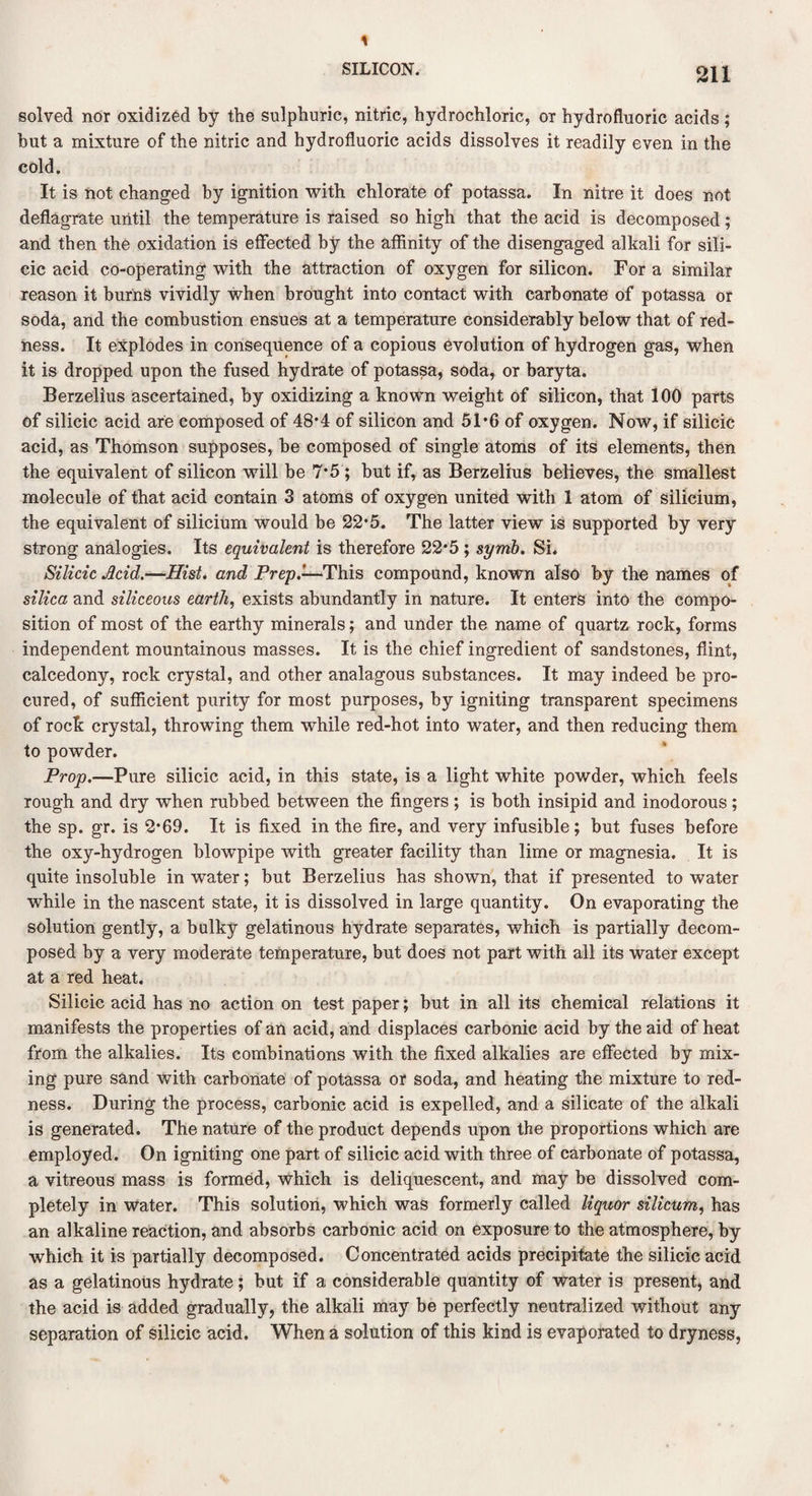 solved nor oxidized by the sulphuric, nitric, hydrochloric, or hydrofluoric acids; but a mixture of the nitric and hydrofluoric acids dissolves it readily even in the cold. It is hot changed by ignition with chlorate of potassa. In nitre it does not deflagrate until the temperature is raised so high that the acid is decomposed; and then the oxidation is effected by the affinity of the disengaged alkali for sili¬ cic acid co-operating with the attraction of oxygen for silicon. For a similar reason it burns vividly when brought into contact with carbonate of potassa or soda, and the combustion ensues at a temperature considerably below that of red¬ ness. It explodes in consequence of a copious evolution of hydrogen gas, when it is dropped upon the fused hydrate of potassa, soda, or baryta. Berzelius ascertained, by oxidizing a known weight of silicon, that 100 parts of silicic acid are composed of 48*4 of silicon and 51*6 of oxygen. Now, if silicic acid, as Thomson supposes, be composed of single atoms of its elements, then the equivalent of silicon will be 7*5; but if, as Berzelius believes, the smallest molecule of that acid contain 3 atoms of oxygen united with 1 atom of silicium, the equivalent of silicium would be 22*5. The latter view is supported by very strong analogies. Its equivalent is therefore 22*5 ; symb. Si. Silicic Acid.—Hist, and Prep.-—This compound, known also by the names of silica and siliceous earth, exists abundantly in nature. It enters into the compo¬ sition of most of the earthy minerals; and under the name of quartz rock, forms independent mountainous masses. It is the chief ingredient of sandstones, flint, calcedony, rock crystal, and other analagous substances. It may indeed be pro¬ cured, of sufficient purity for most purposes, by igniting transparent specimens of rock crystal, throwing them while red-hot into water, and then reducing them to powder. Prop.—Pure silicic acid, in this state, is a light white powder, which feels rough and dry when rubbed between the fingers ; is both insipid and inodorous; the sp. gr. is 2*69. It is fixed in the fire, and very infusible; but fuses before the oxy-hydrogen blowpipe with greater facility than lime or magnesia. It is quite insoluble in water; but Berzelius has shown, that if presented to water while in the nascent state, it is dissolved in large quantity. On evaporating the solution gently, a bulky gelatinous hydrate separates, which is partially decom¬ posed by a very moderate temperature, but does not part with all its water except at a red heat. Silicic acid has no action on test paper; but in all its chemical relations it manifests the properties of an acid, and displaces carbonic acid by the aid of heat from the alkalies. Its combinations with the fixed alkalies are effected by mix- ing pure sand with carbonate of potassa or soda, and heating the mixture to red¬ ness. During the process, carbonic acid is expelled, and a silicate of the alkali is generated. The nature of the product depends upon the proportions which are employed. On igniting one part of silicic acid with three of carbonate of potassa, a vitreous mass is formed, which is deliquescent, and may be dissolved com¬ pletely in water. This solution, which was formerly called liquor silicum, has an alkaline reaction, and absorbs carbonic acid on exposure to the atmosphere, by which it is partially decomposed. Concentrated acids precipitate the silicic acid as a gelatinous hydrate; but if a considerable quantity of water is present, and the acid is added gradually, the alkali may be perfectly neutralized without any separation of silicic acid. When a solution of this kind is evaporated to dryness,