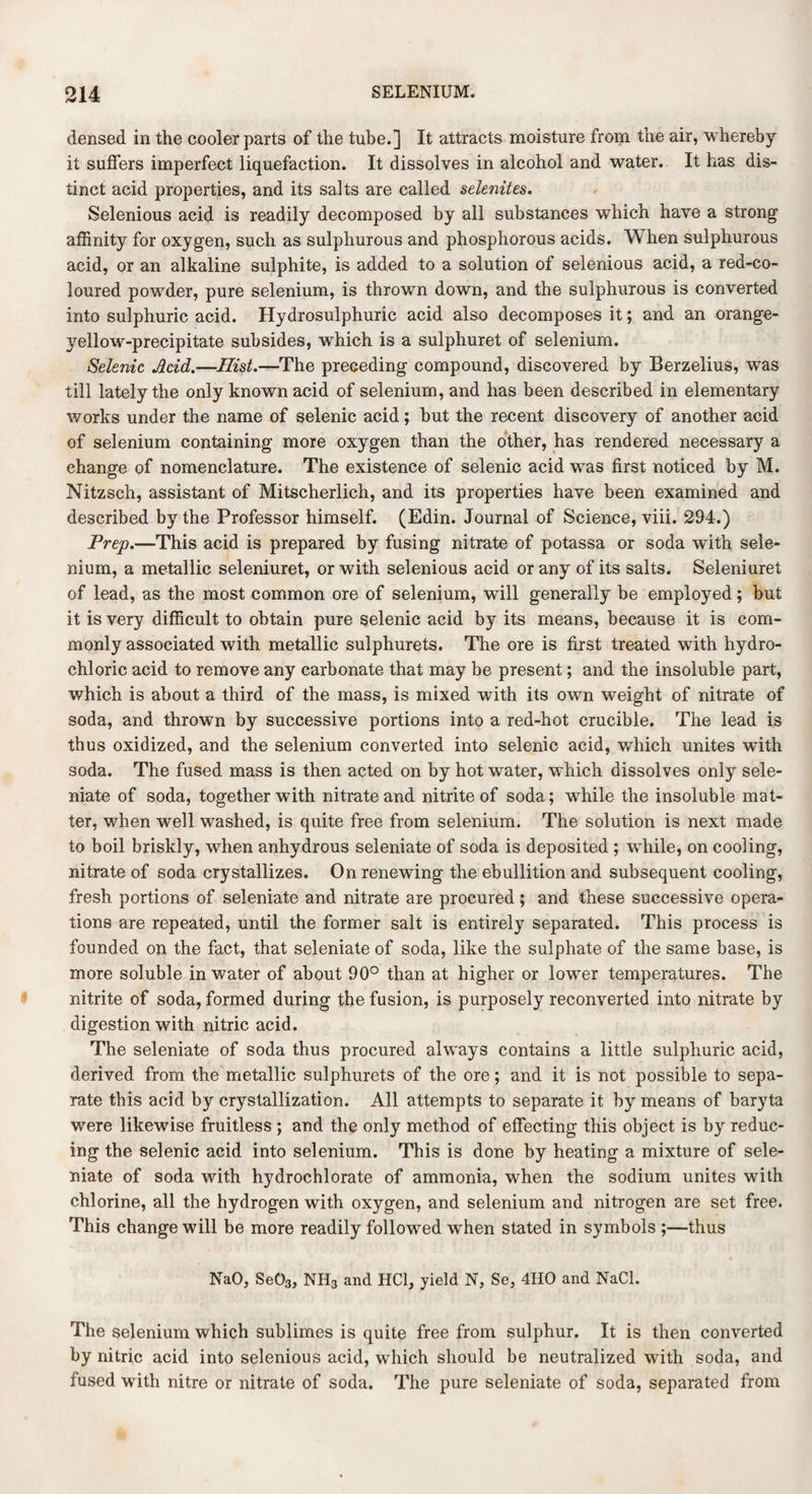 densed in the cooler parts of the tube.] It attracts moisture from the air, whereby it suffers imperfect liquefaction. It dissolves in alcohol and water. It has dis¬ tinct acid properties, and its salts are called selenites. Selenious acid is readily decomposed by all substances which have a strong affinity for oxygen, such as sulphurous and phosphorous acids. When sulphurous acid, or an alkaline sulphite, is added to a solution of selenious acid, a red-co¬ loured powder, pure selenium, is thrown down, and the sulphurous is converted into sulphuric acid. Hydrosulphuric acid also decomposes it; and an orange- yellow-precipitate subsides, which is a sulphuret of selenium. Selenic Acid.—Hist.—The preceding compound, discovered by Berzelius, was till lately the only known acid of selenium, and has been described in elementary works under the name of selenic acid; but the recent discovery of another acid of selenium containing more oxygen than the other, has rendered necessary a change of nomenclature. The existence of selenic acid was first noticed by M. Nitzsch, assistant of Mitscherlich, and its properties have been examined and described by the Professor himself. (Edin. Journal of Science, viii. 294.) Prep.—This acid is prepared by fusing nitrate of potassa or soda wfith sele¬ nium, a metallic seleniuret, or with selenious acid or any of its salts. Seleniuret of lead, as the most common ore of selenium, will generally be employed; but it is very difficult to obtain pure selenic acid by its means, because it is com¬ monly associated with metallic sulphurets. The ore is first treated with hydro¬ chloric acid to remove any carbonate that may be present; and the insoluble part, which is about a third of the mass, is mixed with its own weight of nitrate of soda, and thrown by successive portions into a red-hot crucible. The lead is thus oxidized, and the selenium converted into selenic acid, which unites with soda. The fused mass is then acted on by hot water, which dissolves only sele- niate of soda, together with nitrate and nitrite of soda; while the insoluble mat¬ ter, when well washed, is quite free from selenium. The solution is next made to boil briskly, when anhydrous seleniate of soda is deposited ; while, on cooling, nitrate of soda crystallizes. On renewing the ebullition and subsequent cooling, fresh portions of seleniate and nitrate are procured; and these successive opera¬ tions are repeated, until the former salt is entirely separated. This process is founded on the fact, that seleniate of soda, like the sulphate of the same base, is more soluble in water of about 90° than at higher or lower temperatures. The nitrite of soda, formed during the fusion, is purposely reconverted into nitrate by digestion with nitric acid. The seleniate of soda thus procured always contains a little sulphuric acid, derived from the metallic sulphurets of the ore; and it is not possible to sepa¬ rate this acid by crystallization. All attempts to separate it by means of baryta were likewise fruitless ; and the only method of effecting this object is by reduc¬ ing the selenic acid into selenium. This is done by heating a mixture of sele¬ niate of soda with hydrochlorate of ammonia, when the sodium unites with chlorine, all the hydrogen with oxygen, and selenium and nitrogen are set free. This change will be more readily followed when stated in symbols ;—thus NaO, Se03, NH3 and HC1, yield N, Se, 4IIO and NaCl. The selenium which sublimes is quite free from sulphur. It is then converted by nitric acid into selenious acid, which should be neutralized with soda, and fused with nitre or nitrate of soda. The pure seleniate of soda, separated from