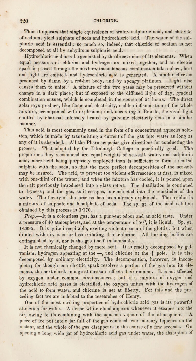 Thus it appears that single equivalents of water, sulphuric acid, and chloride of sodium, yield sulphate of soda and hydrochloric acid. The water of the sul¬ phuric acid is essential; so much so, indeed, that chloride of sodium is not decomposed at all by anhydrous sulphuric acid. Hydrochloric acid may be generated by the direct union of its elements. When equal measures of chlorine and hydrogen are mixed together, and an electric spark is passed through the mixture, instantaneous combination takes place, heat and light are emitted, and hydrochloric acid is generated. A similar effect is produced by flame, by a red-hot body, and by spongy platinum. Light also causes them to unite. A mixture of the two gases may be preserved without change in a dark place ; but if exposed to the diffused light of day, gradual combination ensues, which is completed in the course of 24 hours. The direct solar rays produce, like flame and electricity, sudden inflammation of the whole mixture, accompanied with explosion; and, according to Brande, the vivid light emitted by charcoal intensely heated by galvanic electricity acts in a similar manner. This acid is most commonly used in the form of a concentrated aqueous solu¬ tion, which is made by transmitting a current of the gas into water as long as any of it is absorbed. All the Pharmacopoeias give directions for conducting the process. That adopted by the Edinburgh College is practically good. The proportions they recommend are equal weights of sea-salt, water, and sulphuric acid, more acid being purposely employed than is sufficient to form a neutral sulphate with the soda, so that the more perfect decomposition of the sea-salt may be insured. The acid, to prevent too violent effervescence at first, is mixed with one-third of the water; and when the mixture has cooled, it is poured upon the salt previously introduced into a glass retort. The distillation is continued to dryness; and the gas, as it escapes, is conducted into the remainder of the water. The theory of the process has been already explained. The residue is a mixture of sulphate and bisulphate of soda. The sp. gr. of the acid solution obtained by this process is 1T70. Prop.—It is a colourless gas, has a pungent odour and an acid taste. Under a pressure of 40 atmospheres, and at the temperature of 50°, it is liquid. Sp. gr. 1*2695. It is quite irrespirable, exciting violent spasm of the glottis; but when diluted with air, it is far less irritating than chlorine. All burning bodies are extinguished by it, nor is the gas itself inflammable. It is not chemically changed by mere heat. It is readily decomposed by gal¬ vanism, hydrogen appearing at the —, and chlorine at the -f- pole. It is also decomposed by ordinary electricity. The decomposition, however, is incom¬ plete ; for though one electric spark resolves a portion of the gas into its ele¬ ments, the next shock in a great measure effects their reunion. It is not affected by oxygen under common circumstances; but if a mixture of oxygen and hydrochloric acid gases is electrified, the oxygen unites with the hydrogen of the acid to form water, and chlorine is set at liberty. For this and the pre¬ ceding fact we are indebted to the researches of Henry. One of the most striking properties of hydrochloric acid gas is its powerful attraction for water. A dense white cloud appears whenever it escapes into the air, owing to its combining with the aqueous vapour of the atmosphere. A piece of ice put into a jar full of the gas confined over mercury liquefies on the instant, and the whole of the gas disappears in the course of a few seconds. On opening a long wide jar of hydrochloric acid gas under water, the absorption of