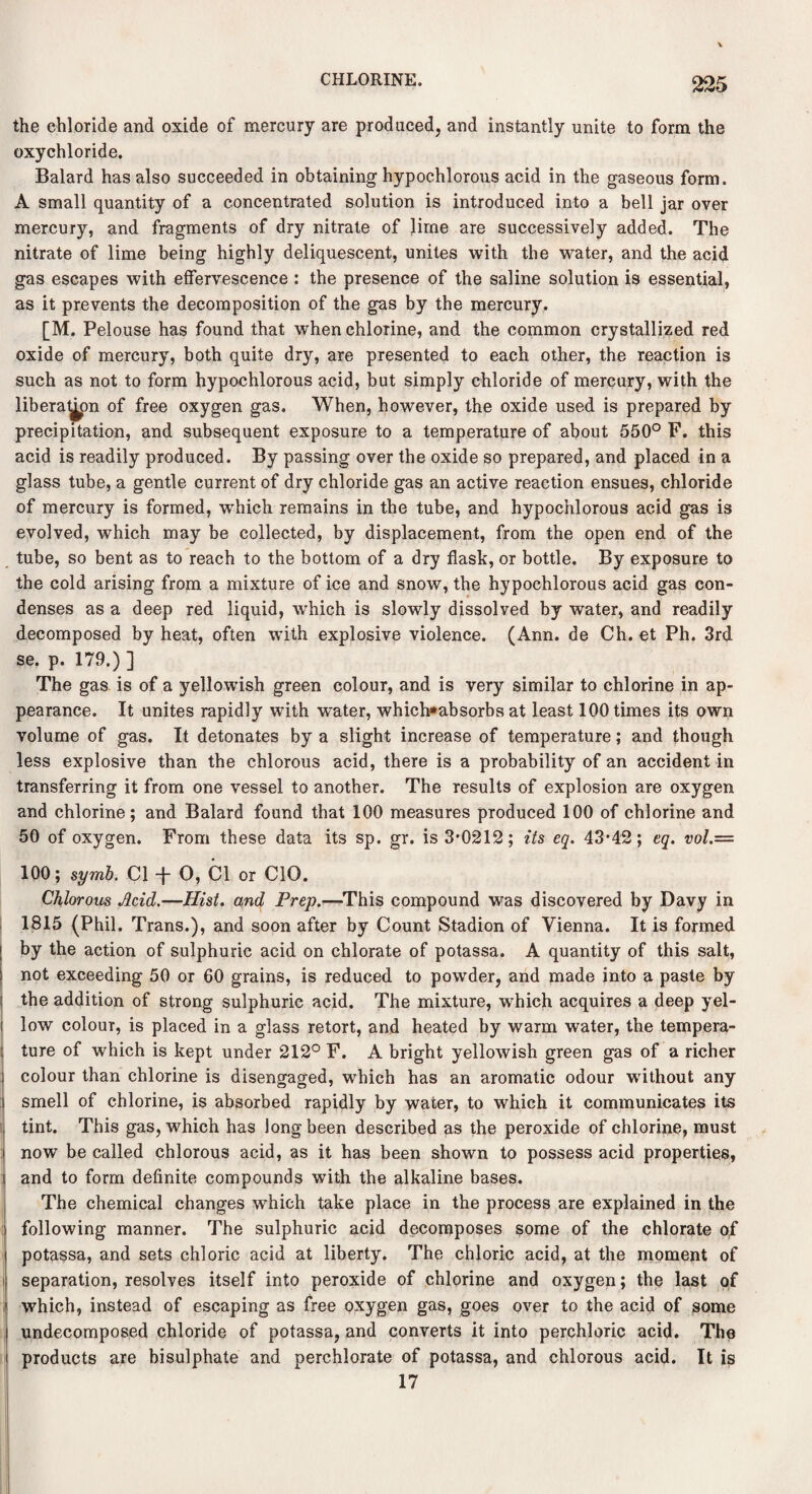 the chloride and oxide of mercury are produced, and instantly unite to form the oxychloride. Balard has also succeeded in obtaining hypochlorous acid in the gaseous form. A small quantity of a concentrated solution is introduced into a bell jar over mercury, and fragments of dry nitrate of lime are successively added. The nitrate of lime being highly deliquescent, unites with the water, and the acid gas escapes with effervescence : the presence of the saline solution is essential, as it prevents the decomposition of the gas by the mercury. [M. Pelouse has found that when chlorine, and the common crystallized red oxide of mercury, both quite dry, are presented to each other, the reaction is such as not to form hypochlorous acid, but simply chloride of mercury, with the libera^on of free oxygen gas. When, however, the oxide used is prepared by precipitation, and subsequent exposure to a temperature of about 550° F. this acid is readily produced. By passing over the oxide so prepared, and placed in a glass tube, a gentle current of dry chloride gas an active reaction ensues, chloride of mercury is formed, which remains in the tube, and hypochlorous acid gas is evolved, which may be collected, by displacement, from the open end of the tube, so bent as to reach to the bottom of a dry flask, or bottle. By exposure to the cold arising from a mixture of ice and snow, the hypochlorous acid gas con¬ denses as a deep red liquid, which is slowly dissolved by water, and readily decomposed by heat, often with explosive violence. (Ann. de Ch. et Ph. 3rd se. p. 179.) ] The gas is of a yellowish green colour, and is very similar to chlorine in ap¬ pearance. It unites rapidly with water, which»absorbs at least 100 times its own volume of gas. It detonates by a slight increase of temperature; and though less explosive than the chlorous acid, there is a probability of an accident in transferring it from one vessel to another. The results of explosion are oxygen and chlorine; and Balard found that 100 measures produced 100 of chlorine and 50 of oxygen. From these data its sp. gr. is 3*0212; its eq. 43*42; eq. vol.— 100; symb. Cl -f* O, Cl or CIO. Chlorous Acid.—Hist, and Prep.—This compound was discovered by Davy in 1815 (Phil. Trans.), and soon after by Count Stadion of Vienna. It is formed by the action of sulphuric acid on chlorate of potassa. A quantity of this salt, not exceeding 50 or 60 grains, is reduced to powder, and made into a paste by the addition of strong sulphuric acid. The mixture, wrhich acquires a deep yel¬ low colour, is placed in a glass retort, and heated by warm water, the tempera¬ ture of which is kept under 212° F. A bright yellowish green gas of a richer colour than chlorine is disengaged, which has an aromatic odour without any smell of chlorine, is absorbed rapidly by water, to which it communicates its tint. This gas, which has long been described as the peroxide of chlorine, must now be called chlorous acid, as it has been shown to possess acid properties, and to form definite compounds with the alkaline bases. The chemical changes which take place in the process are explained in the following manner. The sulphuric acid decomposes some of the chlorate of potassa, and sets chloric acid at liberty. The chloric acid, at the moment of separation, resolves itself into peroxide of chlorine and oxygen; the last of which, instead of escaping as free oxygen gas, goes over to the acid of some undecomposed chloride of potassa, and converts it into perchloric acid. The products are bisulphate and perchlorate of potassa, and chlorous acid. It is 17