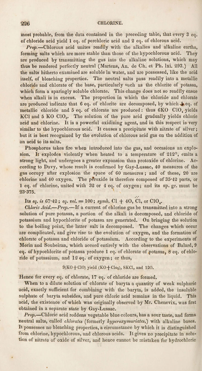 most probable, from the data contained in the preceding table, that every 3 eq. of chloride acid yield 1 eq. of perchloric acid and 2 eq. of chlorous acid. Prop,—Chlorous acid unites readily with the alkalies and alkaline earths, forming salts which are more stable than those of the hypochlorous acid. They are produced by transmitting the gas into the alkaline solutions, which may thus be rendered perfectly neutral (Martens, An. de Ch. et Ph. lxi. 293.) All the salts hitherto examined are soluble in water, and are possessed, like the acid itself, of bleaching properties. The neutral salts pass readily into a metallic chloride and chlorate of the base, particularly such as the chlorite of potassa, which form a sparingly soluble chlorate. This change does not so readily ensue when alkali is in excess. The proportion in which the chloride and chlorate are produced indicate that 6 eq. of chlorite are decomposed, by which 4*eq. of metallic chloride and 5 eq. of chlorate are produced: thus 6KO C104-yields KC1 and 5 KO C105. The solution of the pure acid gradually yields chloric acid and chlorine. It is a powerful oxidizing agent, and in this respect is very similar to the hypochlorous acid. It causes a precipitate with nitrate of silver ; but it is best recognized by the evolution of chlorous acid gas on the addition of an acid to its salts. Phosphorus takes fire when introduced into the gas, and occasions an explo¬ sion. It explodes violently when heated to a temperature of 212°, emits a strong light, and undergoes a greater expansion than protoxide of chlorine. Ac¬ cording to Davy, whose result is confirmed by Gay-Lussac, 40 measures of the gas occupy after explosion the space of 60 measures ; and of these, 20 are chlorine and 40 oxygen. The peroxide is therefore composed of 35*42 parts, or 1 eq. of chlorine, united with 32 or 4 eq. of oxygen; and its sp. gr. must be 23*375. Its eq. is 67*42 ; eq. vol. — 100; symb. Cl T 40, Cl, or C104. Chloric Acid.—Prep.—If a current of chlorine gas be transmitted into a strong solution of pure potassa, a portion of the alkali is decomposed, and chloride of potassium and hypochlorite of potassa are generated. On bringing the solution to the boiling point, the latter salt is decomposed. The changes which occur are complicated, and give rise to the evolution of oxygen, and the formation of chlorate of potassa and chloride of potassium. According to the experiments of Morin and Soubeiran, which accord entirely with the observations of Balard, 9 eq. of hypochlorite of potassa produce 1 eq. of chlorate of potassa, 8 eq. of chlo¬ ride of potassium, and 12 eq. of oxygen; or thus, 9(K0-fC10) yield (KO-f-Clo5), 8KC1, and 120. Hence for every eq. of chlorate, 17 eq. of chloride are formed. When to a dilute solution of chlorate of baryta a quantity of weak sulphuric acid, exactly sufficient for combining with the baryta, is added, the insoluble sulphate of baryta subsides, and pure chloric acid remains in the liquid. This acid, the existence of which wras originally observed by Mr. Chenevix, was first obtained in a separate state by Gay-Lussac. Prop.—Chloric acid reddens vegetable blue colours, has a sour taste, and forms neutral salts, called chlorates (formerly hyperoxymuriates,') with alkaline bases. It- possesses no bleaching properties, a circumstance by which it is distinguished from chlorine, hypochlorous, and chlorous acids. It gives no precipitate in solu¬ tion of nitrate of oxide of silver, and hence cannot be mistaken for hydrochloric