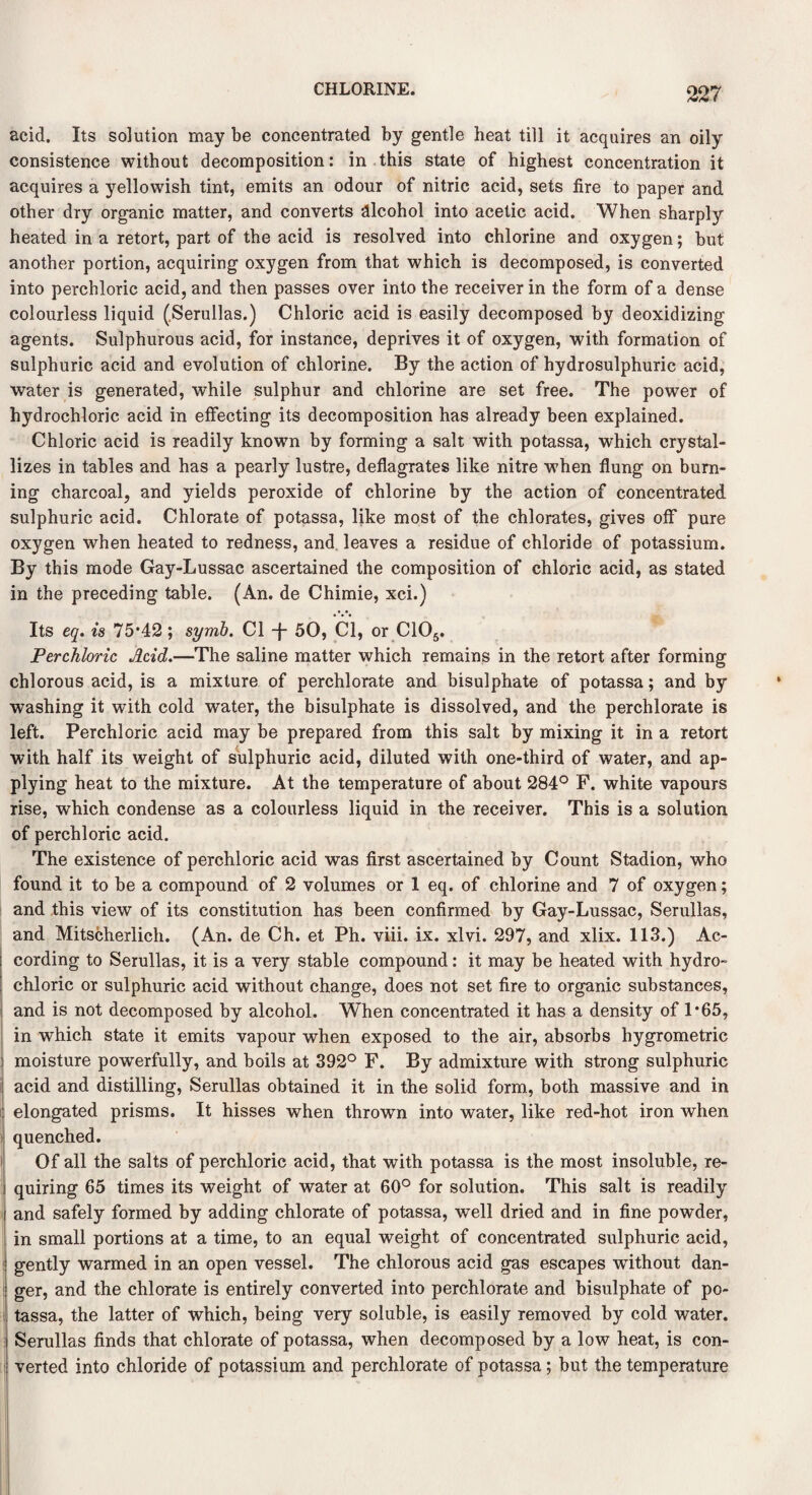 acid. Its solution may be concentrated by gentle heat till it acquires an oily consistence without decomposition: in this state of highest concentration it acquires a yellowish tint, emits an odour of nitric acid, sets fire to paper and other dry organic matter, and converts alcohol into acetic acid. When sharply heated in a retort, part of the acid is resolved into chlorine and oxygen; but another portion, acquiring oxygen from that which is decomposed, is converted into perchloric acid, and then passes over into the receiver in the form of a dense colourless liquid (Serullas.) Chloric acid is easily decomposed by deoxidizing agents. Sulphurous acid, for instance, deprives it of oxygen, with formation of sulphuric acid and evolution of chlorine. By the action of hydrosulphuric acid, water is generated, while sulphur and chlorine are set free. The power of hydrochloric acid in effecting its decomposition has already been explained. Chloric acid is readily known by forming a salt with potassa, which crystal¬ lizes in tables and has a pearly lustre, deflagrates like nitre when flung on burn¬ ing charcoal, and yields peroxide of chlorine by the action of concentrated sulphuric acid. Chlorate of potassa, like most of the chlorates, gives off pure oxygen when heated to redness, and leaves a residue of chloride of potassium. By this mode Gay-Lussac ascertained the composition of chloric acid, as stated in the preceding table. (An. de Chimie, xci.) Its eq. is 75*42 ; syrnb. Cl -j- 50, Cl, or C105. Perchloric Acid.—The saline matter which remains in the retort after forming chlorous acid, is a mixture of perchlorate and bisulphate of potassa; and by washing it with cold water, the bisulphate is dissolved, and the perchlorate is left. Perchloric acid may be prepared from this salt by mixing it in a retort with half its weight of sulphuric acid, diluted with one-third of water, and ap¬ plying heat to the mixture. At the temperature of about 284° F. white vapours rise, which condense as a colourless liquid in the receiver. This is a solution of perchloric acid. The existence of perchloric acid was first ascertained by Count Stadion, who found it to be a compound of 2 volumes or 1 eq. of chlorine and 7 of oxygen; and this view of its constitution has been confirmed by Gay-Lussac, Serullas, and Mitscherlich. (An. de Ch. et Ph. viii. ix. xlvi. 297, and xlix. 113.) Ac¬ cording to Serullas, it is a very stable compound: it may be heated with hydro¬ chloric or sulphuric acid without change, does not set fire to organic substances, and is not decomposed by alcohol. When concentrated it has a density of 1*65, in which state it emits vapour when exposed to the air, absorbs hygrometric moisture powerfully, and boils at 392° F. By admixture with strong sulphuric acid and distilling, Serullas obtained it in the solid form, both massive and in elongated prisms. It hisses when thrown into water, like red-hot iron when quenched. Of all the salts of perchloric acid, that with potassa is the most insoluble, re¬ quiring 65 times its weight of water at 60° for solution. This salt is readily and safely formed by adding chlorate of potassa, well dried and in fine powder, in small portions at a time, to an equal weight of concentrated sulphuric acid, gently warmed in an open vessel. The chlorous acid gas escapes without dan¬ ger, and the chlorate is entirely converted into perchlorate and bisulphate of po¬ tassa, the latter of which, being very soluble, is easily removed by cold water. Serullas finds that chlorate of potassa, when decomposed by a low heat, is con¬ verted into chloride of potassium and perchlorate of potassa; but the temperature