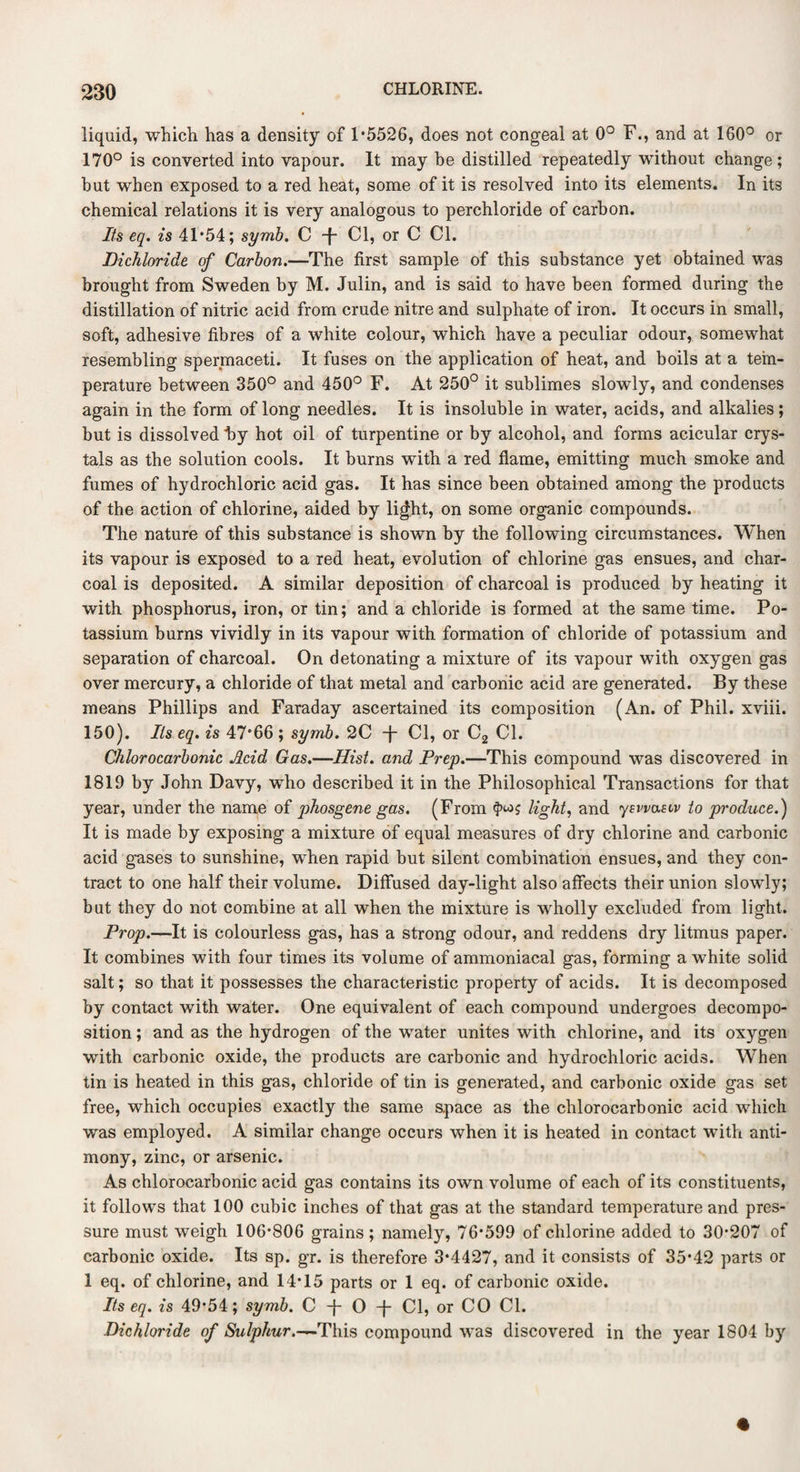liquid, which has a density of 1*5526, does not congeal at 0° F., and at 160° or 170° is converted into vapour. It may be distilled repeatedly without change; but when exposed to a red heat, some of it is resolved into its elements. In its chemical relations it is very analogous to perchloride of carbon. Its eq. is 41*54; symb. C -f- Cl, or C Cl. Dichloride of Carbon.—The first sample of this substance yet obtained was brought from Sweden by M. Julin, and is said to have been formed during the distillation of nitric acid from crude nitre and sulphate of iron. It occurs in small, soft, adhesive fibres of a white colour, which have a peculiar odour, somewhat resembling spermaceti. It fuses on the application of heat, and boils at a tem¬ perature between 350° and 450° F. At 250° it sublimes slowly, and condenses again in the form of long needles. It is insoluble in water, acids, and alkalies ; but is dissolved by hot oil of turpentine or by alcohol, and forms acicular crys¬ tals as the solution cools. It burns with a red flame, emitting much smoke and fumes of hydrochloric acid gas. It has since been obtained among the products of the action of chlorine, aided by ligpit, on some organic compounds. The nature of this substance is shown by the following circumstances. When its vapour is exposed to a red heat, evolution of chlorine gas ensues, and char¬ coal is deposited. A similar deposition of charcoal is produced by heating it with phosphorus, iron, or tin; and a chloride is formed at the same time. Po¬ tassium burns vividly in its vapour with formation of chloride of potassium and separation of charcoal. On detonating a mixture of its vapour with oxygen gas over mercury, a chloride of that metal and carbonic acid are generated. By these means Phillips and Faraday ascertained its composition (An. of Phil, xviii. 150). Its eq. is 47*66 ; symb. 2C -j~ Cl? or C2 Cl. Chlorocarbonic Acid Gas.—Hist, and Prep.—This compound was discovered in 1819 by John Davy, who described it in the Philosophical Transactions for that year, under the name of phosgene gas. (From light, and yswastv to p'oduce.) It is made by exposing a mixture of equal measures of dry chlorine and carbonic acid gases to sunshine, when rapid but silent combination ensues, and they con¬ tract to one half their volume. Diffused day-light also affects their union slowly; but they do not combine at all when the mixture is wholly excluded from light. Prop.—It is colourless gas, has a strong odour, and reddens dry litmus paper. It combines with four times its volume of ammoniacal gas, forming a white solid salt; so that it possesses the characteristic property of acids. It is decomposed by contact with water. One equivalent of each compound undergoes decompo¬ sition ; and as the hydrogen of the water unites with chlorine, and its oxygen with carbonic oxide, the products are carbonic and hydrochloric acids. When tin is heated in this gas, chloride of tin is generated, and carbonic oxide gas set free, which occupies exactly the same space as the chlorocarbonic acid which was employed. A similar change occurs when it is heated in contact with anti¬ mony, zinc, or arsenic. As chlorocarbonic acid gas contains its own volume of each of its constituents, it follows that 100 cubic inches of that gas at the standard temperature and pres¬ sure must weigh 106*806 grains; namely, 76*599 of chlorine added to 30*207 of carbonic oxide. Its sp. gr. is therefore 3*4427, and it consists of 35*42 parts or 1 eq. of chlorine, and 14*15 parts or 1 eq. of carbonic oxide. Its eq. is 49*54; symb. C -f- O -f- Cl, or CO Cl. Dichloride of Sulphur.—This compound was discovered in the year 1804 by
