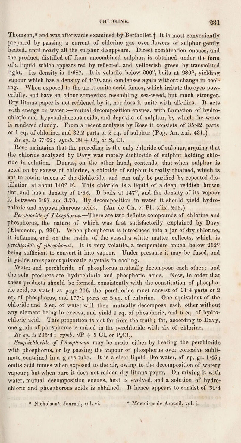 Thomson,* and was afterwards examined by Berthollet.f It is most conveniently prepared by passing a current of chlorine gas over flowers of sulphur gently heated, until nearly all the sulphur disappears. Direct combination ensues, and the product, distilled off from uncombined sulphur, is obtained under the form of a liquid which appears red by reflected, and yellowish green by transmitted light. Its density is 1*687. It is volatile below 200°, boils at 280°, yielding vapour which has a density of 4*70, and condenses again without change in cool¬ ing. When exposed to the air it emits acrid fumes, which irritate the eyes pow¬ erfully, and have an odour somewhat resembling sea-weed, but much stronger. Dry litmus paper is not reddened by it, nor does it unite with alkalies. It acts with energy on water:—mutual decomposition ensues, with formation of hydro¬ chloric and hyposulphurous acids, and deposite of sulphur, by which the water is rendered cloudy. From a recent analysis by Rose it consists of 35*42 parts or 1 eq. of chlorine, and 32.2 parts or 2 eq. of sulphur (Pog. An. xxi. 431.) Its eq. is 67*62; symb. 38 T Cl, or S2 Cl. Rose maintains that the preceding is the only chloride of sulphur, arguing that the chloride analyzed by Davy was merely dichloride of sulphur holding chlo¬ ride in solution. Dumas, on the other hand, contends, that when sulphur is acted on by excess of chlorine, a chloride of sulphur is really obtained, which is apt to retain traces of the dichloride, and can only be purified by repeated dis¬ tillation at about 140° F. This chloride is a liquid of a deep reddish brown tint, and has a density of 1*62. It boils at 147°, and the density of its vapour is between 3*67 and 3.70. By decomposition in water it should yield hydro¬ chloric and hyposulphurous acids. (An. de Ch. et Ph. xlix. 205.) Perchloride of Phosphorus.—There are two definite compounds of chlorine and phosphorus, the nature of which was first satisfactorily explained by Davy (Elements, p. 290). When phosphorus is introduced into a jar of dry chlorine, it inflames, and on the inside of the vessel a white matter collects, which is perchloride of phosphorus. It is very volatile, a temperature much below 212° being sufficient to convert it into vapour. Under pressure it may be fused, and it yields transparent prismatic crystals in cooling. Water and perchloride of phosphorus mutually decompose each other; and the sole products are hydrochloric and phosphoric acids. Now, in order that these products should be formed, consistently with the constitution of phospho¬ ric acid, as stated at page 206, the perchloride must consist of 31*4 parts or 2 eq. of phosphorus, and 177*1 parts or 5 eq. of chlorine. One equivalent of the chloride and 5 eq. of water will then mutually decompose each other without any element being in excess, and yield 1 eq. of phosphoric, and 5 eq. of hydro¬ chloric acid. This proportion is not far from the truth; for, according to Davy, one grain of phosphorus is united in the perchloride with six of chlorine. Its eq. is 206*4 ; symb. 2P -f- 5 Cl, or P2C15. Sesquichloride of Phosphorus may be made either by heating the perchloride with phosphorus, or by passing the vapour of phosphorus over corrosive subli¬ mate contained in a glass tube. It is a clear liquid like water, of sp. gr. 1*45; emits acid fumes when exposed to the air, owing to the decomposition of watery vapour; but when pure it does not redden dry litmus paper. On mixing it with water, mutual decomposition ensues, heat is evolved, and a solution of hydro¬ chloric and phosphorous acids is obtained. It hence appears to consist of 31*4 * Nicholson’s Journal, vol. vi. t Memoires de Arcueil, vol. i„