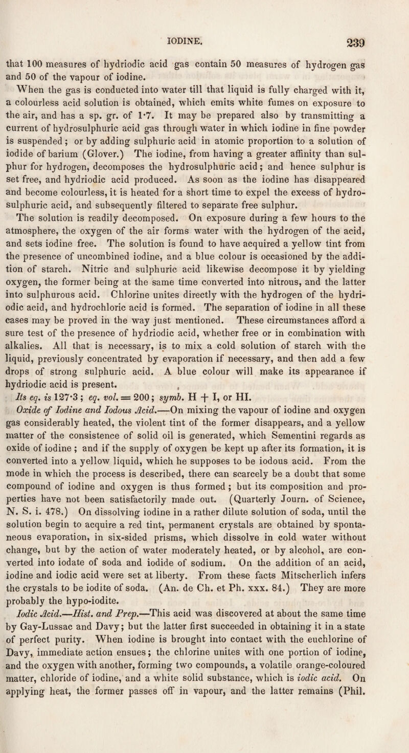 that 100 measures of hydriodic acid gas contain 50 measures of hydrogen gas and 50 of the vapour of iodine. When the gas is conducted into water till that liquid is fully charged with it, a colourless acid solution is obtained, which emits white fumes on exposure to the air, and has a sp. gr. of 1*7. It may be prepared also by transmitting a current of hydrosulphuric acid gas through water in which iodine in fine powder is suspended ; or by adding sulphuric acid in atomic proportion to a solution of iodide of barium (Glover.) The iodine, from having a greater affinity than sul¬ phur for hydrogen, decomposes the hydrosulphuric acid; and hence sulphur is set free, and hydriodic acid produced. As soon as the iodine has disappeared and become colourless, it is heated for a short time to expel the excess of hydro¬ sulphuric acid, and subsequently filtered to separate free sulphur. The solution is readily decomposed. On exposure during a few hours to the atmosphere, the oxygen of the air forms water with the hydrogen of the acid, and sets iodine free. The solution is found to have acquired a yellow tint from the presence of uncombined iodine, and a blue colour is occasioned by the addi¬ tion of starch. Nitric and sulphuric acid likewise decompose it by yielding oxygen, the former being at the same time converted into nitrous, and the latter into sulphurous acid. Chlorine unites directly with the hydrogen of the hydri¬ odic acid, and hydrochloric acid is formed. The separation of iodine in all these cases may be proved in the way just mentioned. These circumstances afford a sure test of the presence of hydriodic acid, whether free or in combination with alkalies. All that is necessary, is to mix a cold solution of starch with the liquid, previously concentrated by evaporation if necessary, and then add a few drops of strong sulphuric acid. A blue colour will make its appearance if hydriodic acid is present. Its eq. is 127*3 ; eq. vol. = 200; syrnb. H -{- I, or HI. Oxide of Iodine and Iodous Acid.—On mixing the vapour of iodine and oxygen gas considerably heated, the violent tint of the former disappears, and a yellow matter of the consistence of solid oil is generated, which Sementini regards as oxide of iodine ; and if the supply of oxygen be kept up after its formation, it is converted into a yellow liquid, which he supposes to be iodous acid. From the mode in which the process is described, there can scarcely be a doubt that some compound of iodine and oxygen is thus formed ; but its composition and pro¬ perties have not been satisfactorily made out. (Quarterly Journ. of Science, N. S. i. 478.) On dissolving iodine in a rather dilute solution of soda, until the solution begin to acquire a red tint, permanent crystals are obtained by sponta¬ neous evaporation, in six-sided prisms, which dissolve in cold water without change, but by the action of water moderately heated, or by alcohol, are con¬ verted into iodate of soda and iodide of sodium. On the addition of an acid, iodine and iodic acid were set at liberty. From these facts Mitscherlich infers the crystals to be iodite of soda. (An. de Ch. et Ph. xxx. 84.) They are more probably the hypo-iodite. Iodic Acid.—Hist, and Prep.—This acid was discovered at about the same time by Gay-Lussac and Davy; but the latter first succeeded in obtaining it in a state of perfect purity. When iodine is brought into contact with the euchlorine of Davy, immediate action ensues; the chlorine unites with one portion of iodine, and the oxygen with another, forming two compounds, a volatile orange-coloured matter, chloride of iodine, and a white solid substance, which is iodic acid. On applying heat, the former passes off in vapour, and the latter remains (Phil.