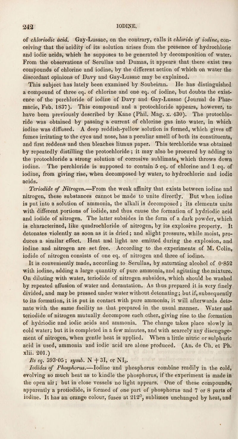 of chloriodic acid. Gay-Lussac, on the contrary, calls it chloride of iodine, con¬ ceiving that the acidity of its solution arises from the presence of hydrochloric and iodic acids, which he supposes to be generated by decomposition of water. From the observations of Serullas and Dumas, it appears that there exist two compounds of chlorine and iodine, by the different action of which on water the discordant opinions of Davy and Gay-Lussac may be explained. This subject has lately been examined by Soubeiran. He has distinguished a compound of three eq. of chlorine and one eq. of iodine, but doubts the exist¬ ence of the perchloride of iodine of Davy and Gay-Lussac (Journal de Phar- macie, Feb. 1837). This compound and a protochloride appears, however, to have been previously described by Kane (Phil. Mag. x. 430). The protochlo¬ ride was obtained by passing a current of chlorine gas into water, in which iodine was diffused. A deep reddish-yellow solution is formed, which gives off fumes irritating to the eyes and nose, has a peculiar smell of both its constituents, and first reddens and then bleaches litmus paper. This terchloride was obtained by repeatedly distilling the protochloride; it may also be procured by adding to the protochloride a strong solution of corrosive sublimate^ which throws down iodine. The perchloride is supposed to contain 5 eq. of chlorine and 1 eq. of iodine, from giving rise, when decomposed by water, to hydrochloric and iodic acids. Teriodide of Nitrogen.—From the weak affinity that exists between iodine and nitrogen, these substances cannot be made to unite directly. But when iodine is put into a solution of ammonia, the alkali is decomposed ; its elements unite with different portions of iodide, and thus cause the formation of hydriodic acid and iodide of nitrogen. The latter subsides in the form of a dark powder, which is characterized, like quadrochloride of nitrogen, by its explosive property. It detonates violently as soon as it is dried; and slight pressure, while moist, pro¬ duces a similar effect. Heat and light are emitted during the explosion, and iodine and nitrogen are set free. According to the experiments of M. Colin, iodide of nitrogen consists of one eq. of nitrogen and three of iodine. It is conveniently made, according to Serullas, by saturating alcohol of 0*852 with iodine, adding a large quantity of pure ammonia, and agitating the mixture. On diluting with water, teriodide of nitrogen subsides, which should be washed by repeated affusion of water and decantation. As thus prepared it is very finely divided, and may be pressed under water without detonating; but if, subsequently to its formation, it is put in contact with pure ammonia, it will afterwards deto¬ nate with the same facility as that prepared in the usual manner. Water and teriodide of nitrogen mutually decompose each other, giving rise to the formation of hydriodic and iodic acids and ammonia. The change takes place slowly in cold water; but it is completed in a few minutes, and with scarcely any disengage¬ ment of nitrogen, when gentle heat is applied. When a little nitric or sulphuric acid is used, ammonia and iodic acid are alone produced. (An. de Ch. et Ph. xlii. 201.) Its eq. 393*05 ; symb. N -{- 31, or NI3. Iodides of Phosphorus.—Iodine and phosphorus combine readily in the cold, evolving so much heat as to kindle the phosphorus, if the experiment is made in the open air; but in close vessels no light appears. One of these compounds, apparently a protiodide, is formed of one part of phosphorus and 7 or 8 parts of iodine. It has an orange colour, fuses at 212°, sublimes unchanged by heat, and