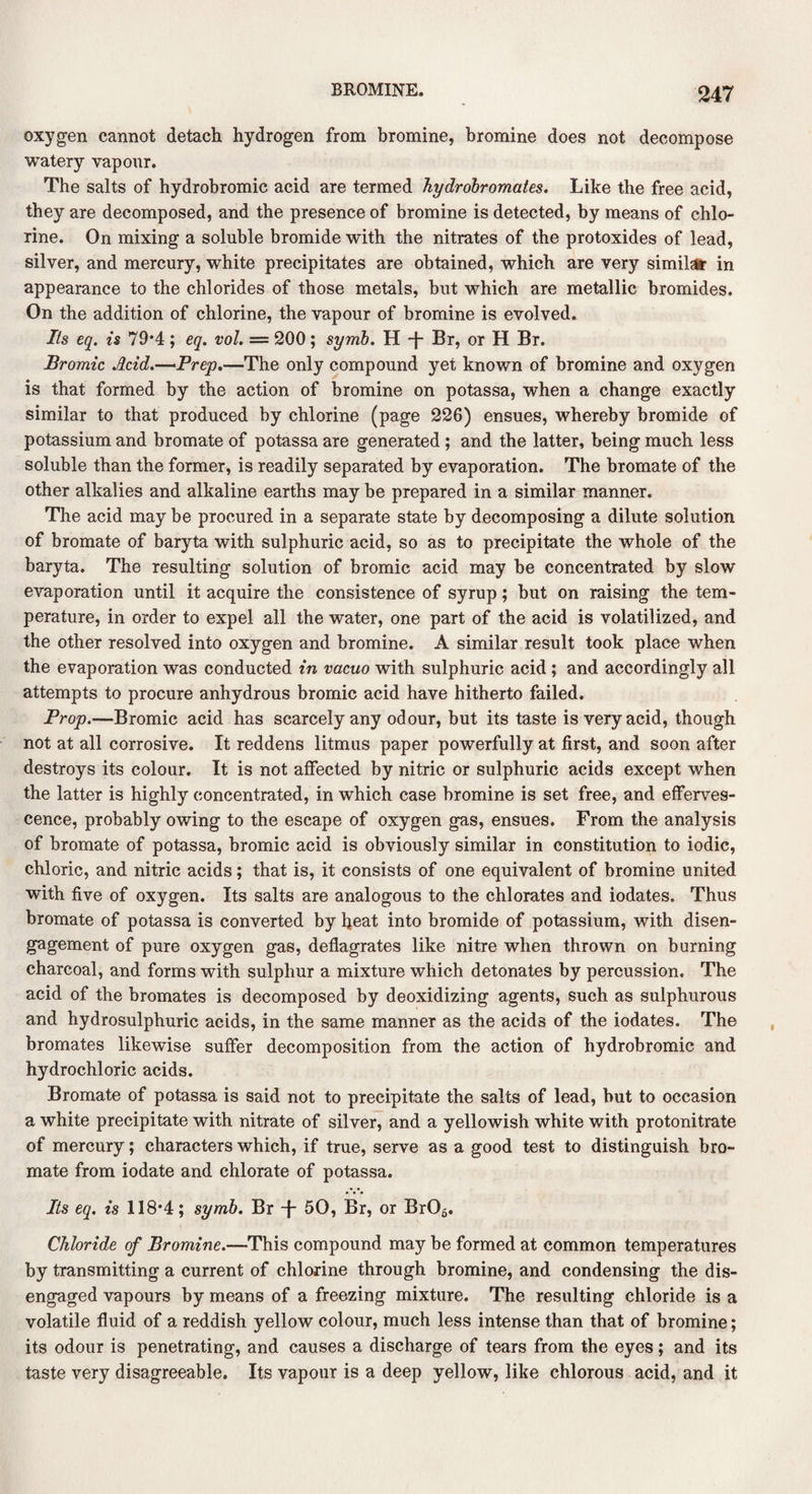 oxygen cannot detach hydrogen from bromine, bromine does not decompose watery vapour. The salts of hydrobromic acid are termed hydrobromates. Like the free acid, they are decomposed, and the presence of bromine is detected, by means of chlo¬ rine. On mixing a soluble bromide with the nitrates of the protoxides of lead, silver, and mercury, white precipitates are obtained, which are very similar in appearance to the chlorides of those metals, but which are metallic bromides. On the addition of chlorine, the vapour of bromine is evolved. Its eq. is 79*4 ; eq. vol. — 200 ; symb. H -j Br, or H Br. Bromic Acid.—Prep.—The only compound yet known of bromine and oxygen is that formed by the action of bromine on potassa, when a change exactly similar to that produced by chlorine (page 226) ensues, whereby bromide of potassium and bromate of potassa are generated ; and the latter, being much less soluble than the former, is readily separated by evaporation. The bromate of the other alkalies and alkaline earths may be prepared in a similar manner. The acid may be procured in a separate state by decomposing a dilute solution of bromate of baryta with sulphuric acid, so as to precipitate the whole of the baryta. The resulting solution of bromic acid may be concentrated by slow evaporation until it acquire the consistence of syrup; but on raising the tem¬ perature, in order to expel all the water, one part of the acid is volatilized, and the other resolved into oxygen and bromine. A similar result took place when the evaporation was conducted in vacuo with sulphuric acid ; and accordingly all attempts to procure anhydrous bromic acid have hitherto failed. Prop.—Bromic acid has scarcely any odour, but its taste is very acid, though not at all corrosive. It reddens litmus paper powerfully at first, and soon after destroys its colour. It is not affected by nitric or sulphuric acids except when the latter is highly concentrated, in which case bromine is set free, and efferves¬ cence, probably owing to the escape of oxygen gas, ensues. From the analysis of bromate of potassa, bromic acid is obviously similar in constitution to iodic, chloric, and nitric acids; that is, it consists of one equivalent of bromine united with five of oxygen. Its salts are analogous to the chlorates and iodates. Thus bromate of potassa is converted by heat into bromide of potassium, with disen¬ gagement of pure oxygen gas, deflagrates like nitre when thrown on burning charcoal, and forms with sulphur a mixture which detonates by percussion. The acid of the bromates is decomposed by deoxidizing agents, such as sulphurous and hydrosulphuric acids, in the same manner as the acids of the iodates. The bromates likewise suffer decomposition from the action of hydrobromic and hydrochloric acids. Bromate of potassa is said not to precipitate the salts of lead, but to occasion a white precipitate with nitrate of silver, and a yellowish white with protonitrate of mercury; characters which, if true, serve as a good test to distinguish bro¬ mate from iodate and chlorate of potassa. Its eq. is 118*4; symb. Br -f- 50, Br, or Br06. Chloride of Bromine.—This compound may be formed at common temperatures by transmitting a current of chlorine through bromine, and condensing the dis¬ engaged vapours by means of a freezing mixture. The resulting chloride is a volatile fluid of a reddish yellow colour, much less intense than that of bromine; its odour is penetrating, and causes a discharge of tears from the eyes; and its taste very disagreeable. Its vapour is a deep yellow, like chlorous acid, and it