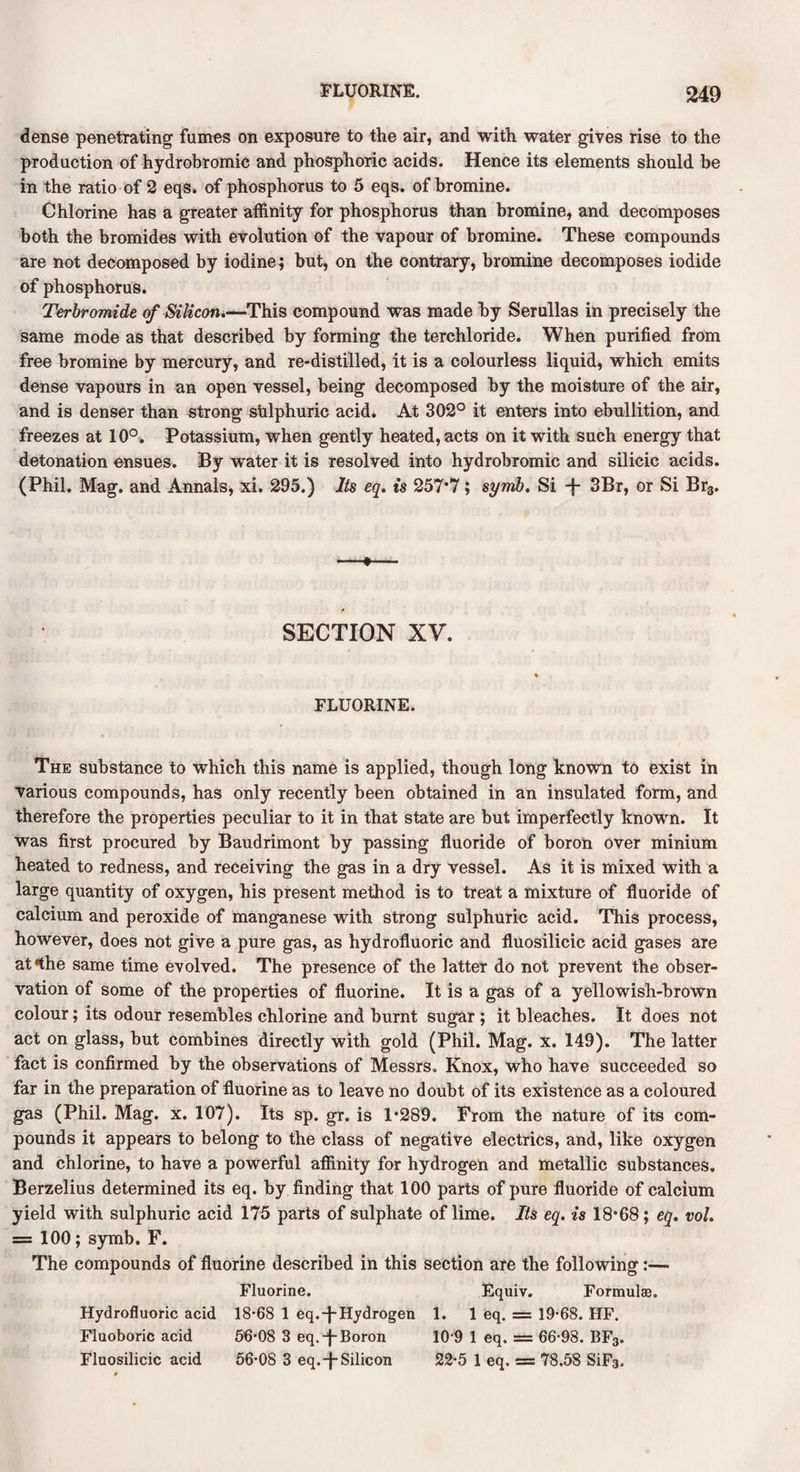 dense penetrating fumes on exposure to the air, and with water gives rise to the production of hydrobromic and phosphoric acids. Hence its elements should be in the ratio of 2 eqs. of phosphorus to 5 eqs. of bromine. Chlorine has a greater affinity for phosphorus than bromine, and decomposes both the bromides with evolution of the vapour of bromine. These compounds are not decomposed by iodine; but, on the contrary, bromine decomposes iodide of phosphorus. Terbromide of Silicon.—This compound was made by Serullas in precisely the same mode as that described by forming the terchloride. When purified from free bromine by mercury, and re-distilled, it is a colourless liquid, which emits dense vapours in an open vessel, being decomposed by the moisture of the air, and is denser than strong sulphuric acid. At 302° it enters into ebullition, and freezes at 10°. Potassium, when gently heated, acts on it with such energy that detonation ensues. By water it is resolved into hydrobromic and silicic acids. (Phil. Mag. and Annals, xi. 295.) Its eq. is 257*7; symb. Si -f- 3Br, or Si Br3. —•— SECTION XV. FLUORINE. The substance to which this name is applied, though long known to exist in various compounds, has only recently been obtained in an insulated form, and therefore the properties peculiar to it in that state are but imperfectly known. It was first procured by Baudrimont by passing fluoride of boron over minium heated to redness, and receiving the gas in a dry vessel. As it is mixed with a large quantity of oxygen, his present method is to treat a mixture of fluoride of calcium and peroxide of manganese with strong sulphuric acid. This process, however, does not give a pure gas, as hydrofluoric and fluosilicic acid gases are at*the same time evolved. The presence of the latter do not prevent the obser¬ vation of some of the properties of fluorine. It is a gas of a yellowish-brown colour; its odour resembles chlorine and burnt sugar ; it bleaches. It does not act on glass, but combines directly with gold (Phil. Mag. x. 149). The latter fact is confirmed by the observations of Messrs, Knox, who have succeeded so far in the preparation of fluorine as to leave no doubt of its existence as a coloured gas (Phil. Mag. x. 107). Its sp. gr. is 1*289. From the nature of its com¬ pounds it appears to belong to the class of negative electrics, and, like oxygen and chlorine, to have a powerful affinity for hydrogen and metallic substances. Berzelius determined its eq. by finding that 100 parts of pure fluoride of calcium yield with sulphuric acid 175 parts of sulphate of lime. Its eq. is 18*68; eq. vol. = 100; symb. F. The compounds of fluorine described in this section are the following:— Fluorine. Equiv. Formulae. Hydrofluoric acid 18*68 1 eq.-f-Hydrogen 1. 1 eq. = 19*68. HF. Fluoboric acid 56-OS 3 eq.-f-Boron 10 9 1 eq. = 66*98. BF3. Fluosilicic acid 56*08 3 eq.-|-Silicon 22*5 1 eq. = 78.58 SiFa,
