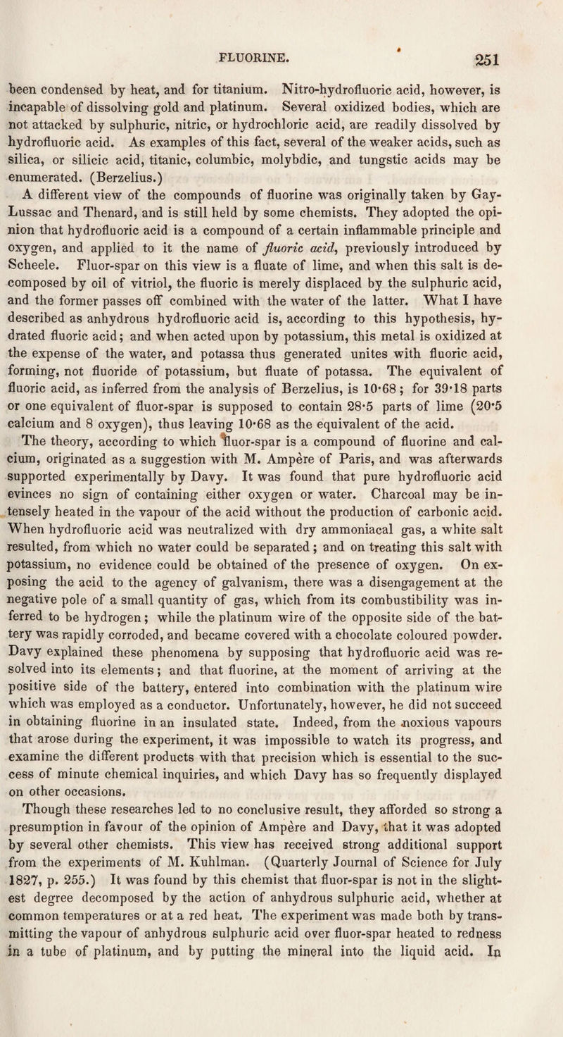 been condensed by heat, and for titanium. Nitro-hydrofluoric acid, however, is incapable of dissolving gold and platinum. Several oxidized bodies, which are not attacked by sulphuric, nitric, or hydrochloric acid, are readily dissolved by hydrofluoric acid. As examples of this fact, several of the weaker acids, such as silica, or silicic acid, titanic, columbic, molybdic, and tungstic acids may be enumerated. (Berzelius.) A different view of the compounds of fluorine was originally taken by Gay- Lussac and Thenard, and is still held by some chemists. They adopted the opi¬ nion that hydrofluoric acid is a compound of a certain inflammable principle and oxygen, and applied to it the name of fluoric acid, previously introduced by Scheele. Fluor-spar on this view is a fluate of lime, and when this salt is de¬ composed by oil of vitriol, the fluoric is merely displaced by the sulphuric acid, and the former passes off* combined with the water of the latter. What I have described as anhydrous hydrofluoric acid is, according to this hypothesis, hy¬ drated fluoric acid; and when acted upon by potassium, this metal is oxidized at the expense of the water, and potassa thus generated unites with fluoric acid, forming, not fluoride of potassium, but fluate of potassa. The equivalent of fluoric acid, as inferred from the analysis of Berzelius, is 10*68; for 39*18 parts or one equivalent of fluor-spar is supposed to contain 28*5 parts of lime (20*5 calcium and 8 oxygen), thus leaving 10*68 as the equivalent of the acid. The theory, according to which %uor-spar is a compound of fluorine and cal¬ cium, originated as a suggestion with M. Ampere of Paris, and was afterwards supported experimentally by Davy. It was found that pure hydrofluoric acid evinces no sign of containing either oxygen or water. Charcoal may be in¬ tensely heated in the vapour of the acid without the production of carbonic acid. When hydrofluoric acid was neutralized with dry ammoniacal gas, a white salt resulted, from which no water could be separated; and on treating this salt with potassium, no evidence could be obtained of the presence of oxygen. On ex¬ posing the acid to the agency of galvanism, there was a disengagement at the negative pole of a small quantity of gas, which from its combustibility was in¬ ferred to be hydrogen; while the platinum wire of the opposite side of the bat¬ tery was rapidly corroded, and became covered with a chocolate coloured powder. Davy explained these phenomena by supposing that hydrofluoric acid was re¬ solved into its elements; and that fluorine, at the moment of arriving at the positive side of the battery, entered into combination with the platinum wire which was employed as a conductor. Unfortunately, however, he did not succeed in obtaining fluorine in an insulated state. Indeed, from the .noxious vapours that arose during the experiment, it was impossible to watch its progress, and examine the different products with that precision which is essential to the suc¬ cess of minute chemical inquiries, and which Davy has so frequently displayed on other occasions. Though these researches led to no conclusive result, they afforded so strong a presumption in favour of the opinion of Ampere and Davy, that it was adopted by several other chemists. This view has received strong additional support from the experiments of M. Kuhlman. (Quarterly Journal of Science for July 1827, p. 255.) It was found by this chemist that fluor-spar is not in the slight¬ est degree decomposed by the action of anhydrous sulphuric acid, whether at common temperatures or at a red heat. The experiment was made both by trans¬ mitting the vapour of anhydrous sulphuric acid over fluor-spar heated to redness in a tube of platinum, and by putting the mineral into the liquid acid. In