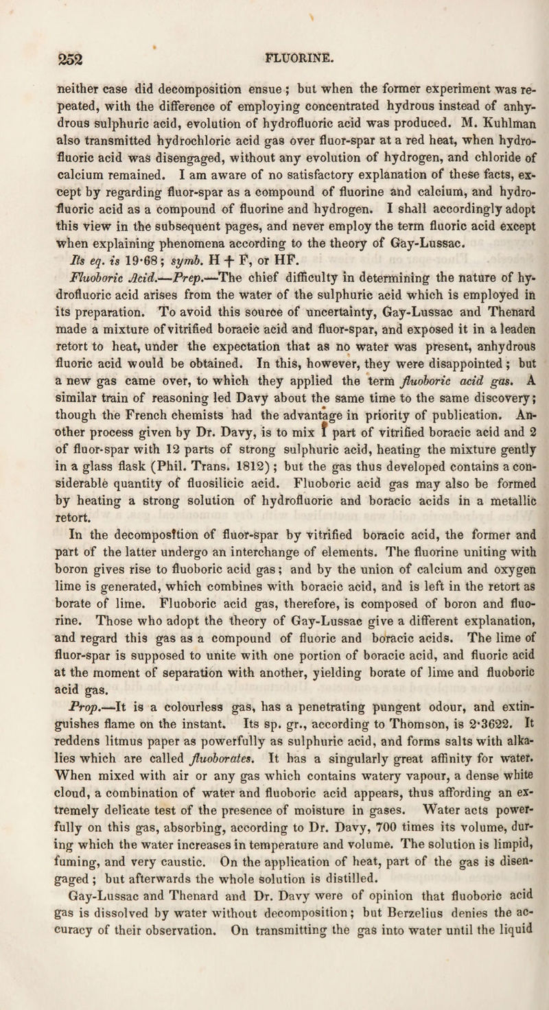 neither case did decomposition ensue ; but when the former experiment was re¬ peated, with the difference of employing concentrated hydrous instead of anhy¬ drous sulphuric acid, evolution of hydrofluoric acid was produced. M. Kuhlman also transmitted hydrochloric acid gas over fluor-spar at a red heat, when hydro¬ fluoric acid was disengaged, without any evolution of hydrogen, and chloride of calcium remained. I am aware of no satisfactory explanation of these facts, ex¬ cept by regarding fluor-spar as a compound of fluorine and calcium, and hydro¬ fluoric acid as a compound of fluorine and hydrogen. I shall accordingly adopt this view in the subsequent pages, and never employ the term fluoric acid except when explaining phenomena according to the theory of Gay-Lussac. Its eq. is 19*68; symb. H *f- F, or HF. Fluoboric Acid.—Prep.—The chief difficulty in determining the nature of hy¬ drofluoric acid arises from the water of the sulphuric acid which is employed in its preparation. To avoid this source of uncertainty, Gay-Lussac and Thenard made a mixture of vitrified boracic acid and fluor-spar, and exposed it in a leaden retort to heat, under the expectation that as no water was present, anhydrous - 'i fluoric acid would be obtained. In this, however, they were disappointed ; but a new gas came over, to which they applied the term Jluoboric acid gas. A similar train of reasoning led Davy about the same time to the same discovery; though the French chemists had the advantage in priority of publication. An¬ other process given by Dr. Davy, is to mix f part of vitrified boracic acid and 2 of fluor-spar with 12 parts of strong sulphuric acid, heating the mixture gently in a glass flask (Phil. Trans. 1812) ; but the gas thus developed contains a con¬ siderable quantity of fluosilicic acid. Fluoboric acid gas may also be formed by heating a strong solution of hydrofluoric and boracic acids in a metallic retort. In the decomposition of fluor-spar by vitrified boracic acid, the former and part of the latter undergo an interchange of elements. The fluorine uniting with boron gives rise to fluoboric acid gas; and by the union of calcium and oxygen lime is generated, which combines with boracic acid, and is left in the retort as borate of lime. Fluoboric acid gas, therefore, is composed of boron and fluo¬ rine. Those who adopt the theory of Gay-Lussac give a different explanation, and regard this gas as a compound of fluoric and boracic acids. The lime of fluor-spar is supposed to unite with one portion of boracic acid, and fluoric acid at the moment of separation with another, yielding borate of lime and fluoboric acid gas. Prop.—It is a colourless gas, has a penetrating pungent odour, and extin¬ guishes flame on the instant. Its sp. gr., according to Thomson, is 2*3622. It reddens litmus paper as powerfully as sulphuric acid, and forms salts with alka¬ lies which are called jluoborates. It has a singularly great affinity for water. When mixed with air or any gas which contains watery vapour, a dense white cloud, a combination of water and fluoboric acid appears, thus affording an ex¬ tremely delicate test of the presence of moisture in gases. Water acts power¬ fully on this gas, absorbing, according to Dr. Davy, 700 times its volume, dur¬ ing which the water increases in temperature and volume. The solution is limpid, fuming, and very caustic. On the application of heat, part of the gas is disen¬ gaged ; but afterwards the whole solution is distilled. Gay-Lussac and Thenard and Dr. Davy were of opinion that fluoboric acid gas is dissolved by water without decomposition; but Berzelius denies the ac¬ curacy of their observation. On transmitting the gas into water until the liquid