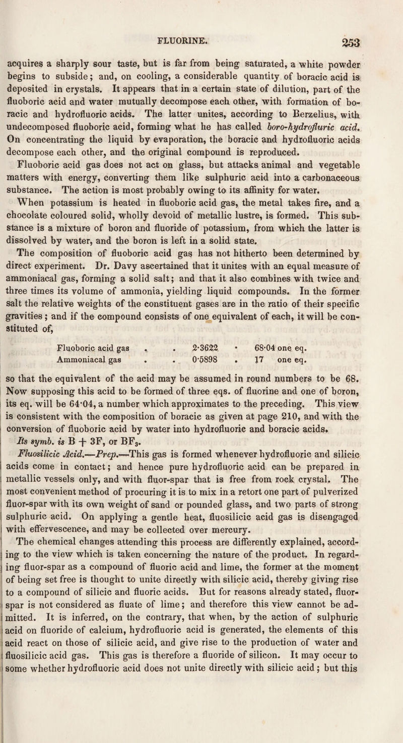 acquires a sharply sour taste, but is far from being saturated, a white powder begins to subside; and, on cooling, a considerable quantity of boracic acid is deposited in crystals. It appears that in a certain state of dilution, part of the fluoboric acid and water mutually decompose each other, with formation of bo¬ racic and hydrofluoric acids. The latter unites, according to Berzelius, with undecomposed fluoboric acid, forming what he has called boro-kydrojluric acid. On concentrating the liquid by evaporation, the boracic and hydrofluoric acids decompose each other, and the original compound is reproduced. Fluoboric acid gas does not act on glass, but attacks animal and vegetable matters with energy, converting them like sulphuric acid into a carbonaceous substance. The action is most probably owing to its affinity for water. When potassium is heated in fluoboric acid gas, the metal takes fire, and a chocolate coloured solid, wholly devoid of metallic lustre, is formed. This sub¬ stance is a mixture of boron and fluoride of potassium, from which the latter is dissolved by water, and the boron is left in a solid state. The composition of fluoboric acid gas has not hitherto been determined by direct experiment. Dr. Davy ascertained that it unites with an equal measure of ammoniacal gas, forming a solid salt; and that it also combines with twice and three times its volume of ammonia, yielding liquid compounds. In the former salt the relative weights of the constituent gases are in the ratio of their specific gravities ; and if the compound consists of one equivalent of each, it will be con¬ stituted of, Fluoboric acid gas , . 2*3622 • 68*04 one eq. Ammoniacal gas . . 0*5898 . 17 one eq. so that the equivalent of the acid may be assumed in round numbers to be 68. Now supposing this acid to be formed of three eqs. of fluorine and one of boron, its eq. will be 64*04, a number which approximates to the preceding. This view is consistent with the composition of boracic as given at page 210, and with the conversion of fluoboric acid by water into hydrofluoric and boracic acids. Its symb. is B -f- 3F, or BF3. Fluosilicic Acid.—Prep.—This gas is formed whenever hydrofluoric and silicic acids come in contact; and hence pure hydrofluoric acid can be prepared in metallic vessels only, and with fluor-spar that is free from rock crystal. The most convenient method of procuring it is to mix in a retort one part of pulverized fluor-spar with its own weight of sand or pounded glass, and two parts of strong sulphuric acid. On applying a gentle heat, fluosilicic acid gas is disengaged with effervescence, and may be collected over mercury. The chemical changes attending this process are differently explained, accord¬ ing to the view which is taken concerning the nature of the product. In regard¬ ing fluor-spar as a compound of fluoric acid and lime, the former at the moment of being set free is thought to unite directly with silicic acid, thereby giving rise to a compound of silicic and fluoric acids. But for reasons already stated, fluor¬ spar is not considered as fiuate of lime; and therefore this view cannot be ad¬ mitted. It is inferred, on the contrary, that when, by the action of sulphuric acid on fluoride of calcium, hydrofluoric acid is generated, the elements of this acid react on those of silicic acid, and give rise to the production of water and fluosilicic acid gas. This gas is therefore a fluoride of silicon. It may occur to some whether hydrofluoric acid does not unite directly with silicic acid; but this