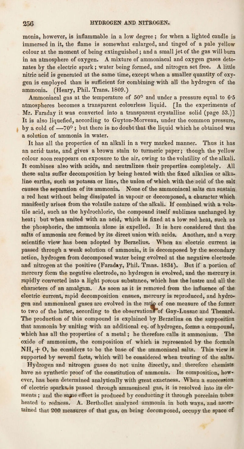 monia, however, is inflammable in a low degree; for when a lighted candle is immersed in it, the flame is somewhat enlarged, and tinged of a pale yellow colour at the moment of being extinguished; and a small jet of the gas will bum in an atmosphere of oxygen. A mixture of ammoniacal and oxygen gases deto¬ nates by the electric spark; water being formed, and nitrogen set free. A little nitric acid is generated at the same time, except when a smaller quantity of oxy¬ gen is employed than is sufficient for combining with all the hydrogen of the ammonia. (Henry, Phil. Trans. 1809.) Ammoniacal gas at the temperature of 50° and under a pressure equal to 6*5 atmospheres becomes a transparent colourless liquid. [In the experiments of Mr. Faraday it was converted into a transparent crystalline solid (page 53.)] It is also liquefied, according to Guyton-Morveau, under the common pressure, by a cold of —70° ; but there is no doubt that the liquid which he obtained was a solution of ammonia in water. It has all the properties of an alkali in a very marked manner. Thus it has an acrid-taste, and gives a brown stain to turmeric paper; though the yellow colour soon reappears on exposure to the air, owing to the volatility of the alkali. It combines also with acids, and neutralizes their properties completely. All these salts suffer decomposition by being heated with the fixed alkalies or alka¬ line earths, such as potassa or lime, the union of which with the acid of the salt causes the separation of its ammonia. None of the ammoniacal salts can sustain a red heat without being dissipated in vapour or decomposed, a character which manifestly arises from the volatile nature of the alkali. If combined with a vola¬ tile acid, such as the hydrochloric, the compound itself sublimes unchanged by heat; but when united with an acid, which is fixed at a low red heat, such as the phosphoric, the ammonia alone is expelled. It is here considered that the salts of ammonia are formed by its direct union with acids. Another, and a very scientific view has been adopted by Berzelius. When an electric current is passed through a weak solution of ammonia, it is decomposed by the secondary action, hydrogen from decomposed water being evolved at the negative electrode and nitrogen at the positive (Faraday, Phil. Trans. 1834). But if a portion of mercury form the negative electrode, no hydrogen is evolved, and the mercury is rapidly converted into a light porous substance, which has the lustre and all the characters of an amalgam. As soon as it is removed from the influence of the electric current, rapid decomposition ensues, mercury is reproduced, and hydro¬ gen and ammoniacal gases are evolved in the rat^ of one measure of the former to two of the latter, according to the observations‘of Gay-Lussac and Thenard. The production of this compound is explained by Berzelius on the supposition that ammonia by uniting with an additional eq. of hydrogen, forms a compound, which has all the properties of a metal; he therefore calls it ammonium. The oxide of ammonium, the composition of which is represented by the formula NH4 -j- 0, he considers to be the base of the ammoniacal salts. This view is supported by several facts, which will be considered when treating of the salts. Hydrogen and nitrogen gases do not unite directly, and therefore chemists have no synthetic proof of the constitution of ammonia. Its composition, how¬ ever, has been determined analytically with great exactness. When a succession of electric sparks#is passed through ammoniacal gas, it is resolved into its ele¬ ments ; and the sajjue effect is produced by conducting it through porcelain tubes heated to redness. A. Berthollet analyzed ammonia in both ways, and ascer¬ tained that 200 measures of that gas, on being decomposed, occupy the space of