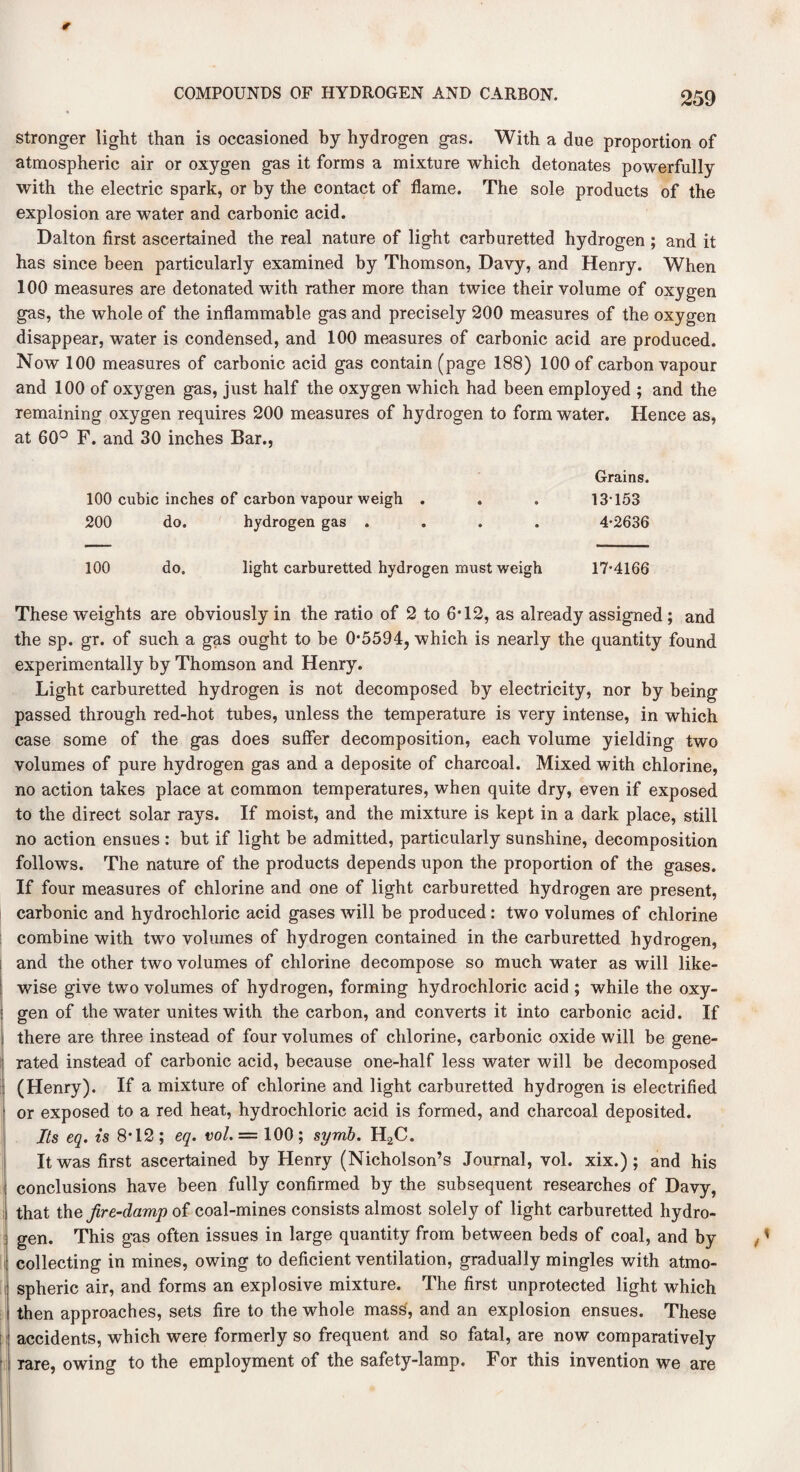 stronger light than is occasioned by hydrogen gas. With a due proportion of atmospheric air or oxygen gas it forms a mixture which detonates powerfully with the electric spark, or by the contact of flame. The sole products of the explosion are water and carbonic acid. Dalton first ascertained the real nature of light carburetted hydrogen ; and it has since been particularly examined by Thomson, Davy, and Henry. When 100 measures are detonated with rather more than twice their volume of oxygen gas, the whole of the inflammable gas and precisely 200 measures of the oxygen disappear, water is condensed, and 100 measures of carbonic acid are produced. Now 100 measures of carbonic acid gas contain (page 188) 100 of carbon vapour and 100 of oxygen gas, just half the oxygen which had been employed ; and the remaining oxygen requires 200 measures of hydrogen to form water. Hence as, at 60° F. and 30 inches Bar., Grains. 100 cubic inches of carbon vapour weigh . . . 13-153 200 do. hydrogen gas .... 4*2636 100 do. light carburetted hydrogen must weigh 17*4166 These weights are obviously in the ratio of 2 to 6*12, as already assigned ; and the sp. gr. of such a gas ought to be 0*5594, which is nearly the quantity found experimentally by Thomson and Henry. Light carburetted hydrogen is not decomposed by electricity, nor by being passed through red-hot tubes, unless the temperature is very intense, in which case some of the gas does suffer decomposition, each volume yielding two volumes of pure hydrogen gas and a deposite of charcoal. Mixed with chlorine, no action takes place at common temperatures, when quite dry, even if exposed to the direct solar rays. If moist, and the mixture is kept in a dark place, still no action ensues : but if light be admitted, particularly sunshine, decomposition follows. The nature of the products depends upon the proportion of the gases. If four measures of chlorine and one of light carburetted hydrogen are present, carbonic and hydrochloric acid gases will be produced: two volumes of chlorine combine with two volumes of hydrogen contained in the carburetted hydrogen, and the other two volumes of chlorine decompose so much water as will like¬ wise give two volumes of hydrogen, forming hydrochloric acid ; while the oxy¬ gen of the water unites with the carbon, and converts it into carbonic acid. If there are three instead of four volumes of chlorine, carbonic oxide will be gene¬ rated instead of carbonic acid, because one-half less water will be decomposed (Henry). If a mixture of chlorine and light carburetted hydrogen is electrified or exposed to a red heat, hydrochloric acid is formed, and charcoal deposited. Its eq. is 8*12 ; eq. vol. = 100 ; symb. H2C. It was first ascertained by Henry (Nicholson’s Journal, vol. xix.) ; and his conclusions have been fully confirmed by the subsequent researches of Davy, that the Jire-damp of coal-mines consists almost solely of light carburetted hydro¬ gen. This gas often issues in large quantity from between beds of coal, and by collecting in mines, owing to deficient ventilation, gradually mingles with atmo¬ spheric air, and forms an explosive mixture. The first unprotected light which then approaches, sets fire to the whole mass, and an explosion ensues. These accidents, which were formerly so frequent and so fatal, are now comparatively rare, owing to the employment of the safety-lamp. For this invention we are