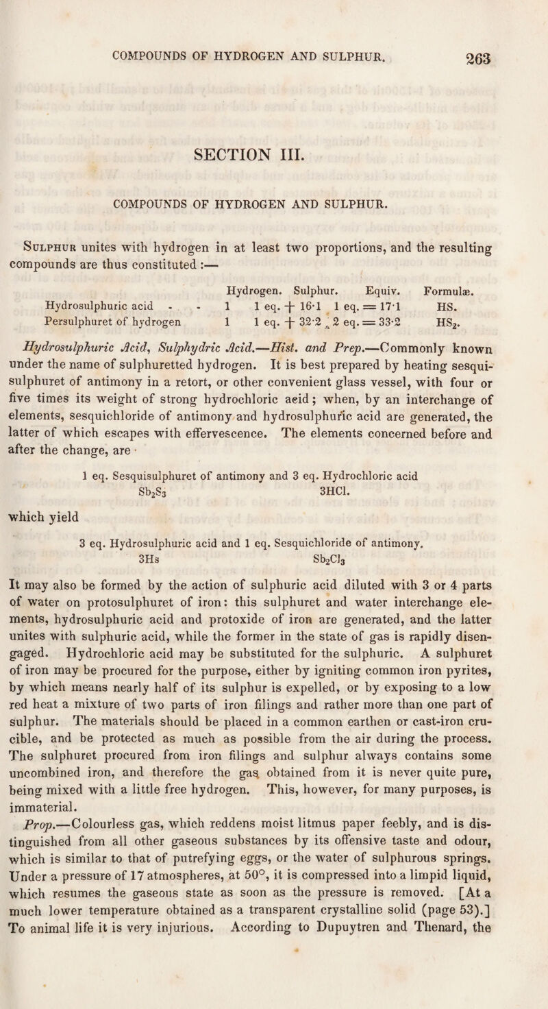 SECTION III. COMPOUNDS OF HYDROGEN AND SULPHUR. Sulphur unites with hydrogen in at least two proportions, and the resulting compounds are thus constituted :— Hydrogen. Sulphur. Equiv. Formulae. Hydrosulphuric acid - - 1 1 eq. -j- 16-1 1 eq. = 171 HS. Persulphuret of hydrogen 1 1 eq. -j- 32 2 ,^2 eq. = 33-2 HS2. Hydrosulphuric Acid, Sulphydric Acid.—Hist, and Prep.—Commonly known under the name of sulphuretted hydrogen. It is best prepared by heating sesqui- sulphuret of antimony in a retort, or other convenient glass vessel, with four or five times its weight of strong hydrochloric acid; when, by an interchange of elements, sesquichloride of antimony and hydrosulphuric acid are generated, the latter of which escapes with effervescence. The elements concerned before and after the change, are • 1 eq. Sesquisulphuret of antimony and 3 eq. Hydrochloric acid Sb2S3 3HC1. which yield 3 eq. Hydrosulphuric acid and 1 eq. Sesquichloride of antimony. 3Hs Sb2CJ3 It may also be formed by the action of sulphuric acid diluted with 3 or 4 parts of water on protosulphuret of iron: this sulphuret and water interchange ele¬ ments, hydrosulphuric acid and protoxide of iron are generated, and the latter unites with sulphuric acid, while the former in the state of gas is rapidly disen¬ gaged. Hydrochloric acid may be substituted for the sulphuric. A sulphuret of iron may be procured for the purpose, either by igniting common iron pyrites, by which means nearly half of its sulphur is expelled, or by exposing to a low red heat a mixture of two parts of iron filings and rather more than one part of sulphur. The materials should be placed in a common earthen or cast-iron cru¬ cible, and be protected as much as possible from the air during the process. The sulphuret procured from iron filings and sulphur always contains some uncombined iron, and therefore the ga% obtained from it is never quite pure, being mixed with a little free hydrogen. This, however, for many purposes, is immaterial. Prop.—Colourless gas, which reddens moist litmus paper feebly, and is dis¬ tinguished from all other gaseous substances by its offensive taste and odour, which is similar to that of putrefying eggs, or the water of sulphurous springs. Under a pressure of 17 atmospheres, at 50°, it is compressed into a limpid liquid, which resumes the gaseous state as soon as the pressure is removed. [At a much lower temperature obtained as a transparent crystalline solid (page 53).] To animal life it is very injurious. According to Dupuytren and Thenard, the