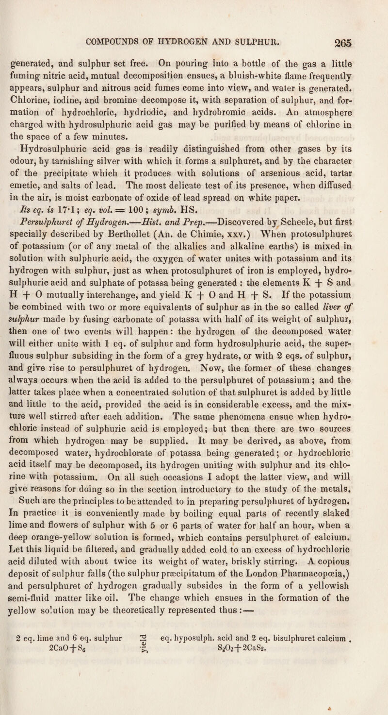 generated, and sulphur set free. On pouring into a bottle of the gas a little fuming nitric acid, mutual decomposition ensues, a bluish-white flame frequently appears, sulphur and nitrous acid fumes come into view, and water is generated. Chlorine, iodine, and bromine decompose it, with separation of sulphur, and for¬ mation of hydrochloric, hydriodic, and hydrobromic acids. An atmosphere charged with hydrosulphuric acid gas may be purified by means of chlorine in the space of a few minutes. Hydrosulphuric acid gas is readily distinguished from other gases by its odour, by tarnishing silver with which it forms a sulphuret, and by the character of the precipitate which it produces with solutions of arsenious acid, tartar emetic, and salts of lead. The most delicate test of its presence, when diffused in the air, is moist carbonate of oxide of lead spread on white paper. Its eq. is 17*1; eq. vol. == 100 ; symb. HS. Persulphuret of Hydrogen.—Hist, and Prep.—Discovered by Scheele, but first specially described by Berthollet (An. de Chimie, xxv.) When protosulphuret of potassium (or of any metal of the alkalies and alkaline earths) is mixed in solution with sulphuric acid, the oxygen of water unites with potassium and its hydrogen with sulphur, just as when protosulphuret of iron is employed, hydro¬ sulphuric acid and sulphate of potassa being generated : the elements K -j- S and H -f- O mutually interchange, and yield K -f- O and H -j- S. If the potassium be combined with two or more equivalents of sulphur as in the so called liver of sulphur made by fusing carbonate of potassa with half of its weight of sulphur, then one of two events will happen: the hydrogen of the decomposed water will either unite with 1 eq. of sulphur and form hydrosulphuric acid, the super¬ fluous sulphur subsiding in the form of a grey hydrate, or with 2 eqs. of sulphur, and give rise to persulphuret of hydrogen. Now, the former of these changes always occurs when the acid is added to the persulphuret of potassium; and the latter takes place when a concentrated solution of that sulphuret is added by little and little to the acid, provided the acid is in considerable excess, and the mix¬ ture well stirred after each addition. The same phenomena ensue when hydro¬ chloric instead of sulphuric acid is employed; but then there are two sources from which hydrogen may be supplied. It may be derived, as above, from decomposed water, hydrochlorate of potassa being generated; or hydrochloric acid itself may be decomposed, its hydrogen uniting with sulphur and its chlo¬ rine with potassium. On all such occasions I adopt the latter view, and will give reasons for doing so in the section introductory to the study of the metals. Such are the principles to be attended to in preparing persulphuret of hydrogen. In practice it is conveniently made by boiling equal parts of recently slaked lime and flowers of sulphur with 5 or 6 parts of water for half an hour, when a deep orange-yellow solution is formed, which contains persulphuret of calcium. Let this liquid be filtered, and gradually added cold to an excess of hydrochloric acid diluted with about twice its weight of water, briskly stirring. A copious deposit of sulphur falls (the sulphur prsecipitatum of the London Pharmacopoeia,) and persulphuret of hydrogen gradually subsides in the form of a yellowish semi-fluid matter like oil. The change which ensues in the formation of the yellow solution may be theoretically represented thus:— 2 eq. lime and 6 eq. sulphur 2 eq. hyposulph. acid and 2 eq. bisulphuret calcium . 2CaOfS6 S202+2CaS2.