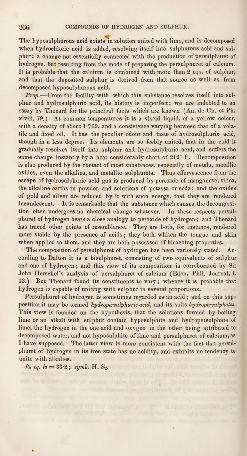 The hyposulphurous acid exists in solution united with lime, and is decomposed when hydrochloric acid is added, resolving itself into sulphurous acid and sul¬ phur; a change not essentially connected with the production of persulphuret of hydrogen, but resulting from the mode of preparing the persulphuret of calcium. It is probable that the calcium is combined with more than 2 eqs. of sulphur, and that the deposited sulphur is derived from that source as well as from decomposed hyposulphurous acid. Prop.—From the facility with which this substance resolves itself into sul¬ phur and hydrosulphuric acid, its history is imperfect; we are indebted to an essay by Thenard for the principal facts which are known (An. de Ch. et Ph. xlviii. 79.) At common temperatures it is a viscid liquid, of a yellow colour, with a density of about P769, and a consistence varying between that of a vola¬ tile and fixed oil. It has the peculiar odour and taste of hydrosulphuric acid, though in a less degree. Its elements are so feebly united, that in the cold it gradually resolves itself into sulphur and hydrosulphuric acid, and suffers the same change instantly by a heat considerably short of 212° F. Decomposition is also produced by the contact of most substances, especially of metals, metallic oxides, even the alkalies, and metallic sulphurets. Thus effervescence from the escape of hydrosulphuric acid gas is produced by peroxide of manganese, silica, the alkaline earths in pow’der, and solutions of potassa or soda; and the oxides of gold and silver are reduced by it with such energy, that they are Tendered incandescent. It is remarkable that the substance which causes the decomposi¬ tion often undergoes no chemical change whatever. In these respects persul¬ phuret of hydrogen bears a close analogy to peroxide of hydrogen; and Thenard has traced other points of resemblance. They are both, for instance, rendered more stable by the presence of acids; they both whiten the tongue and skin when applied to them, and they are both possessed of bleaching properties. The composition of persulphuret of hydrogen has been variously stated. Ac¬ cording to Dalton it is a bisulphuret, consisting of two equivalents of sulphur and one of hydrogen; and this view of its composition is corroborated by Sir John Herschel’s analysis of persulphuret of calcium (Eden. Phil. Journal, i. 13.) But Thenard found its constituents to vary; whence it is probable that hydrogen is capable of uniting with sulphur in several proportions. Persulphuret of hydrogen is sometimes regarded as an acid ; and on this sup¬ position it may be termed hydropersulphuric acid, and its salts hydropersulphates. This view is founded on the hypothesis, that the solutions formed by boiling lime or an alkali with sulphur contain hyposulphite and hydropersulphate of lime, the hydrogen in the one acid and oxygen in the other being attributed to decomposed water, and not hyposulphite of lime and persulphuret of calcium, as I have supposed. The latter view is more consistent with the fact that persul¬ phuret of hydrogen in its free state has no acidity, and exhibits no tendency to unite with alkalies. Its eq. is = 33*2 ; symb, H. S2.