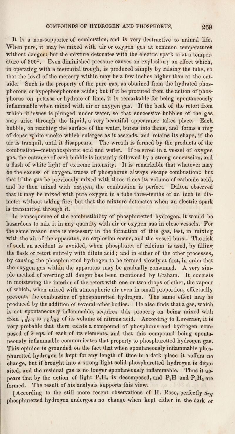 It is a non-supporter of combustion, and is very destructive to animal life. When pure, it may be mixed with air or oxygen gas at common temperatures without danger; but the mixture detonates with the electric spark or at a temper¬ ature of 300°. Even diminished pressure causes an explosion; an effect which, in operating with a mercurial trough, is produced simply by raising the tube, so that the level of the mercury within may be a few inches higher than at the out¬ side. Such is the property of the pure gas, as obtained from the hydrated phos¬ phorous or hypophosphorous acids ; but if it be procured from the action of phos¬ phorus on potassa or hydrate of lime, it is remarkable for being spontaneously inflammable when mixed with air or oxygen gas. If the beak of the retort from which it issues is plunged under water, so that successive bubbles of the gas may arise through the liquid, a very beautiful appearance takes place. Each bubble, on reaching the surface of the water, bursts into flame, and forms a ring of dense white smoke which enlarges as it ascends, and retains its shape, if the air is tranquil, until it disappears. The wreath is formed by the products of the combustion—metaphosphoric acid and water. If received in a vessel of oxygen gas, the entrance of each bubble is instantly followed by a strong concussion, and a flash of white light of extreme intensity. It is remarkable that whatever may be the excess of oxygen, traces of phosphorus always escape combustion; but that if the gas be previously mixed with three times its volume of carbonic acid, and be then mixed with oxygen, the combustion is perfect. Dalton observed that it may be mixed with pure oxygen in a tube three-tenths of an inch in dia¬ meter without taking fire; but that the mixture detonates when an electric spark is transmitted through it. In consequence of the combustibility of phosphuretted hydrogen, it would be hazardous to mix it in any quantity with air or oxygen gas in close vessels. For the same reason care is necessary in the formation of this gas, lest, in mixing with the air of the apparatus, an explosion ensue, and the vessel burst. The risk of such an accident is avoided, when phosphuret of calcium is used, hy filling the flask or retort entirely with dilute acid; and in either of the other processes, by causing the phosphuretted hydrogen to be formed slowly at first, in order that the oxygen gas within the apparatus may be gradually consumed. A very sim¬ ple method of averting all danger has been mentioned by Graham. It consists in moistening the interior of the retort with one or two drops of ether, the vapour of which, when mixed with atmospheric air even in small proportion, effectually prevents the combustion of phosphuretted hydrogen. The same effect may be produced by the addition of several other bodies. He also finds that a gas, which is not spontaneously inflammable, acquires this property on being mixed with from yt/oo to To^oo °f its volume of nitrous acid. According to Leverrier, it is very probable that there exists a compound of phosphorus and hydrogen com¬ posed of 2 eqs. of each of its elements, and that this compound being sponta¬ neously inflammable communicates that property to phosphuretted hydrogen gas. This opinion is grounded on the fact that when spontaneously inflammable phos¬ phuretted hydrogen is kept for any length of time in a dark place it suffers no change, but if brought into a strong light solid phosphuretted hydrogen is depo¬ sited, and the residual gas is no longer spontaneously inflammable. Thus it ap¬ pears that by the action of light P2H2 is decomposed, and P2H and P2H3 are formed. The result of his analysis supports this view. [According to the still more recent observations of H. Rose, perfectly dry phosphuretted hydrogen undergoes no change when kept either in the dark or