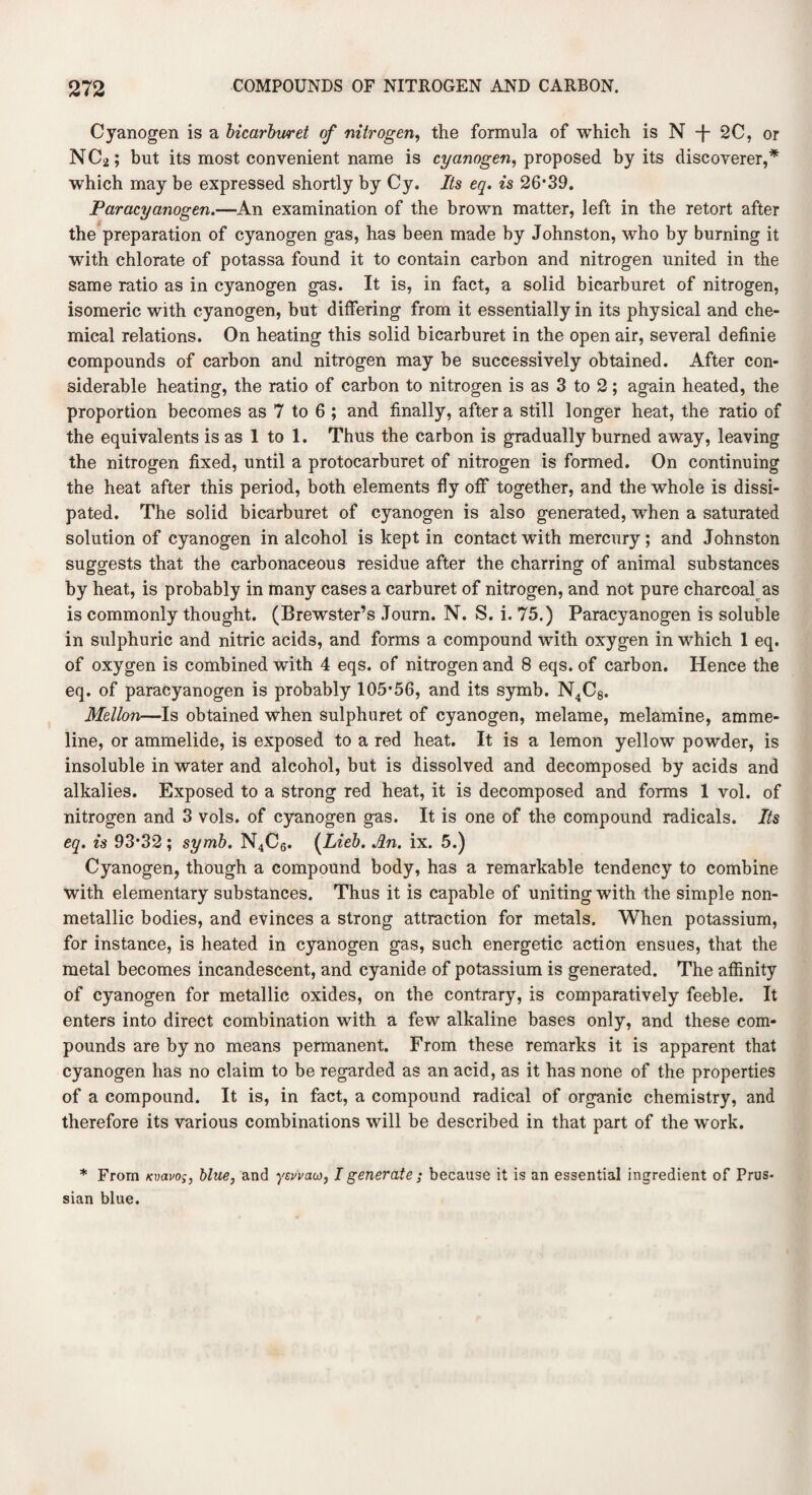 Cyanogen is a bicarburet of nitrogen, the formula of which is N -f- 2C, or N C2; but its most convenient name is cyanogen, proposed by its discoverer,* which may be expressed shortly by Cy. Its eq. is 26*39. Paracyanogen.—An examination of the brown matter, left in the retort after the preparation of cyanogen gas, has been made by Johnston, who by burning it with chlorate of potassa found it to contain carbon and nitrogen united in the same ratio as in cyanogen gas. It is, in fact, a solid bicarburet of nitrogen, isomeric with cyanogen, but differing from it essentially in its physical and che¬ mical relations. On heating this solid bicarburet in the open air, several definie compounds of carbon and nitrogen may be successively obtained. After con¬ siderable heating, the ratio of carbon to nitrogen is as 3 to 2; again heated, the proportion becomes as 7 to 6 ; and finally, after a still longer heat, the ratio of the equivalents is as 1 to 1. Thus the carbon is gradually burned away, leaving the nitrogen fixed, until a protocarburet of nitrogen is formed. On continuing the heat after this period, both elements fly off together, and the whole is dissi¬ pated. The solid bicarburet of cyanogen is also generated, when a saturated solution of cyanogen in alcohol is kept in contact with mercury; and Johnston suggests that the carbonaceous residue after the charring of animal substances by heat, is probably in many cases a carburet of nitrogen, and not pure charcoal as is commonly thought. (Brewster’s Journ. N. S. i. 75.) Paracyanogen is soluble in sulphuric and nitric acids, and forms a compound with oxygen in which 1 eq. of oxygen is combined with 4 eqs. of nitrogen and 8 eqs. of carbon. Hence the eq. of paracyanogen is probably 105*56, and its symb. N4C8. Mellon—Is obtained when sulphuret of cyanogen, melame, melamine, amme- line, or ammelide, is exposed to a red heat. It is a lemon yellow powder, is insoluble in water and alcohol, but is dissolved and decomposed by acids and alkalies. Exposed to a strong red heat, it is decomposed and forms 1 vol. of nitrogen and 3 vols. of cyanogen gas. It is one of the compound radicals. Its eq. is 93*32; symb. N4C6. (Lieb. An. ix. 5.) Cyanogen, though a compound body, has a remarkable tendency to combine with elementary substances. Thus it is capable of uniting with the simple non- metallic bodies, and evinces a strong attraction for metals. When potassium, for instance, is heated in cyanogen gas, such energetic action ensues, that the metal becomes incandescent, and cyanide of potassium is generated. The affinity of cyanogen for metallic oxides, on the contrary, is comparatively feeble. It enters into direct combination with a few alkaline bases only, and these com¬ pounds are by no means permanent. From these remarks it is apparent that cyanogen has no claim to be regarded as an acid, as it has none of the properties of a compound. It is, in fact, a compound radical of organic chemistry, and therefore its various combinations will be described in that part of the work. * From kvixvos, blue, and ysv'vacj, I generate; because it is an essential ingredient of Prus¬ sian blue.