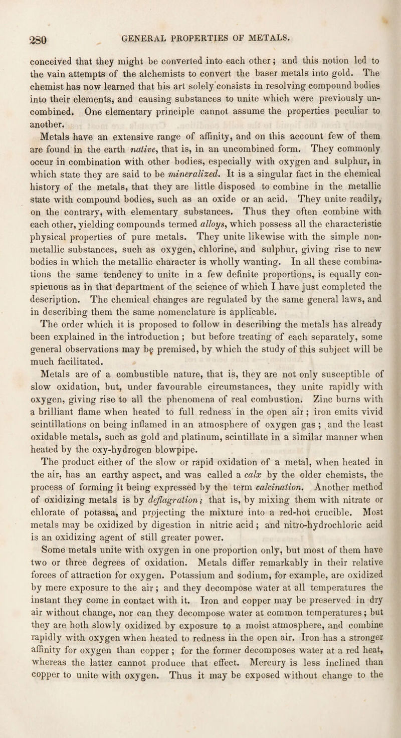 conceived that they might be converted into each other; and this notion led to the vain attempts of the alchemists to convert the baser metals into gold. The chemist has now learned that his art solely consists in resolving compound bodies into their elements, and causing substances to unite which were previously un¬ combined. One elementary principle cannot assume the properties peculiar to another. Metals have an extensive range of affinity, and on this account few of them are found in the earth native, that is, in an uncombined form. They commonly occur in combination with other bodies, especially with oxygen and sulphur, in which state they are said to be mineralized. It is a singular fact in the chemical history of the metals, that they are little disposed to combine in the metallic state with compound bodies, such as an oxide or an acid. They unite readily, on the contrary, with elementary substances. Thus they often combine with each other, yielding compounds termed alloys, which possess all the characteristic physical properties of pure metals. They unite likewise with the simple non- metallic substances, such as oxygen, chlorine, and sulphur, giving rise to new bodies in which the metallic character is wholly wanting. In all these combina¬ tions the same tendency to unite in a few definite proportions, is equally con¬ spicuous as in that department of the science of which I have just completed the description. The chemical changes are regulated by the same general laws, and in describing them the same nomenclature is applicable. The order which it is proposed to follow in describing the metals has already been explained in the introduction ; but before treating of each separately, some general observations may b§ premised, by which the study of this subject will be much facilitated. Metals are of a combustible nature, that is, they are not only susceptible of slow oxidation, but, under favourable circumstances, they unite rapidly wfith oxygen, giving rise to all the phenomena of real combustion. Zinc burns with a brilliant flame when heated to full redness in the open air ; iron emits vivid scintillations on being inflamed in an atmosphere of oxygen gas ; and the least oxidable metals, such as gold and platinum, scintillate in a similar manner when heated by the oxy-hydrogen blowpipe. The product either of the slow or rapid oxidation of a metal, when heated in the air, has an earthy aspect, and wTas called a calx by the older chemists, the process of forming it being expressed by the term calcination. Another method of oxidizing metals is by deflagration; that is, by mixing them with nitrate or chlorate of potassa, and projecting the mixture into a red-hot crucible. Most metals may be oxidized by digestion in nitric acid; and nitro-hydrochloric acid is an oxidizing agent of still greater power. Some metals unite with oxygen in one proportion only, but most of them have two or three degrees of oxidation. Metals differ remarkably in their relative forces of attraction for oxygen. Potassium and sodium, for example, are oxidized by mere exposure to the air; and they decompose water at all temperatures the instant they come in contact with it. Iron and copper may be preserved in dry air without change, nor can they decompose water at common temperatures; but they are both slowly oxidized by exposure to a moist atmosphere, and combine rapidly with oxygen when heated to redness in the open air. Iron has a stronger affinity for oxygen than copper ; for the former decomposes water at a red heat, whereas the latter cannot produce that effect. Mercury is less inclined than copper to unite with oxygen. Thus it may be exposed without change to the